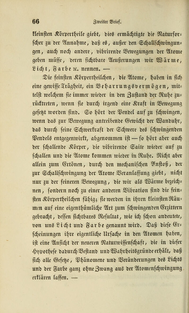 Heinftett StbtWxifyäU gießt, bieg ermächtigte bie 9?aturfor= fc^ev %k bei* 3lnnar)me, ba§ e£, außer ben ©cr)aflfcr;n>ittgutts gen, aucr) uoer) anbeve, öißrirenbe ^Beilegungen ber Qltome geßen muffe, bereu ftdjtßare Weiterungen ttir 2Öärme, £ict)t, §arßen\ nennen. — 3)ie feinften Jtßrüertr/eilcrjen, bie Wtome, r)aßett in fict) eitle gennffe£rägr)eit, ein £3er)arruttg3bermögen, mit= telft tr>elcr)em fie immer lieber in ben ßuftaub ber Otufye §u= rücf treten, trenn fie burcr) irgeub eine Jtraft in SSetoegung gefe|t Sorben ftnb. (So r;Ört ber $enbe( auf ju fdjttnngen, trenn baö §ur 23etregung antieißenbe ©en?ic§t ber 2Banbur)r, ba3 buret) feine (Sdjröerfraft ber (sdjtrere beS fdjrüingenben SßenbelS entgegenreirft, aBgenommen ift — fo tyoxt aßer aucr; ber fdjaftcnbe ^örlper, bie r-ißrirenbe ©aite trieber auf $u fdjaftett unb bie Qltome fommen lieber in 9rur/e. ^idjt aßer altem gum (Srtönen, burcr; ben mcdjanifdjett *y.n(to(?, ber jur <Sc^anfd)tt)ingung ber Qttomc 23eranfaffuttg gießt, tiict)t nur §u ber feineren 23ctüegung, bie roir aU Sänne Be$eicr;= neu, fonberti noer) gu einer anberen SSißration ftnb bie fein= ften ^or£ertr)eifcr)ett fä(;ig$ fietoerben in it)ren tletnften Räu- men auf eine eigetttpmUdje %xt $um ferjunngettben (Srjitterti geßracrjt, beffeti ftc^tßareS Otefuttat, rcie icr) fc£)on anbeutete, öon un3 £icr)t unb ^arße genannt tr-irb. £)afj biefe @t» fdjeittuttgett it)re eigentliche Urfacr)e in ben Atomen r/aßett, ift eine Qinfidjt ber neueren ^aturttnffettfcr}aft, bie in biefer £^otr)efe baburcr) 33eftaub imb Sar/rtjeitSgrüube erhält, baß ftcr) alte ®efe|e, $§ättomette uub $eränberungen beS £icr)t§ Uttb ber $arße gan$ ofmeB^ang au$ ber Qttomrnfc^toingung erfiären (äffen. —