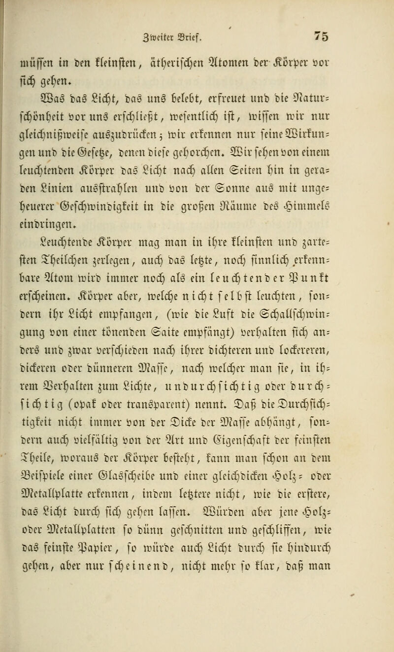 muffen in ben fteinften, ätfyerifcfyen Atomen ber ^orOer »or ftd) ge(;etu 2Bas§ bog £tdjt, bas unö tefebt, erfreuet unb bie 9latur= fct)ünt)ett öorunS einlieft, roefentlid) ift, nüffen nur nur gteidnüpireife au^ubrücfen 5 frir erlennen nur feine 2Birfun= genunb bie@efe|e, bencnbiefe gel)ordnen. 2ötrfei)enbon einem teudjtenben Körper bag £td)t nact; aften «Seiten f)in in gcia= ben Linien auBfttdfjim unb üon ber (Sonne aug mit ungc= ^euerer ©efcr)nunbigfeit in bie grofjen Oräume bes «§immei£ einbringen* Seudjtenbe Körper mag man in it)re ffeinften unb garte- ften £f)eild)en jertegen, aud) ba<3 fe^te, nod) ftnn(id) ,erlenn= Bare 5(tom toirb immer nod) aU ein Ieucr)tenber $unft erfdjeinen* Körper afcer, tretct}e nia)t felfcft leuchten, fon- bern \i)x £ict)t empfangen, (n?ie bie £uft i>u @cr)aftfd)nün-' gung oon einer tönenben &aite empfängt) üer^atten fid) an= bers unb jn?ar öerfd)ieben nad) ir)rer bidjteren unb focfereren, btcf'eren ocer bünneren 2L)?affe, nad) treldjer man ]ic, in ify= rem SSer^alten pxm £td)te, u n b u r et; f i er) t i g ober b u r er) = fid) t ig (ofcaf ober transparent) nennt» 2>afj bie£>urer)ficr)= tigfeit nid)t immer öon ber 3)icfe ber 9Waffe a&r/iingt, fon- bern aud) öielfältig öon ber %xt unb (£igenfcr)aft ber feinften Steife, morauä ber Jtßtper befter/t, fann man fd)on an bern 33eifpiele einer ©tasfd)ei6e unb einer gletcr) bieten <poI$ = ober SftetaKfctatte ernennen, inbem (entere ntcr)t, mie bie elftere, bae £tcr)t burd) ftd) gelten taffett* Würben a6er jene ^olg= ober 2)?etattplatten fo bünn gefct)nttten unb gefd)liffen, irie oag feinfte $a:pier, fo imirbe aud) £id)t burd) fte ^inburd} ger)en, aber nur fd)einenb, nidjt mein- fo fiax, ba§ man