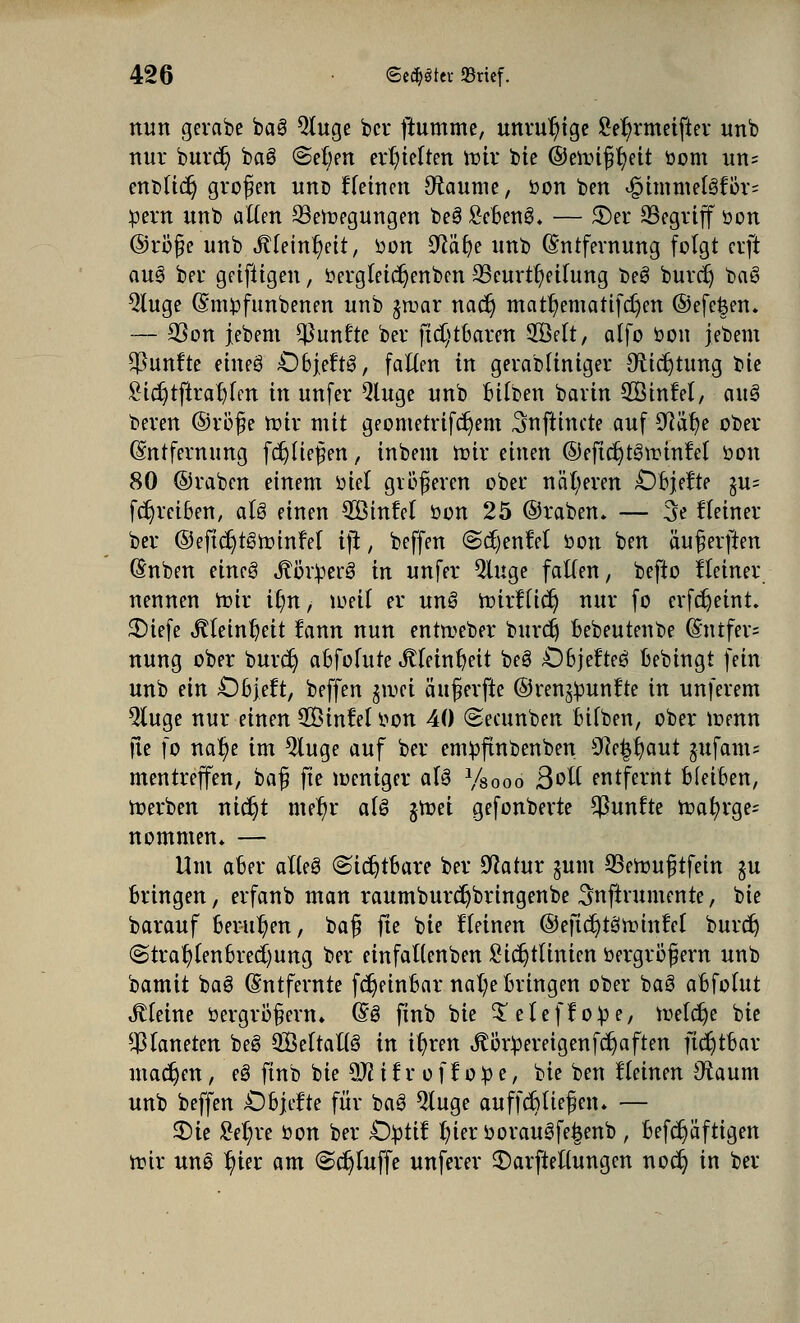 nun gerabe ba3 Qluge ber fiumme, unruhige £er)rmeifter unb nur buref) ba3 @et)en erhielten rotr bie ©eitüf t)eit bom un= enblidj großen unb flehten Fannie, bon ben 4Mmmel3för= bern unb alten 33eroegungen be3 £eBenS. — £)er ^Begriff bon ©röfe unb StUinfyit, öon Sftäfye unb Entfernung folgt erft au3 ber geifiigen, bergleidjenben SSeurtt/eitung beS burcr) ba6 3luge (Smbfunbenen unb jroar nacr) matr;ematifcr)en ©efefeen. — SSon jebem fünfte ber ftd)tBaren 2Mt, atfo bon jebem fünfte etneS £)Bj,eft3, falten in geradliniger Oricrjtung tk £i$tftrar)(en in unfer Qluge unb Bitben bavin SÖhtfet, aus> bereu ©rb'f e toir mit geometrifcr)em ^nftinete auf SRätje ober (Entfernung fctjüef en, inbem roir einen ©eficrjteSir'infet bon 80 ©raben einem biet größeren ober näheren OBjefte gu= fdjreiBen, aU einen $Binfet bon 25 ©raben. — 3e Heiner ber ©eftdjtötoinfel iji, beffen (Sdjenfet bon ben auf erften Gmben eineg «ftörberä in unfer $luge falten, befto Heiner nennen roir ifm, lueif er unö rbirftid) nur fo evfc^eint. £>iefe «ftteinfjeit fann nun enrreeber burdj Bebeutenbe (£ntfer= nung ober burd} aBfotute Jtteintjeit beö ÖBjefteö Bebingt fein unb ein £)Bjeft, beffen gtvci äuferfte ©renjbunfte in unferem Qluge nur einen $Öinfel bon 40 @ecunben Bilben, ober roemt fle fo nar)e im 5luge auf ber embfhtbenben 9?e|r/aut jufams mentreffen, baf fte ibeniger aU Vsooo Bott entfernt BfeiBen, werben nic^t mer)r aU jroet gefonberte fünfte roatyrge^ nommem — Um aBer alteö (Sichtbare ber Ocatur jum 33erouf tfein $u Bringen, erfanb man raumburdjbringenbe Snfirumente, bie barauf Berufen, baf fte bie fleinen ©eftdjteJhjmfel burd) (StraftenBrechung ber einfattenben Sidjtthtien bergrof ern unb bamit baö Entfernte fdjeinBar nal?e Bringen ober ba§ aBfotut steine bergröf enu (§3 finb bie ^eteffobe, tr>etcr)e bie Planeten beö ^LBeTtaUö in it)ren körpereigen fdjaften ftdjtBar machen, e8 ftnb bie $Jl i l r o f f o b e, bie ben flehten Oraum unb beffen OBjefte für baö $luge auffefttiefen. — 3)ie £er)re bon ber £)btif r/ierborau3fe£enb , Befcr)äftigen n?ir un§ t)ier am (Sc^tuffe unferer $>arftel(ungen no$ in ber
