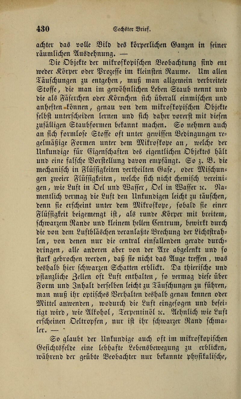 achtet baS softe 33tft> beö förderlichen ©attjen in feiner räumlichen 9iuSbei)nung» — 2)ie OBjefte ber mifroffobifdjen 23eoBacr)tung finb ent Weber JtörOer ober $ro$effe im Heinfteri Raunte. Um atten £äufdjungen $u entgegen, muf man allgemein Verbreitete (Stoffe, bie man im gewöhnlichen £eBen (StauB nennt nnb bie aU $äfercr)en ober i?örncr)en ftet) üBeraft einmifcr)en nnb anheften fönnen, genau oon bem mifroffopifdjen OBjefte fetbft unterfcfyeiben lernen nnb ftdj batyer borevft mit biefen jnfäüigen «StauBformen Befannt machen* (So nehmen audj an jidj formiofe Stoffe oft nnter gewiffen 23ebingungen re= getmäfige formen nnter bem äftifroffope an, welche ber Untunbige für Gagenfdjaften be§ eigentlichen OBjefteg t/ä(t unb eine falfdje 23oifteUung baüon empfängt* ©o $♦ 23» bie med)anifc§ in ^liifjtgfeiten öert^etften ®afe, ober 9)?ifcr)un= gen jweier ^lufftgfeiten, roefc^e jtd) nidjt c^enrifer; öereini= gen, wie Suft in £M nnb 2Baffer, Oel in Saffer it. s^la- mentlidj betmag bie £uft ben Unfunbigen leicht $u täufdjen, benn fte etfdjeint nnter bem Sftitroffobe, foBatb fte einer ^lufftgtat Beigemengt ift, aU rnnbe Körper mit Breitem, fdjwarjem Dtanbe unb fleinem gelten Zentrum, Bewirft burdj bie bon bem SuftBlaSdjen beranlajjte Q3recr)ung ber £ttf)tftraf)= len, bon benen nur bie centrat einfaftenben gerabe burdj= bringen, aüe anberen aBer bon ber 5lre aBgetenft unb fo ftarf geBtocr)cn werben, bafj fte nict)t baS Qtuge treffen , roa§ beSljaflj ffitt fdjwarjen (Schatten erBIicft. £>a tf)ierifdje unb bflanjlidje ßellm oft £uft enthalten, fo bermag biefe üBer $orm unb Sntjalt berfelBen leidjt §u Stmfdjungm ju führen, man muj? if)r obtifcrjeS S3err)aften begr/alB genau fennen ober Mittel anWenben, tooburdj bie £uft cingefogen unb Befei= tigt Wirb, tote Sttfotjof, Strbentinb'( ic. 5le^n(tct) wie £uft erfdjeinen Oeltrobfen, nur ift it/r fc^war^er #tanb fdjma= ter. — • @o gtauBt ber Unfunbige au$ oft im mitroffobtfdjen ©ejtdjtSfefoe eine lYBr)afte £eBen3Bewegung ju erBltcfen, wät;tenb ber geüBte -SScoBadjter nur Bekannte bftyftfaltfc^e,