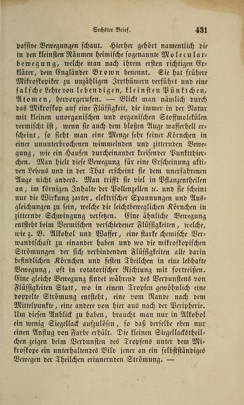 ^affine ^Bewegungen fdjaut. <$itvf)ev gehört namentlich bie in ben ffemjien' Staunten t;etnufc^e fogenannte 9)? o l e c u U r= Belegung, Welche man nadj ifyrem cvften richtigen to ftärer, beut (Sngtänber ©voran benennt, Sie f)at frühere Sftifroffobifer $u unjä^ttgen ,5rrtf)üment berfüfyrt imb eine fa(frf)e £el)reöon febenbigen, Ketnften $ünft cr)cn, 9ltomen, fyeroorgerufett. — ©tieft man nämftdj burd) bae> 9J?ifroffefc auf eine ^lüfftgfeit, bie immer in ber Statur mit flehten unorganifdjen unb organifdjen StoffmotefiHen öevmtfdjt ift, raettn jte audj bem bloßen Qluge roaffertjeü er= fc^eint, fo fte^t man eine Sftenge fc^v feiner Jtövndjen in einer ununterbrochenen wimmefnben unb jitternben 93ewe= gung, trie ein Raufen burdjeinanber freifenber ^unftttyiev? c^en. 9)can l)ielt biefe Bewegung für eine (§rfd)cinung attU ben £eben3 unb in ber ££;at erferjeint fte bem unerfahrenen ^(uge nict)t anber§. 3Jcan trifft fte biet in $ftan$ent^eilen an, int fÖrnigen 3n1)a(te ber ^oUen^eÜen tc. unb fte fdjeint nur bie 3öiv?ung garter, eleftvifdjer «Spannungen unb 2Iu3= gteierjungen ju fein, welche bie teidjtbewegüd)en »ftörndjen in jittcrnbe Sdjraingung oerfeijen. (Sine ä^nUc^e Bewegung entfielt Beim 93ermifc|en fcerfcfyiebener ^(üfftgleiten , treibe, wie §♦ 33. Ql(?o^o( unb SÖaffer, eine ftarfe d)emifcrje 23er= wanbtfdjaft ju einanber Ijaben unb Wo bie mifroffofcifdjcn (Strömungen ber ftd) berbinbenben fttüfftgfeiten afte barin befmbüdjen JtÖvndjen unb feften S^eildjen in eine lebhafte Bewegung, oft in rotatorifdjer C^tc^tung mit fortreißen. ©ine gleiche Bewegung ftnbet wä^renb be§ 93erbunften§ öon 5tüfftgfeiten <Btatt, wo in einem Srobfen gewöt)nlidj eine bobbe[te (Strömung entfielt, eine bom 9tanbe nadj bem 9}?itte[bun!te, eine anbere bon tyev auö nac§ ber $eripf)erie. Um biefen Qfttbticf gu traben, braucht matt nur in QÜMwt ein Wenig Stegeftacf auf^ulöfen, fo baß berfelbe eben nur einen Hinflug von $arbe erhält. Sie deinen ©iegeUacf§t^eil= djen geigen beim SSerbunften beS Xrobfenä unter bem ^li- froffope ein unterf)aftenbee> 33ilb Jener an ein fetbftftanbigee SSewegen ber £l)ei(djen erinnernben Strömung. —