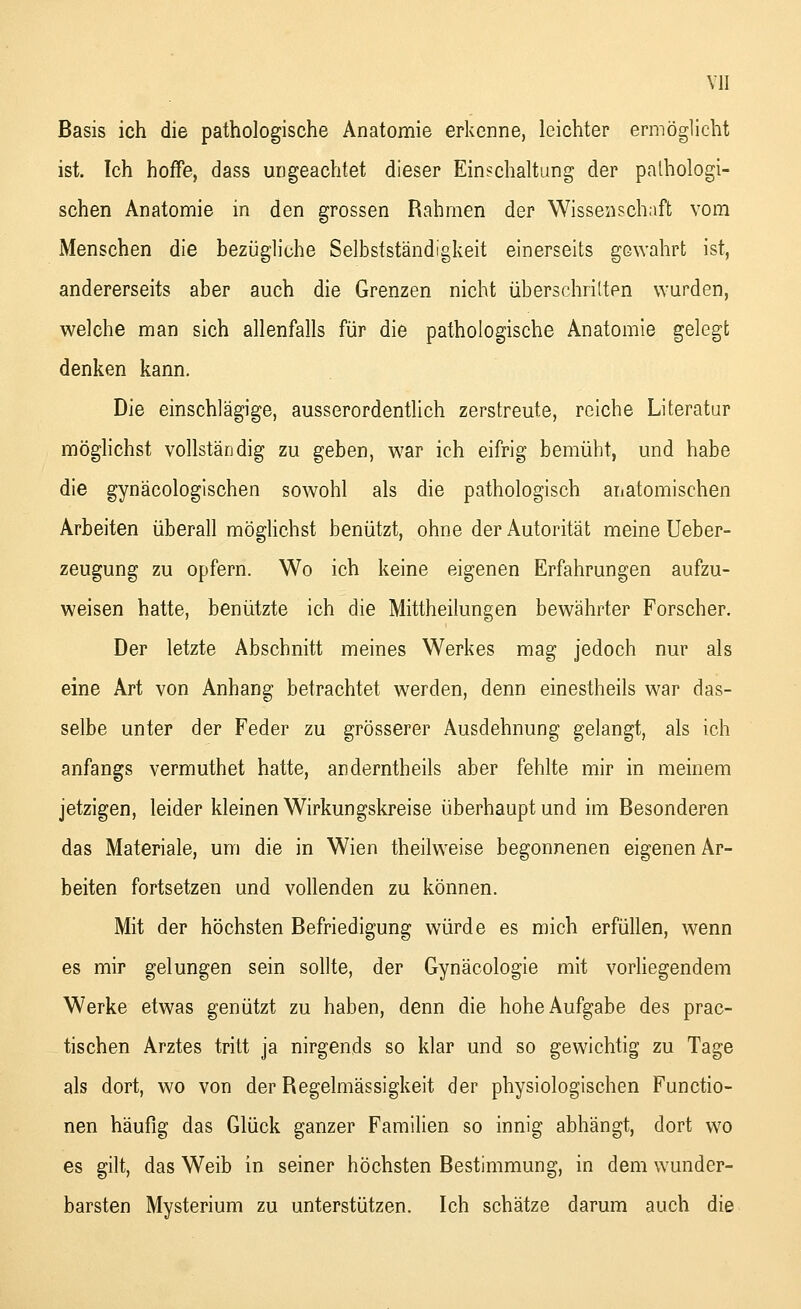 Basis ich die pathologische Anatomie erkenne, leichter ermöglicht ist. Ich hoffe, dass ungeachtet dieser Einschaltung der pathologi- schen Anatomie in den grossen Rahmen der Wissenschaft vom Menschen die bezügliche Selbstständigkeit einerseits gewahrt ist, andererseits aber auch die Grenzen nicht überschritten wurden, welche man sich allenfalls für die pathologische Anatomie gelegt denken kann. Die einschlägige, ausserordentlich zerstreute, reiche Literatur möglichst vollständig zu geben, war ich eifrig bemüht, und habe die gynäcologischen sowohl als die pathologisch anatomischen Arbeiten überall möglichst benützt, ohne der Autorität meine Ueber- zeugung zu opfern. Wo ich keine eigenen Erfahrungen aufzu- weisen hatte, benützte ich die Mittheilungen bewährter Forscher. Der letzte Abschnitt meines Werkes mag jedoch nur als eine Art von Anhang betrachtet werden, denn einestheils war das- selbe unter der Feder zu grösserer Ausdehnung gelangt, als ich anfangs vermuthet hatte, anderntheils aber fehlte mir in meinem jetzigen, leider kleinen Wirkungskreise überhaupt und im Besonderen das Materiale, um die in Wien theilweise begonnenen eigenen Ar- beiten fortsetzen und vollenden zu können. Mit der höchsten Befriedigung würde es mich erfüllen, wenn es mir gelungen sein sollte, der Gynäcologie mit vorliegendem Werke etwas genützt zu haben, denn die hohe Aufgabe des prac- tischen Arztes tritt ja nirgends so klar und so gewichtig zu Tage als dort, wo von der Regelmässigkeit der physiologischen Functio- nen häufig das Glück ganzer Familien so innig abhängt, dort wo es gilt, das Weib in seiner höchsten Bestimmung, in dem wunder- barsten Mysterium zu unterstützen. Ich schätze darum auch die