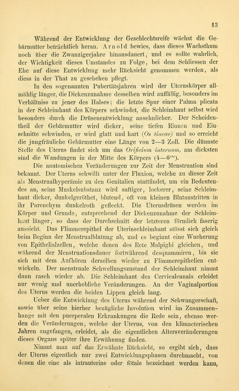 Während der Entwicklung der Geschlechtsreife wächst die Ge- bärmutter beträchtlich heran. Arnold bewies, dass dieses Wachsthum noch über die Zwanzigerjahre hinausdauert, und es sollte wahrlich, der Wichtigkeit dieses Umstaudes zu Folge, bei dem Schliessen der Ehe auf diese Entwicklung mehr Rücksicht genommen werden, als diess in der That zu geschehen pflegt. In den sogenannten Pubertätsjahren wird der Uteruskörper all- mählig länger, die Dickenzunahme desselben wird auffällig, besonders im Verhältniss zu jener des Halses; die letzte Spur einer Palma plicata in der Schleimhaut des Körpers schwindet, die Schleimhaut selbst wird besonders durch die Drüsenentwicklung ansehnlicher. Der Scheiden- theil der Gebärmutter wird dicker, seine tiefen Rinnen und Ein- schnitte schwinden, er wird glatt und hart (Os tincae) und so erreicht die jungfräuliche Gebärmutter eine Länge von 2—3 Zoll. Die dünnste Stelle des Uterus findet sich um das Orificium internum, am dicksten sind die Wandungen in der Mitte des Körpers (4—6'). Die anatomischen Veränderungen zur Zeit der Menstruation sind bekannt. Der Uterus schwillt unter der Fluxion, welche zu dieser Zeit als Menstrualhyperämie zu den Genitalien stattfindet, um ein Bedeuten- des an, seine Muskelsubstanz wird saftiger, lockerer, seine Schleim- haut dicker, dunkelgeröthet, blutend, oft von kleinen Blutaustritten in ihr Parenchym dunkelroth gefleckt. Die Uterusdrüsen werden im Körper und Grunde, entsprechend der Dickenzunahme der Schleim- haut länger, so dass der Durchschnitt der letzteren förmlich faserig aussieht. Das Flimmerepithel der Uterinschleimhaut stösst sich gleich beim Beginn der Menstrualblutung ab, und es beginnt eine Wucherung von Epithelialzellen, welche denen des Rete Malpighi gleichen, und während der Menstruationsdauer fortwährend desquammiren, bis sie sich mit dem Aufhören derselben wieder zu Flimmerepithelien ent- wickeln. Der menstruale Schwellungszustand der Schleimhaut nimmt dann rasch wieder ab. Die Schleimhaut des Cervicalcanals erleidet nur wenig und unerhebliche Veränderungen. An der Vaginalportion des Uterus werden die beiden Lippen gleich lang. Ueber die Entwicklung des Uterus während der Schwangerschaft, sowie über seine hierher bezügliche Involution wird im Zusammen- hange mit den puerperalen Erkrankungen die Rede sein, ebenso wer- den die Veränderungen, welche der Uterus, von den klimacterischen Jahren angefangen, erleidet, als die eigentlichen Altersveränderungen dieses Organs später ihre Erwähnung finden. Nimmt man auf das Erwähnte Rücksicht, so ergibt sich, dass der Uterus eigentlich nur zwei Entwicklungsphasen durchmacht, von denen die eine als intrauterine oder fötale bezeichnet werden kann,