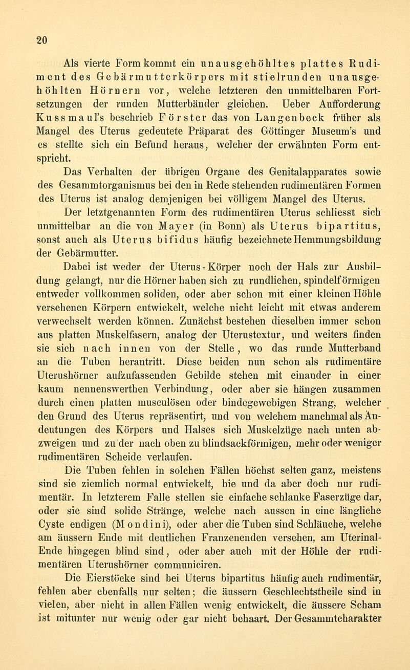 Als vierte Form kommt ein unausgehöhltes plattes Rudi- ment des Gebärmutterkörpers mit stielruuden unausge- höhlten Hörnern vor; welche letzteren den unmittelbaren Fort- setzungen der runden Mutterbänder gleichen. Ueber Aufforderung Kussmaul's beschrieb Förster das von Langenbeck früher als Mangel des Uterus gedeutete Präparat des Göttinger Museum's und es stellte sich ein Befund heraus, welcher der erwähnten Form ent- spricht. Das Verhalten der übrigen Organe des Genitalapparates sowie des Gesammtorganismus bei den in Rede stehenden rudimentären Formen des Uterus ist analog demjenigen bei völligem Mangel des Uterus. Der letztgenannten Form des rudimentären Uterus schliesst sich unmittelbar an die von Mayer (in Bonn) als Uterus bipartitus, sonst auch als Uterus bifidus häufig bezeichnete Hemmungsbildung der Gebärmutter. Dabei ist weder der Uterus - Körper noch der Hals zur Ausbil- dung gelangt, nur die Hörner haben sich zu rundlichen, spindelförmigen entweder vollkommen soliden, oder aber schon mit einer kleinen Höhle versehenen Körpern entwickelt, welche nicht leicht mit etwas anderem verwechselt werden können. Zunächst bestehen dieselben immer schon aus platten Muskelfasern, analog der Uterustextur, und weiters finden sie sich nach innen von der Stelle, wo das runde Mutterband an die Tuben herantritt. Diese beiden nun schon als rudimentäre Uterushörner aufzufassenden Gebilde stehen mit einander in einer kaum nennenswerthen Verbindung, oder aber sie hängen zusammen durch einen platten musculösen oder bindegewebigen Strang, welcher den Grund des Uterus repräsentirt, und von welchem manchmal als An- deutungen des Körpers und Halses sich Muskelzüge nach unten ab- zweigen und zu'der nach oben zu blindsackförmigen, mehr oder weniger rudimentären Scheide verlaufen. Die Tuben fehlen in solchen Fällen höchst selten ganz, meistens sind sie ziemlich normal entwickelt, hie und da aber doch nur rudi- mentär. In letzterem Falle stellen sie einfache schlanke Faserzüge dar, oder sie sind solide Stränge, welche nach aussen in eine längliche Cyste endigen (M o n d i n i), oder aber die Tuben sind Schläuche, welche am äussern Ende mit deutlichen Franzenenden versehen, am Uterinal- Ende hingegen blind sind, oder aber auch mit der Höhle der rudi- mentären Uterushörner communiciren. Die Eierstöcke sind bei Uterus bipartitus häufig auch rudimentär, fehlen aber ebenfalls nur selten; die äussern Geschlechtstheile sind in vielen, aber nicht in allen Fällen wenig entwickelt, die äussere Scham ist mitunter nur wenig oder gar nicht behaart. Der Gesammtcharakter