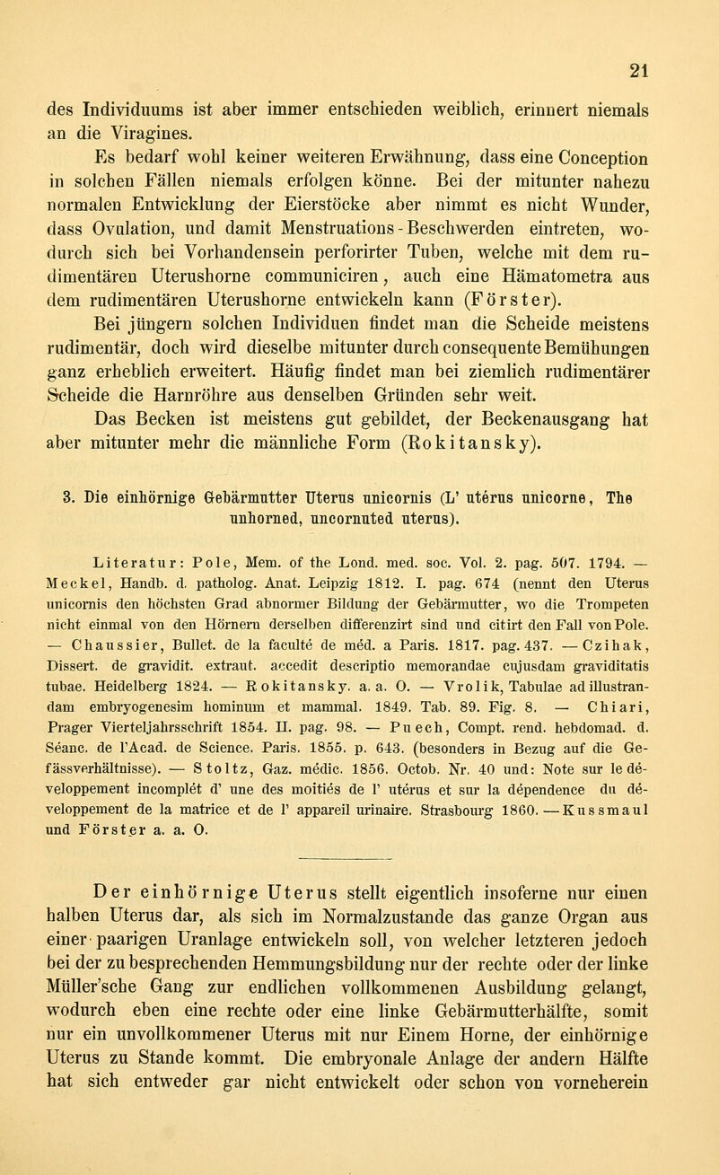 des Individuums ist aber immer entschieden weiblich, erinnert niemals an die Viragines. Es bedarf wohl keiner weiteren Erwähnung, dass eine Conception in solchen Fällen niemals erfolgen könne. Bei der mitunter nahezu normalen Entwicklung der Eierstöcke aber nimmt es nicht Wunder, dass Ovulation, und damit Menstruations - Beschwerden eintreten, wo- durch sich bei Vorhandensein perforirter Tuben, welche mit dem ru- dimentären Uterushorne communiciren, auch eine Hämatometra aus dem rudimentären Uterushorne entwickeln kann (Förster). Bei Jüngern solchen Individuen findet man die Scheide meistens rudimentär, doch wird dieselbe mitunter durch consequente Bemühungen ganz erheblich erweitert. Häufig findet man bei ziemlich rudimentärer Scheide die Harnröhre aus denselben Gründen sehr weit. Das Becken ist meistens gut gebildet, der Beckenausgang hat aber mitunter mehr die männliche Form (Rokitansky). 3. Die einhörnige Gebärmutter Uterus nnicornis (L' uterus nnicorne, The unhomed, uncornuted uterus). Literatur: Pole, Mem. of the Lond. med. soc. Vol. 2. pag. 507. 1794. — Meckel, Handb. d, patholog. Anat. Leipzig 1812. I. pag. 674 (nennt den Uterus unicornis den höchsten Grad abnormer Bildung der Gebärmutter, wo die Trompeten nicht einmal von den Hörnern derselben differenzirt sind und citirt den Fall von Pole. — Chaussier, Bullet, de la faculte de med. a Paris. 1817. pag. 437. —Czihak, Dissert. de gravidit. extraut, accedit descriptio memorandae cujusdam graviditatis tubae. Heidelberg 1824. — Eokitansky. a. a. 0. — Vro 1 ik, Tabidae adillustran- dam embryogenesim hominum et mammal. 1849. Tab. 89. Fig. 8. — Chiari, Piager Vierteljahrsschrift 1854. H. pag. 98. — Puech, Compt. rend. hebdomad. d. Seanc. de TAcad. de Science. Paris. 1855. p. 643. (besonders in Bezug auf die Ge- fässverhältnisse). — Stoltz, Gaz. medic. 1856. Octob. Nr. 40 und: Note sur le de- veloppement incomplet d' une des moities de 1' uterus et sur la dependence du de- veloppement de la matrice et de 1' appareil urinaire. Strasbourg 1860.—Kussmaul und Förster a. a. O. Der einhörnige Uterus stellt eigentlich insoferne nur einen halben Uterus dar, als sich im Normalzustande das ganze Organ aus einer'paarigen Uranlage entwickeln soll, von welcher letzteren jedoch bei der zu besprechenden Hemmungsbildung nur der rechte oder der linke Müller'sche Gang zur endlichen vollkommenen Ausbildung gelangt, wodurch eben eine rechte oder eine linke Gebärmutterhälfte, somit nur ein unvollkommener Uterus mit nur Einem Hörne, der einhörnige Uterus zu Stande kommt. Die embryonale Anlage der andern Hälfte hat sich entweder gar nicht entwickelt oder schon von vorneherein