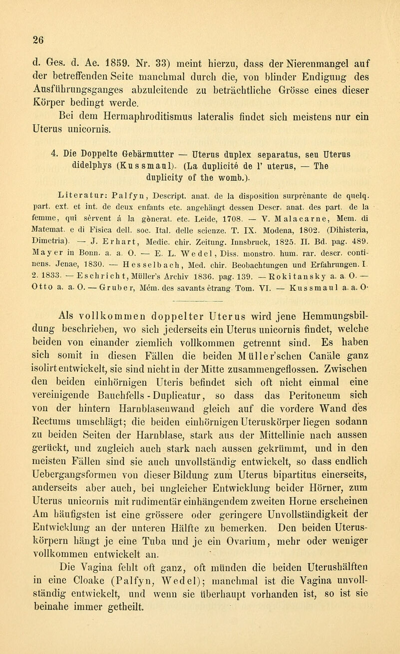 d. Ges. d. Ae. 1859. Nr. 33) meint hierzu, dass der Nierenmangel auf der betreffenden Seite manchmal durch die, von blinder Endigung des Ausführungsganges abzuleitende zu beträchtliche Grösse eines dieser Körper bedingt werde. Bei dem Hermaphroditismus lateralis findet sich meistens nur ein Uterus unicornis. 4. Die Doppelte Gebärmutter — Uterus duplex separatus, seu Uterus didelphys (Kussmaul). (La duplicite de 1' uterus, — The duplicity of tue womb.). Literatur: Palfyn, Descript. anat. de la disposition surprenante de quelq. pari ext, et int. de deux enfants etc. angehängt dessen Descr. anat. des pari de la femine, qui servent ä la generat. etc. Leide, 1708. — V. Malacarne, Mem. di Matemat. e di Fisica dell. soc. Ital. delle scienze. T. IX. Modena, 1802. (Dihisteria, Dimetria). — J. Er hart, Medic. chir. Zeitung. Innsbruck, 1825. IL Bd. pag. 489. Mayer in Bonn. a. a, 0. — E. L. Wedel, Diss. monstro. hum. rar. descr. conti- nens. Jenae, 1830. — H es selb ach, Med. chir. Beobachtungen und Erfahrungen. I 2.1833. — Esck rieht, Müller's Archiv 1836. pag. 139. —Rokitansky a.a.O.— Otto a, a. 0. — Grub er, Mem. des savants etrang. Tom. VI. — Kussmaul a. a. O- Als vollkommen doppelter Uterus wird jene Hemmungsbil- dung beschrieben, wo sich jederseits ein Uterus unicornis findet, welche beiden von einander ziemlich vollkommen getrennt sind. Es haben sich somit in diesen Fällen die beiden Müller'schen Canäle ganz isolirt entwickelt, sie sind nicht in der Mitte zusammengeflossen. Zwischen den beiden einhörnigen Uteris befindet sich oft nicht einmal eine vereinigende Bauchfells - Duplicatur, so dass das Peritoneum sich von der hintern Haroblasenwand gleich auf die vordere Wand des Rectums umschlägt; die beiden einhörnigen Uteruskörper liegen sodann zu beiden Seiten der Harnblase, stark aus der Mittellinie nach aussen gerückt, und zugleich auch stark nach aussen gekrümmt, und in den meisten Fällen sind sie auch unvollständig entwickelt, so dass endlich Uebergangsformeu von dieser Bildung zum Uterus bipartitus einerseits, anderseits aber auch, bei ungleicher Entwicklung beider Hörner, zum Uterus unicornis mit rudimentär einhängendem zweiten Hörne erscheinen Am häufigsten ist eine grössere oder geringere Unvollständigkeit der Entwicklung an der unteren Hälfte zu bemerken. Den beiden Uterus- körpern hängt je eine Tuba und je ein Ovarium, mehr oder weniger vollkommen entwickelt an. Die Vagina fehlt oft ganz, oft münden die beiden Uterushälften in eine Cloake (Palfyn, Wedel); manchmal ist die Vagina unvoll- ständig entwickelt, und wenn sie überhaupt vorhanden ist, so ist sie beinahe immer getheilt