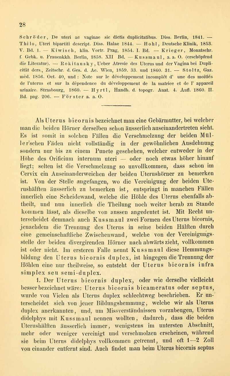 Schröder, De uteri ac vaginae sie dictis duplicitatibus. Diss. Berlin, 1841. — Thilo, Uteri bipartiti descript. Diss. Halae 1844. — Hohl, Deutsche Klinik, 1853. V. Bd. 1. — Kiwisch, klin. Vortr. Prag, 1854. I. Bd. — Krieger, Monatschr. f. Gebk. u. Frauenkkh. Berlin, 1858. XII Bd. —Kussmaul, a. a. 0. (erschöpfend die Literatur). — Eokitansk y, Ueber Atresie des Uterus und der Vagina bei Dupli- cität ders., Zeitschi-, d. Ges. d. Ae. Wien, 1859. 33. und 1860. 31. — Stoltz, Gaz. med. 1856. Oct. 40, und : Note sür le developpement incomplet d' une des moities de l'uterus et sur la dependence du developpement de la matrice et de 1' appareil urinaire. Strasbourg, 1860. — Hyrtl, Handb. d. topogr. Anat. 4. Aufl. 1860. II. Bd. pag. 206. — För ster a. a. 0. Als Uterus bico rnis bezeichnet man eine Gebärmutter, bei welcher man die beiden Hörner derselben schon äusserlich auseinandertreten sieht. Es ist somit in solchen Fällen die Verschmelzung der beiden Mül- le r'schen Fäden nicht vollständig in der gewöhnlichen Ausdehnung sondern nur bis zu einem Puncte geschehen, welcher entweder in der Höhe des Orificium internum uteri — oder noch etwas höher hinauf liegt; selten ist die Verschmelzung so unvollkommen, dass schon im Cervix ein Auseinanderweichen der beiden Uterushörner zu bemerken ist. Von der Stelle angefangen, wo die Vereinigung der beiden Ute- rushälften äusserlich zu bemerken ist, entspringt in manchen Fällen innerlich eine Scheidewand, welche die Höhle des Uterus ebenfalls ab- theilt, und nun innerlich die Theilung noch weiter herab zu Stande kommen lässt, als dieselbe von aussen angedeutet ist. Mit Recht un- terscheidet demnach auch Kussmaul zwei Formen des Uterus bicornis, jenachdem die Trennung des Uterus in seine beiden Hälften durch eine gemeinschaftliche Zwischenwand, welche von der Vereinigungs- stelle der beiden divergirenden Hörner nach abwärts zieht, vollkommen ist oder nicht. Im ersteren Falle nennt Kussmaul diese Hemmungs- bildung den Uterus bicornis duplex, ist hingegen die Trennung der Höhlen eine nur theilweise, so entsteht der Uterus bicornis infra simplex seu semi-duplex. 1. Der Uterus bicornis duplex, oder wie derselbe vielleicht besser bezeichnet wäre: Uterus bicornis bicameratus oder septus, wurde von Vielen als Uterus duplex schlechtweg beschrieben. Er un- terscheidet sich von jener Bildungshemmung, welche wir als Uterus duplex anerkannten, und, um Missverständnissen vorzubeugen, Uterus didelphys mit Kussmaul nennen wollten, dadurch, dass die beiden Uterushälften äusserlich immer, wenigstens im untersten Abschnitt, mehr oder weniger vereinigt und verschmolzen erscheinen, während sie beim Uterus didelphys vollkommen getrennt, und oft 1—2 Zoll von einander entfernt sind. Auch findet man beim Uterus bicornis septus