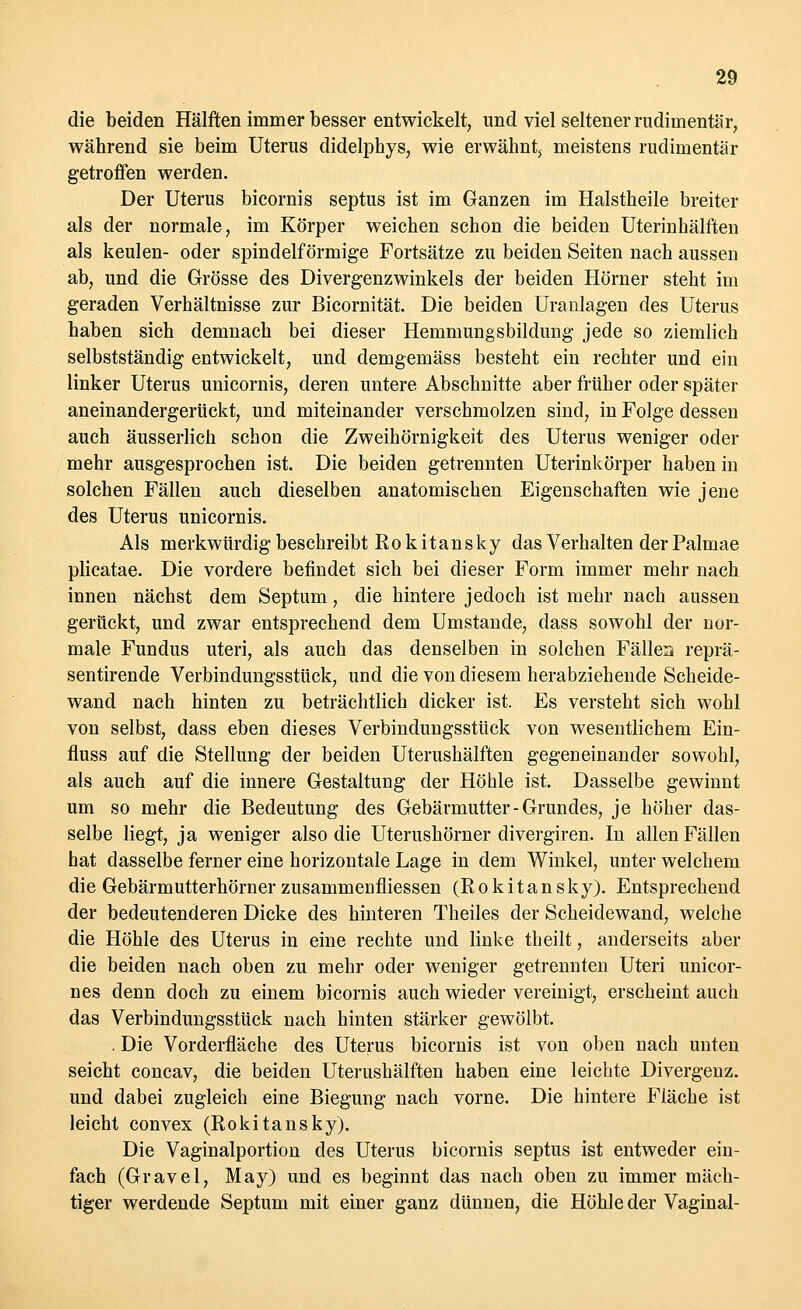 die beiden Hälften immer besser entwickelt, und viel seltener rudimentär, während sie beim Uterus didelphys, wie erwähnt, meistens rudimentär getroffen werden. Der Uterus bicornis septus ist im Ganzen im Halstheile breiter als der normale, im Körper weichen schon die beiden Uterinhälften als keulen- oder spindelförmige Fortsätze zu beiden Seiten nach aussen ab, und die Grösse des Divergenzwinkels der beiden Hörner steht im geraden Verhältnisse zur Bicornität. Die beiden Uranlagen des Uterus haben sich demnach bei dieser Hemmungsbildung jede so ziemlich selbstständig entwickelt, und demgemäss besteht ein rechter und ein linker Uterus unicornis, deren untere Abschnitte aber früher oder später aneinandergerückt, und miteinander verschmolzen sind, in Folge dessen auch äusserlich schon die Zweihörnigkeit des Uterus weniger oder mehr ausgesprochen ist. Die beiden getrennten Uterinkörper haben in solchen Fällen auch dieselben anatomischen Eigenschaften wie jene des Uterus unicornis. Als merkwürdig beschreibt Rokitansky das Verhalten der Palmae plicatae. Die vordere befindet sich bei dieser Form immer mehr nach innen nächst dem Septum, die hintere jedoch ist mehr nach aussen gerückt, und zwar entsprechend dem Umstände, dass sowohl der nor- male Fundus uteri, als auch das denselben in solchen Fällen reprä- sentirende Verbindungsstück, und die von diesem herabziehende Scheide- wand nach hinten zu beträchtlich dicker ist. Es versteht sich wohl von selbst, dass eben dieses Verbindungsstück von wesentlichem Ein- fluss auf die Stellung der beiden Uterushälften gegeneinander sowohl, als auch auf die innere Gestaltung der Höhle ist. Dasselbe gewinnt um so mehr die Bedeutung des Gebärmutter-Grundes, je höher das- selbe liegt, ja weniger also die Uterushörner divergiren. In allen Fällen hat dasselbe ferner eine horizontale Lage in dem Winkel, unter welchem die Gebärmutterhörner zusammenfliessen (Rokitansky). Entsprechend der bedeutenderen Dicke des hinteren Theiles der Scheidewand, welche die Höhle des Uterus in eine rechte und linke theilt, anderseits aber die beiden nach oben zu mehr oder weniger getrennten Uteri unicor- nes denn doch zu einem bicornis auch wieder vereinigt, erscheint auch das Verbindungsstück nach hinten stärker gewölbt. . Die Vorderfläche des Uterus bicornis ist von oben nach unten seicht concav, die beiden Uterushälften haben eine leichte Divergenz, und dabei zugleich eine Biegung nach vorne. Die hintere Fläche ist leicht convex (Rokitansky). Die Vaginalportion des Uterus bicornis septus ist entweder ein- fach (Gravel, May) und es beginnt das nach oben zu immer mäch- tiger werdende Septum mit einer ganz dünnen, die Höhle der Vaginal-