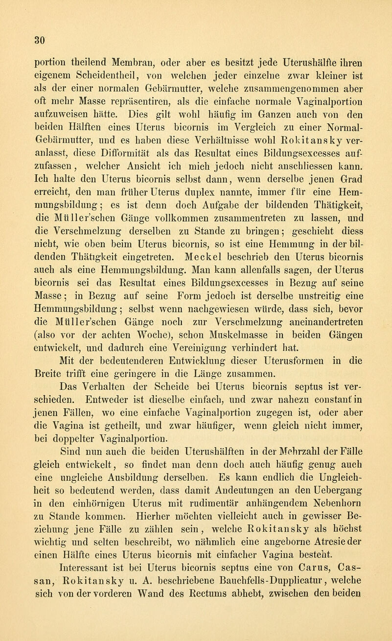 portion theilend Membran, oder aber es besitzt jede Uterushälfte ihren eigenem Scheidentheil, von welchen jeder einzelne zwar kleiner ist als der einer normalen Gebärmutter, welche zusammengenommen aber oft mehr Masse repräsentiren, als die einfache normale Vaginalportion aufzuweisen hätte. Dies gilt wohl häufig im Ganzen auch von den beiden Hälften eines Uterus bicornis im Vergleich zu einer Normal- Gebärmutter, und es haben diese Verhältnisse wohl Rokitansky ver- anlasst, diese Diffbrinität als das Resultat eines Bildungsexcesses auf- zufassen , welcher Ansicht ich mich jedoch nicht anschliessen kann. Ich halte den Uterus bicornis selbst dann, wenn derselbe jenen Grad erreicht, den man früher Uterus duplex nannte, immer für eine Hem- mungsbildung ; es ist denn doch Aufgabe der bildenden Thätigkeit, die Müller'schen Gänge vollkommen zusammentreten zu lassen, und die Verschmelzung derselben zu Stande zu bringen; geschieht diess nicht, wie oben beim Uterus bicornis, so ist eine Hemmung in der bil- denden Thätigkeit eingetreten. Meckel beschrieb den Uterus bicornis auch als eine Hemmungsbildung. Man kann allenfalls sagen, der Uterus bicornis sei das Resultat eines Bildungsexcesses in Bezug auf seine Masse; in Bezug auf seine Form jedoch ist derselbe unstreitig eine Hemmungsbildung ; selbst wenn nachgewiesen würde, dass sich, bevor die Müller'schen Gänge noch zur Verschmelzung aneinandertreten (also vor der achten Woche), schon Muskelmasse in beiden Gängen entwickelt, und dadurch eine Vereinigung verhindert hat. Mit der bedeutenderen Entwicklung dieser Uterusformen in die Breite trifft eine geringere in die Länge zusammen. Das Verhalten der Scheide bei Uterus bicornis septus ist ver- schieden. Entweder ist dieselbe einfach, und zwar nahezu constanfin jenen Fällen, wo eine einfache Vaginalportion zugegen ist, oder aber die Vagina ist getheilt, und zwar häufiger, wenn gleich nicht immer, bei doppelter Vaginalportion. Sind nun auch die beiden Uterushälften in der Mehrzahl der Fälle gleich entwickelt, so findet man denn doch auch häufig genug auch eine ungleiche Ausbildung derselben. Es kann endlieh die Ungleich- heit so bedeutend werden, dass damit Andeutungen an den Uebergang in den einhörnigen Uterus mit rudimentär anhängendem Nebenhorn zu Stande kommen. Hierher möchten vielleicht auch, in gewisser Be- ziehung jene Fälle zu zählen sein, welche Rokitansky als höchst wichtig und selten beschreibt, wo nähmlich eine angeborne Atresieder einen Hälfte eines Uterus bicornis mit einfacher Vagina besteht. Interessant ist bei Uterus bicornis septus eine von Carus, Cas- san, Rokitansky u. A. beschriebene Bauchfells-Dupplicatur, welche sich von der vorderen Wand des Rectums abhebt, zwischen den beiden