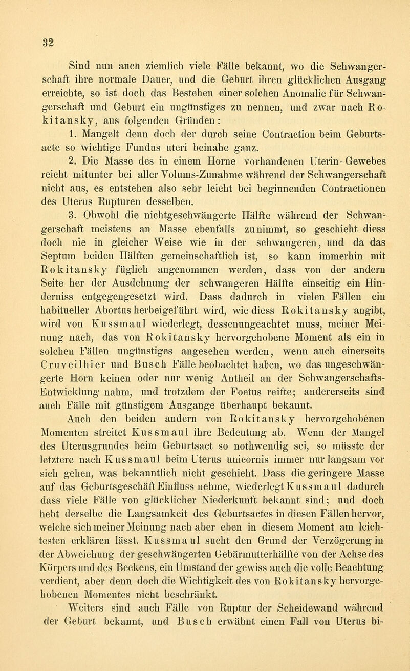 Sind nun auch ziemlich viele Fälle bekannt, wo die Schwanger- schaft ihre normale Dauer, und die Geburt ihren glücklichen Ausgang erreichte, so ist doch das Bestehen einer solchen Anomalie für Schwan- gerschaft und Geburt ein ungünstiges zu nennen, und zwar nach Ro- kitansky, aus folgenden Gründen: 1. Mangelt denn doch der durch seine Contraction beim Geburts- acte so wichtige Fundus uteri beinahe ganz. 2. Die Masse des in einem Hörne vorhandenen Uterin-Gewebes reicht mitunter bei aller Volums-Zunahme während der Schwangerschaft nicht aus, es entstehen also sehr leicht bei beginnenden Contractionen des Uterus Rupturen desselben. 3. Obwohl die nichtgeschwängerte Hälfte während der Schwan- gerschaft meistens an Masse ebenfalls zunimmt, so geschieht diess doch nie in gleicher Weise wie in der schwangeren, und da das Septum beiden Hälften gemeinschaftlich ist, so kann immerhin mit Rokitansky füglich angenommen werden, dass von der andern Seite her der Ausdehnung der schwangeren Hälfte einseitig ein Hin- derniss entgegengesetzt wird. Dass dadurch in vielen Fällen ein habitueller Abortus herbeigeführt wird, wie diess Rokitansky angibt, wird von Kussmaul wiederlegt, dessenungeachtet muss, meiner Mei- nung nach, das von Rokitansky hervorgehobene Moment als ein in solchen Fällen ungünstiges angesehen werden, wenn auch einerseits Cruveilhier und Busch Fälle beobachtet haben, wo das ungeschwän- gerte Hörn keinen oder nur wenig Antheil an der Schwangerschafts- Entwicklung' nahm, und trotzdem der Foetus reifte; andererseits sind auch Fälle mit günstigem Ausgange überhaupt bekannt. Auch den beiden andern von Rokitansky hervorgehobenen Momenten streitet Kussmaul ihre Bedeutung ab. Wenn der Mangel des Uterusgrundes beim Geburtsact so nothwendig sei, so müsste der letztere nach Kussmaul beim Uterus unicornis immer nur langsam vor sich gehen, was bekanntlich nicht geschieht. Dass die geringere Masse auf das Geburtsgeschäft Einfluss nehme, wiederlegt Kussmaul dadurch dass viele Fälle von glücklicher Niederkunft bekannt sind; und doch hebt derselbe die Langsamkeit des Geburtsactes in diesen Fällen hervor, welche sich meiner Meinung nach aber eben in diesem Moment am leich- testen erklären lässt. Kussmaul sucht den Grund der Verzögerung in der Abweichung der geschwängerten Gebärmutterhälfte von der Achse des Körpers und des Beckens, ein Umstand der gewiss auch die volle Beachtung verdient, aber denn doch die Wichtigkeit des voii Rokitansky hervorge- hobenen Momentes nicht beschränkt. Weiters sind auch Fälle von Ruptur der Scheidewand während der Geburt bekannt, und Busch erwähnt einen Fall von Uterus bi-