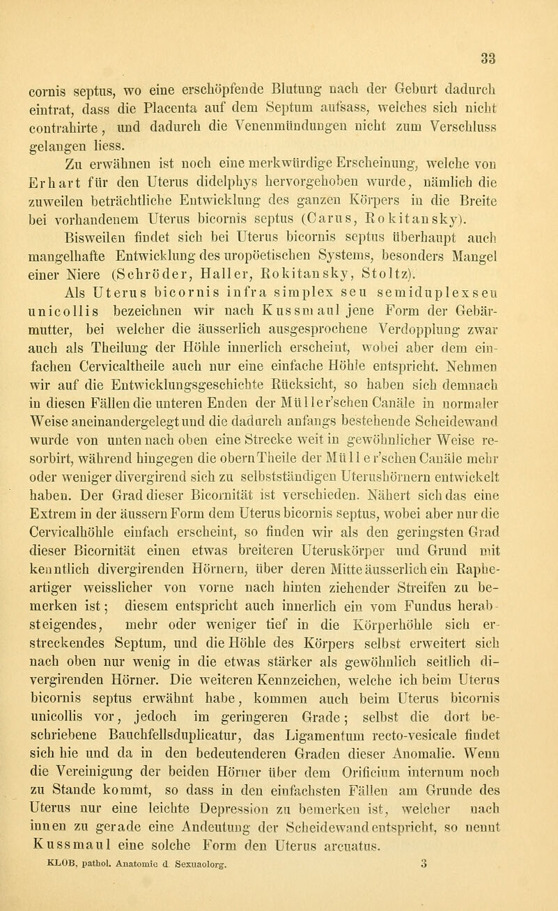 cornis septus, wo eine erschöpfende Blutung nach der Geburt dadurch eintrat, dass die Placenta auf dem Septum aufsass, welches sich nicht contrahirte, und dadurch die Venenmündungen nicht zum Verschluss gelangen liess. Zu erwähnen ist noch eine merkwürdige Erscheinung, welche von Er hart für den Uterus didelphys hervorgehoben wurde, nämlich die zuweilen beträchtliche Entwicklung des ganzen Körpers in die Breite bei vorhandenem Uterus bicornis septus (Carus, Rokitansky). Bisweilen findet sich bei Uterus bicornis septus überhaupt auch mangelhafte Entwicklung des uropöetischen Systems, besonders Mangel einer Niere (Schröder, Haller, Eokitansky, Stoltz). Als Uterus bicornis infra simplex seu semiduplexseu unicollis bezeichnen wir nach Kussmaul jene Form der Gebär- mutter, bei welcher die äusserlich ausgesprochene Verdopplung zwar auch als Theilung der Höhle innerlich erscheint, wobei aber dem ein- fachen Cervicaltheile auch nur eine einfache Höhle entspricht. Nehmen wir auf die Entwicklungsgeschichte Eücksicht, so haben sich demnach in diesen Fällen die unteren Enden der Mülle r'schen Canäle in normaler Weise aneinandergelegt und die dadurch anfangs bestehende Scheidewand wurde von unten nach oben eine Strecke weit in gewöhnlicher Weise re- sorbirt, während hingegen die obernTheile der Müll e r'schen Canäle mehr oder weniger divergirend sich zu selbstständigen Uterushörnern entwickelt haben. Der Grad dieser Bicornität ist verschieden. Nähert sich das eine Extrem in der äussern Form dem Uterus bicornis septus, wobei aber nur die Cervicalhöhle einfach erscheint, so finden wir als den geringsten Grad dieser Bicornität einen etwas breiteren Uteruskörper und Grund mit ken ntlich divergirenden Hörnern, über deren Mitte äusserlich ein Raphe- artiger weisslicher von vorne nach hinten ziehender Streifen zu be- merken ist; diesem entspricht auch innerlich ein vom Fundus herab steigendes, mehr oder weniger tief in die Körperhöhle sich er- streckendes Septum, und die Höhle des Körpers selbst erweitert sich nach oben nur wenig in die etwas stärker als gewöhnlich seitlich di- vergirenden Hörner. Die weiteren Kennzeichen, welche ich beim Uterus bicornis septus erwähnt habe, kommen auch beim Uterus bicornis unicollis vor, jedoch im geringeren Grade; selbst die dort be- schriebene Bauchfellsduplicatur, das Ligamentum recto-vesicale findet sich hie und da in den bedeutenderen Graden dieser Anomalie. Wenn die Vereinigung der beiden Hörner über dem Orificium internum noch zu Stande kommt, so dass in den einfachsten Fällen am Grunde des Uterus nur eine leichte Depression zu bemerken ist, welcher nach innen zu gerade eine Andeutung der Scheidewand entspricht, so nennt Kussmaul eine solche Form den Uterus arcuatus. KLOB, pathol. Anatomie d. Sesuaolorg. 3