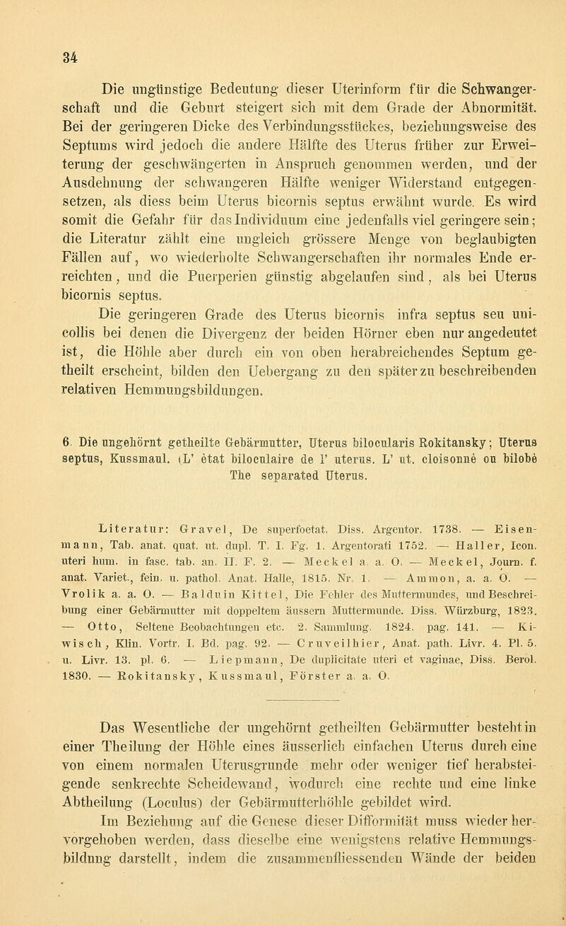 Die ungünstige Bedeutung' dieser Uterinform für die Schwanger- schaft und die Geburt steigert sieh mit dem Grade der Abnormität. Bei der geringeren Dicke des Verbindungsstückes; beziehungsweise des Septums wird jedoch die andere Hälfte des Uterus früher zur Erwei- terung der geschwängerten in Anspruch genommen werden, und der Ausdehnung der schwangeren Hälfte weniger Widerstand entgegen- setzen, als diess beim Uterus bicornis septus erwähnt wurde. Es wird somit die Gefahr für das Individuum eine jedenfalls viel geringere sein; die Literatur zählt eine ungleich grössere Menge von beglaubigten Fällen auf, wo wiederholte Schwangerschaften ihr normales Ende er- reichten , und die Puerperien günstig abgelaufen sind, als bei Uterus bicornis septus. Die geringeren Grade des Uterus bicornis infra septus seu uni- collis bei denen die Divergenz der beiden Hörner eben nur angedeutet ist, die Höhle aber durch ein von oben herabreichendes Septum ge- theilt erscheint, bilden den Uebergang zu den später zu beschreibenden relativen Hemmungsbildungen. 6. Die ungehörnt getlieilte Gebärmutter, Uterus bilocularis Rokitansky; Uterus septus, Kussmaul. t,L' etat biloculaire de 1' uterus. L' ut. cloisonne ou bilobe The separated Uterus. Literatur: Gravel, De superfoetat. Diss. Argentor. 1738. — Eisen- mann, Tab. anat, quat. nt. dupl. T. I. Fg. 1. Argentorati 1752. — Haller, Icon. uteri hum. in fasc. tab. an. II. F. 2. — Meckel a, a. 0. — Meckel, Journ. f. anat. Variet, fein. u. pathol. Anat. Halle, 1815. Nr. 1. — Amnion, a. a. 0. — Vrolik a. a. 0. — Balduin Kittel, Die Fehler des Muttermundes, undBeschrei- bung einer Gebärmutter mit doppeltem äussern Muttermunde. Diss. Würzburg, 1823. — Otto, Seltene Beobachtungen etc. 2. Sammlung. 1824. pag. 141. — Ki- wis ch ; Klin. Vortr. I, Bd. pag. 92. — Cruveilhier, Anat. path. Livr. 4. PI. 5. u. Livr. 13. pl. 6. — Liepmann, De duplicitate uteri et vaginae, Diss. Berol. 1830. — Rokitansky, Kussmaul, Förster a. a. 0. Das Wesentliche der ungehörnt getheilten Gebärmutter besteht in einer Theilung der Höhle eines äusserlich einfachen Uterus durch eine von einem normalen Uterusgrunde mehr oder weniger tief herabstei- gende senkrechte Scheidewand, wodurch eine rechte und eine linke Abtheilung (Loculus) der Gebärmutterhöhle gebildet wird. Im Beziehung auf die Genese dieser Difformität muss wieder her: vorgehoben werden, dass dieselbe eine wenigstens relative Hemmungs- bildnng darstellt, indem die zusammenfliessenden Wände der beiden