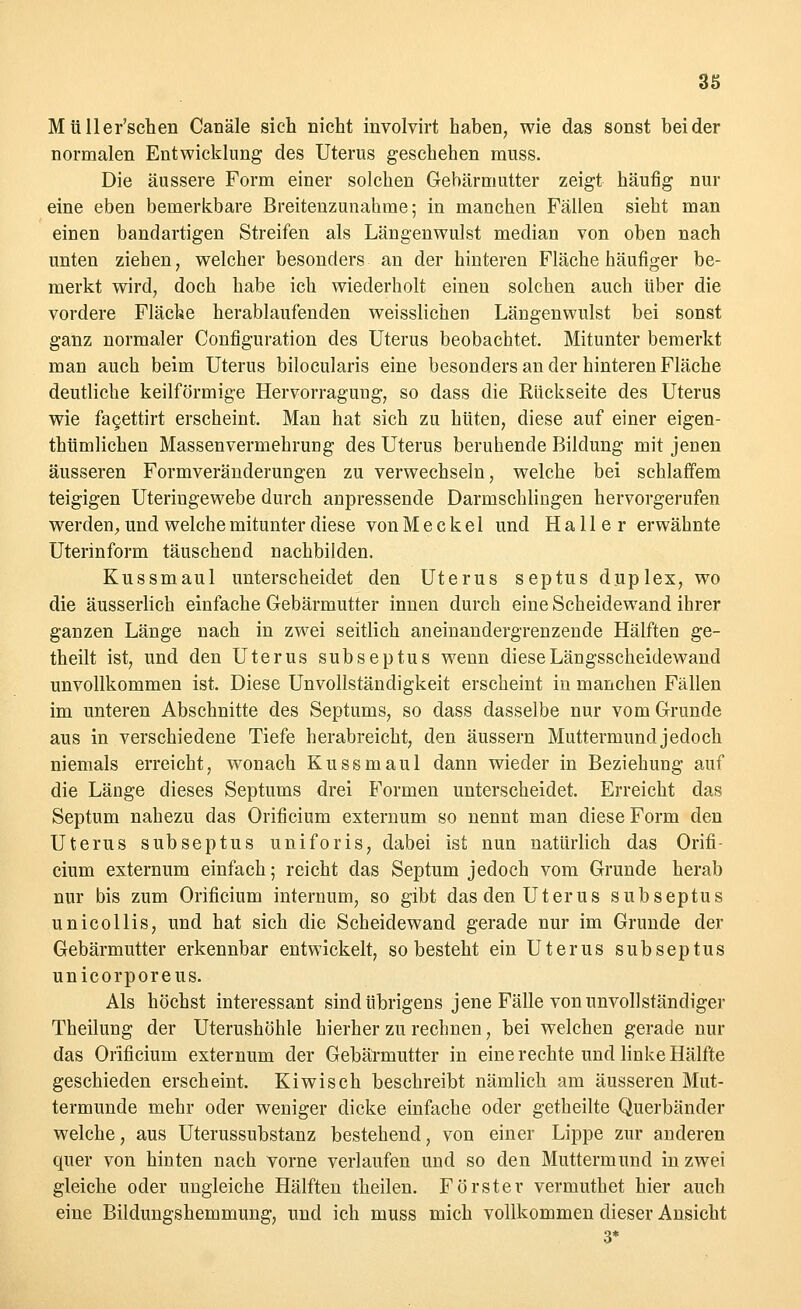 Müller'schen Canäle sich nicht involvirt haben, wie das sonst beider normalen Entwicklung des Uterus geschehen muss. Die äussere Form einer solchen Gebärmutter zeigt häufig nur eine eben bemerkbare Breitenzunahme; in manchen Fällen sieht man einen bandartigen Streifen als Längenwulst median von oben nach unten ziehen, welcher besonders an der hinteren Fläche häufiger be- merkt wird, doch habe ich wiederholt einen solchen auch über die vordere Fläche herablaufenden weisslichen Längenwulst bei sonst ganz normaler Configuration des Uterus beobachtet. Mitunter bemerkt man auch beim Uterus bilocularis eine besonders an der hinteren Fläche deutliche keilförmige Hervorragung, so dass die Rückseite des Uterus wie fagettirt erscheint. Man hat sich zu hüten, diese auf einer eigen- tümlichen Massen Vermehrung des Uterus beruhende Bildung mit jenen äusseren Formveränderungen zu verwechseln, welche bei schlaffem teigigen Uteringewebe durch anpressende Darmschlingen hervorgerufen werden, und welche mitunter diese von M e c k el und H a 11 e r erwähnte Uterinform täuschend nachbilden. Kussmaul unterscheidet den Uterus septus duplex, wo die äusserlich einfache Gebärmutter innen durch eine Scheidewand ihrer ganzen Länge nach in zwei seitlich aneinandergrenzende Hälften ge- theilt ist, und den Uterus subseptus wenn diese Längsscheidewand unvollkommen ist. Diese Unvollständigkeit erscheint in manchen Fällen im unteren Abschnitte des Septums, so dass dasselbe nur vom Grunde aus in verschiedene Tiefe herabreicht, den äussern Muttermund jedoch niemals erreicht, wonach Kussmaul dann wieder in Beziehung auf die Länge dieses Septums drei Formen unterscheidet. Erreicht das Septum nahezu das Orificium externum so nennt man diese Form den Uterus subseptus uniforis, dabei ist nun natürlich das Orifi- cium externum einfach; reicht das Septum jedoch vom Grunde herab nur bis zum Orificium internum, so gibt das den Uterus subseptus unicollis, und hat sich die Scheidewand gerade nur im Grunde der Gebärmutter erkennbar entwickelt, so besteht ein Uterus subseptus unicorporeus. Als höchst interessant sind übrigens jene Fälle von unvollständiger Theilung der Uterushöhle hierher zu rechnen, bei welchen gerade nur das Orificium externum der Gebärmutter in eine rechte und linke Hälfte geschieden erscheint. Kiwi seh beschreibt nämlich am äusseren Mut- termunde mehr oder weniger dicke einfache oder getheilte Querbänder welche, aus Uterussubstanz bestehend, von einer Lippe zur anderen quer von hinten nach vorne verlaufen und so den Muttermund in zwei gleiche oder ungleiche Hälften theilen. Förster vermuthet hier auch eine Bildungshemmung, und ich muss mich vollkommen dieser Ansicht