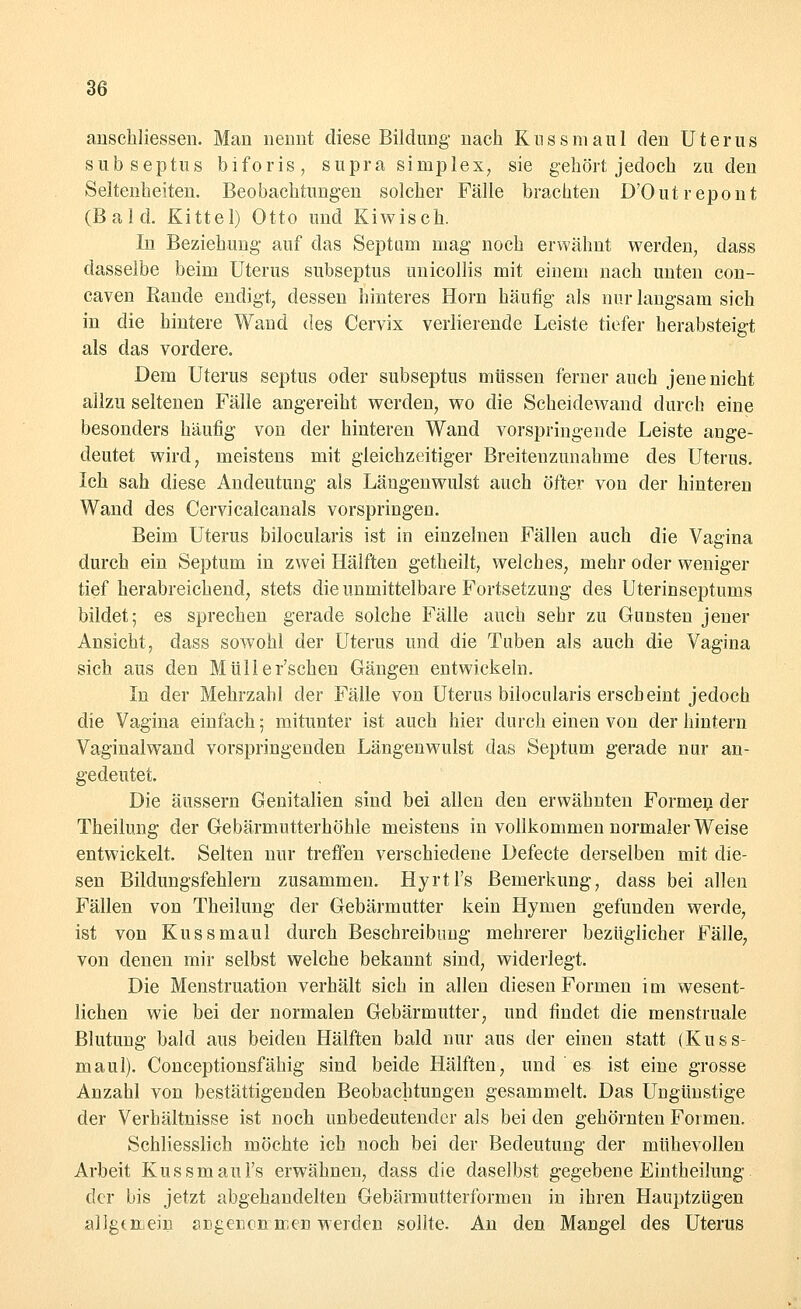 anschliessen. Man nennt diese Bildung- nach Kussmaul den Uterus subseptus biforis, supra siniplex, sie gehört jedoch zu den Seltenheiten. Beobachtungen solcher Fälle brachten D'Outrepont (Bald. Kittel) Otto und Kiwisch. In Beziehung' auf das Septam mag noch erwähnt werden, dass dasselbe beim Uterus subseptus unicollis mit einem nach unten con- caven Rande endigt; dessen hinteres Hörn häufig- als nur langsam sich in die hintere Wand des Cervix verlierende Leiste tiefer herabsteigt als das vordere. Dem Uterus septus oder subseptus müssen ferner auch jene nicht allzu seltenen Fälle angereiht werden, wo die Scheidewand durch eine besonders häufig von der hinteren Wand vorspringende Leiste auge- deutet wird, meistens mit gleichzeitiger Breitenzunahme des Uterus. Ich sah diese Andeutung- als Längenwulst auch öfter von der hinteren Wand des Cervicalcanals vorspringen. Beim Uterus bilocularis ist in einzelnen Fällen auch die Vagina durch ein Septum in zwei Hälften getheilt, welches, mehr oder weniger tief herabreichend, stets die unmittelbare Fortsetzung des Uterinseptums bildet; es sprechen gerade solche Fälle auch sehr zu Gunsten jener Ansicht, dass sowohl der Uterus und die Tuben als auch die Vagina sich aus den Müller'schen Gängen entwickeln. In der Mehrzahl der Fälle von Uterus bilocularis erscheint jedoch die Vagina einfach; mitunter ist auch hier durch einen von der hintern Vaginalwand vorspringenden Längenwulst das Septum g-erade nur an- gedeutet. Die äussern Genitalien sind bei allen den erwähnten Formen der Theilung der Gebärmutterhöhle meistens in vollkommen normalerweise entwickelt. Selten nur treffen verschiedene Defecte derselben mit die- sen Bildungsfehlem zusammen. Hyrtl's Bemerkung, dass bei allen Fällen von Theilung der Gebärmutter kein Hymen gefunden werde, ist von Kussmaul durch Beschreibung mehrerer bezüglicher Fälle, von denen mir selbst welche bekannt sind, widerlegt. Die Menstruation verhält sich in allen diesen Formen im wesent- lichen wie bei der normalen Gebärmutter, und findet die menstruale Blutung bald aus beiden Hälften bald nur aus der einen statt (Kuss- maul). Conceptionsfähig sind beide Hälften, und es ist eine grosse Anzahl von bestättigenden Beobachtungen gesammelt. Das Ungünstige der Verhältnisse ist noch unbedeutender als bei den gehörnten Formen. Schliesslich möchte ich noch bei der Bedeutung der mühevollen Arbeit Kussmaul's erwähnen, dass die daselbst gegebene Eintheilung der bis jetzt abgehandelten Gebärmutterformen in ihren Hauptzügen allgemein angenon men werden sollte. An den Mangel des Uterus