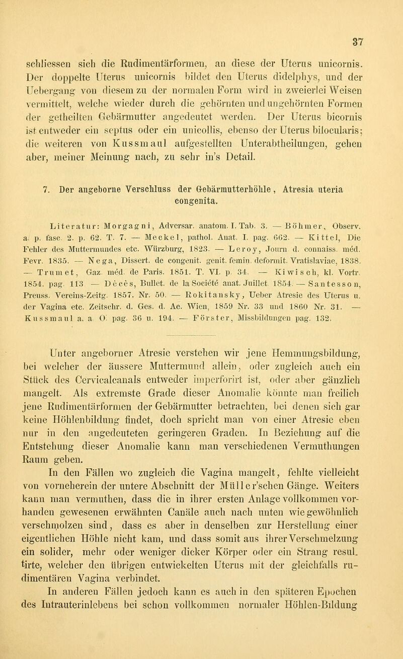 schliessen sich die Rudimentärforinen, an diese der Uterus unicornis. Der doppelte Uterus unicornis bildet den Uterus didelphys, und der Uebergang von diesem zu der normalen Form wird in zweierlei Weisen vermittelt, welche wieder durch die gehörnten und ungehörnten Formen der gerheilten Gebärmutter angedeutet werden. Der Uterus bicornis ist entweder ein septus oder ein unicollis, ebenso der Uterus bilocularis; die weiteren von Kussmaul aufgestellten Unterabtheilungen, gehen aber, meiner Meinung nach, zu sehr in's Detail. 7. Der angeborne Verschluss der G-ebärmutterhöhle, Atresia uteria congenita. Literatur: Morgagni, Adversar. anatom. I. Tab. 3. —Böhmer, Observ. a. p. läse. 2. p. 62. T. 7. — Meckel, pathol. Anat. I. pag. 662. — Kittel, Die Fehler des Muttermundes etc. Würzburg, 1823. — Leroy, Journ d. connaiss. möd. Fevr. 1835. — Nega, Dissert. de congenit. genit, femin. deformit. Vratislaviae, 1838. — Trum et, Gaz. med. de Paris. 1851. T. VI. p. 34. — Kiwi seh, kl. Vortr. 1854. pag. 113 — Deces, Bullet, de laSociete anat. Juillet. 1854. — Santesson, Preuss. Vereins-Zeitg. 1857. Nr. 50. — Rokitansky, TJeber Atresie des Uterus u. der Vagina etc. Zeitschr. d. Ges. d. Ae. Wien, 1859 Nr. 33 und 1860 Nr. 31. — Kussmaul a. a 0. pag, 36 u. 194. — Förster, Missbildungen pag. 132. Unter angeborner Atresie verstehen wir jene Hemmungsbildung-, bei welcher der äussere Muttermund allein, oder zugleich auch ein Stück des Cervicalcanals entweder imperforirt ist, oder aber gänzlich mangelt. Als extremste Grade dieser Anomalie könnte man freilich jene Rudimentärformen der Gebärmutter betrachten, bei denen sich gar keine Höhlenbildung findet, doch spricht man von einer Atresie eben nur in den angedeuteten geringeren Graden. In Beziehung auf die Entstehung dieser Anomalie kann man verschiedenen Vermuthungen Raum geben. In den Fällen wo zugleich die Vagina mangelt, fehlte vielleicht von vorneherein der untere Abschnitt der Müller'schen Gänge. Weiters kann man vermuthen, dass die in ihrer ersten Anlage vollkommen vor- handen gewesenen erwähnten Canäle auch nach unten wie gewöhnlich verschmolzen sind, dass es aber in denselben zur Herstellung einer eigentlichen Höhle nicht kam, und dass somit aus ihrer Verschmelzung ein solider, mehr oder weniger dicker Körper oder ein Strang resul. tirte, welcher den übrigen entwickelten Uterus mit der gleichfalls ru- dimentären Vagina verbindet. In anderen Fällen jedoch kann es auch in den späteren Epochen des Intrauterinlebens bei schon vollkommen normaler Höhlen-Bildung