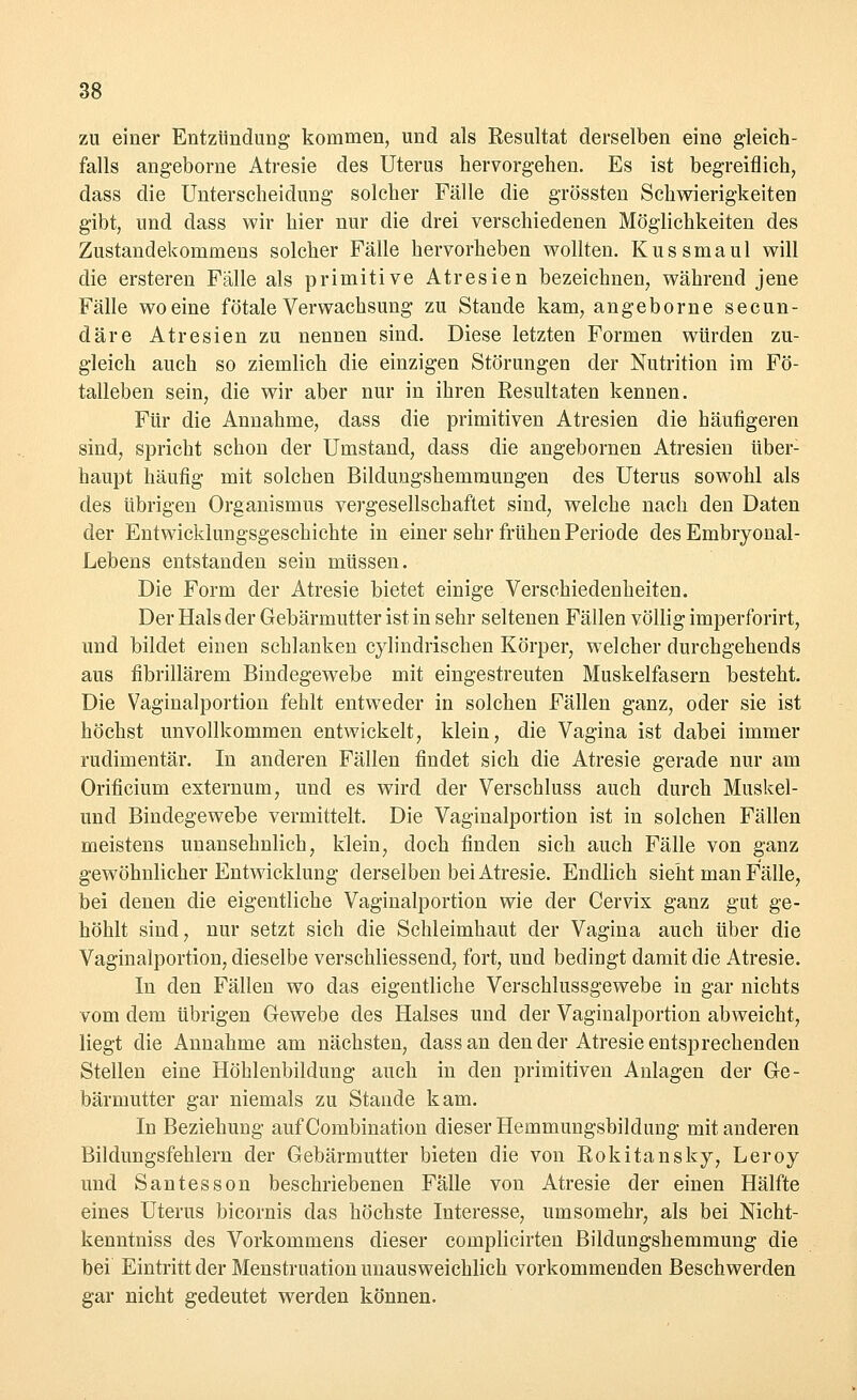 zu einer Entzündung kommen, und als Resultat derselben eine gleich- falls angeborne Atresie des Uterus hervorgehen. Es ist begreiflich, dass die Unterscheidung solcher Fälle die grössten Schwierigkeiten gibt, und dass wir hier nur die drei verschiedenen Möglichkeiten des Zustandekommens solcher Fälle hervorheben wollten. Kussmaul will die ersteren Fälle als primitive Atresien bezeichnen, während jene Fälle woeine fötale Verwachsung zu Stande kam, angeborne secun- däre Atresienzu nennen sind. Diese letzten Formen würden zu- gleich auch so ziemlich die einzigen Störungen der Nutrition im Fö- talleben sein, die wir aber nur in ihren Resultaten kennen. Für die Annahme, dass die primitiven Atresien die häufigeren sind, spricht schon der Umstand, dass die angebornen Atresien über- haupt häufig mit solchen Bildungshemmungen des Uterus sowohl als des übrigen Organismus vergesellschaftet sind, welche nach den Daten der Entwicklungsgeschichte in einer sehr frühen Periode des Embryonal - Lebens entstanden sein müssen. Die Form der Atresie bietet einige Verschiedenheiten. Der Hals der Gebärmutter ist in sehr seltenen Fällen völlig imperforirt, und bildet einen schlanken cylindrischen Körper, welcher durchgehends aus fibrillärem Bindegewebe mit eingestreuten Muskelfasern besteht. Die Vaginalportion fehlt entweder in solchen Fällen ganz, oder sie ist höchst unvollkommen entwickelt, klein, die Vagina ist dabei immer rudimentär. In anderen Fällen findet sich die Atresie gerade nur am Orificium externum, und es wird der Verschluss auch durch Muskel- uncl Bindegewebe vermittelt. Die Vaginalportion ist in solchen Fällen meistens unansehnlich, klein, doch finden sich auch Fälle von ganz gewöhnlicher Entwicklung derselben bei Atresie. Endlich sieht man Fälle, bei denen die eigentliche Vaginalportion wie der Cervix ganz gut ge- höhlt sind, nur setzt sich die Schleimhaut der Vagina auch über die Vaginalportion, dieselbe verschliessend, fort, und bedingt damit die Atresie. In den Fällen wo das eigentliche Verschlussgewebe in gar nichts vom dem übrigen Gewebe des Halses und der Vaginalportion abweicht, liegt die Annahme am nächsten, dass an den der Atresie entsprechenden Stellen eine Höhlenbildung auch in den primitiven Anlagen der Ge- bärmutter gar niemals zu Stande kam. In Beziehung auf Combination dieser Hemmungsbildung mit anderen Bildungsfehlern der Gebärmutter bieten die von Rokitansky, Leroy und Santesson beschriebenen Fälle von Atresie der einen Hälfte eines Uterus bicornis das höchste Interesse, umsomehr, als bei Nicht- kenntniss des Vorkommens dieser complicirten Bildungshemmung die bei Eintritt der Menstruation unausweichlich vorkommenden Beschwerden gar nicht gedeutet werden können.