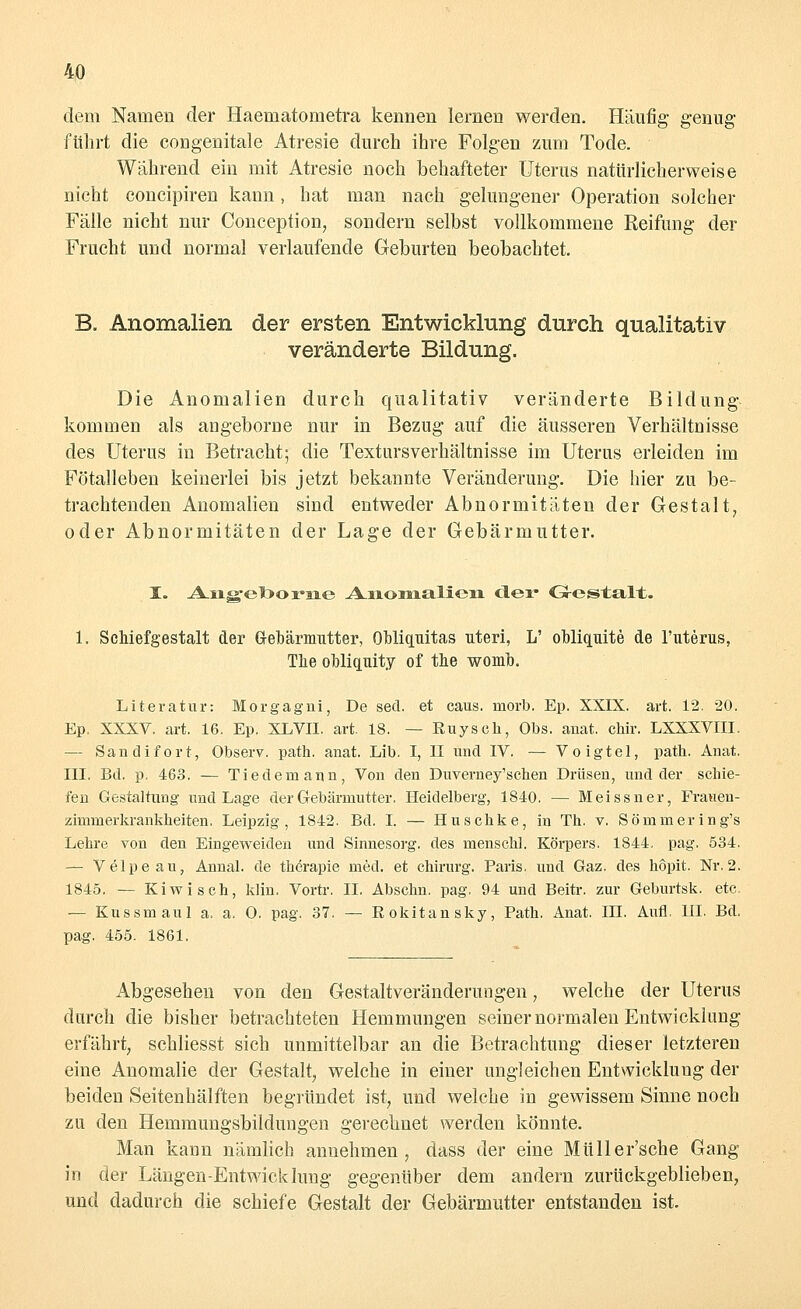 dem Namen der Haematometra kennen lernen werden. Häufig genug fuhrt die congenitale Atresie durch ihre Folgen zum Tode. Während ein mit Atresie noch behafteter Uterus natürlicherweise nicht concipiren kann, hat man nach gelungener Operation solcher Fälle nicht nur Conception, sondern selbst vollkommene Reifung der Frucht und normal verlaufende Geburten beobachtet. B. Anomalien der ersten Entwicklung durch qualitativ veränderte Bildung. Die Anomalien durch qualitativ veränderte Bildung kommen als angeborne nur in Bezug auf die äusseren Verhältnisse des Uterus in Betracht; die Textursverhältnisse im Uterus erleiden im Fötalleben keinerlei bis jetzt bekannte Veränderung. Die hier zu be- trachtenden Anomalien sind entweder Abnormitäten der Gestalt, oder Abnormitäten der Lage der Gebärmutter. I. Aug-elboraie -A-iionialien. der GrestaXt. 1. Schiefgestalt der Gebärmutter, Obliquitas uteri, L' obliquite de l'uterus, Tlie obliquity of the womb. Literatur: Morgagni, De secl. et caus. morb. Ep. XXIX. art. 12. 20. Ep. XXXV. art. 16. Ep. XLVII. art. 18. — Ruyseh, Obs. anat. chir. LXXXVIII. — San difort, Observ. path. anat. Lib, I, II und IV. — Voigtel, path. Anat. III. Bd. p. 463. — Tiedemann, Von den Duverney'schen Drüsen, und der schie- fen Gestaltung und Lage der Gebärmutter. Heidelberg, 1840. — Meissner, Frauen- zimmer krankbeiten. Leipzig, 1842. Bd. I. — Huschke, in Th. v. Sömmering's Lehre von den Eingeweiden und Sinnesorg. des menschl. Körpers. 1844. pag. 534. — Velpeau, Annal. de therapie med. et Chirurg. Paris, und Gaz. des höpit. Nr. 2. 1845. — Kiwi seh, klin. Vortr. II. Abschn. pag, 94 und Beitr. zur Geburtsk. etc. — Kussmaul a. a, 0. pag. 37. — Rokitansky, Path. Anat. DI. Aufl. DI. Bd. pag. 455. 1861. Abgesehen von den Gestaltveränderungen, welche der Uterus durch die bisher betrachteten Hemmungen seiner normalen Entwicklung erfährt, schliesst sich unmittelbar an die Betrachtung dieser letzteren eine Anomalie der Gestalt, welche in einer ungleichen Entwicklung der beiden Seitenhälften begründet ist, und welche in gewissem Sinne noch zu den Hemmungsbildungen gerechnet werden könnte. Man kann nämlich annehmen, dass der eine Müller'sche Gang in der Längen-Entwicklung gegenüber dem andern zurückgeblieben, und dadurch die schiefe Gestalt der Gebärmutter entstanden ist.