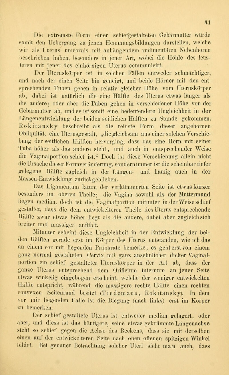 Die extremste Form einer schiefgestaltet er» Gebärmutter würde somit den Uebergang zu jenen Hemmungsbildimgen darstellen, welche wir als Uterus unicornis mit anhängendem rudimentären Nebenhorne beschrieben haben, besonders in jener Art, wobei die Höhle des letz- teren mit jener des einhörnigen Uterus communicirt. Der Uteruskörper, ist in solchen Fällen entweder schmächtiger, und nach der einen Seite hin geneigt, und beide Hörner mit den ent- sprechenden Tuben gehen in relativ gleicher Höhe vom Uteruskörper ab, dabei ist natürlich die eine Hälfte des Uterus etwas länger als die andere; oder aber die Tuben gehen in verschiedener Höhe von der Gebärmutter ab, und es ist somit eine bedeutendere Ungleichheit in der Längenentwicklung der beiden seitlichen Hälften zu Stande gekommen. Rokitansky beschreibt als die reinste Form dieser angebornen Obliquität, eine Uterusgestalt, „die gleichsam aus einer solchen Verschie- bung der seitlichen Hälften hervorging, dass das eine Hörn mit seiner Tuba höher als das andere steht, und auch in entsprechender Weise die Vaginalportion schief ist. Doch ist diese Verschiebung allein nicht die Ursache dieser Formveränderung, sondern immer ist die scheinbar tiefer gelegene Hälfte zugleich in der Längen- und häufig auch in der Massen-Entwicklung zurückgeblieben. Das Ligamentum latum der verkümmerten Seite ist etwas kürzer besonders im oberen Theile; die Vagina sowohl als der Muttermund liegen median, doch ist die Vaginalportion mitunter in der Weise schief gestaltet, dass die dem entwickelteren Theile des Uterus entsprechende Hälfte zwar etwas höher liegt als die andere, dabei aber zugleich sich breiter und massiger anfühlt. Mitunter scheint diese Ungleichheit in der Entwicklung der bei- den Hälften gerade erst im Körper des Uterus entstanden, wie ich das an einem vor mir liegenden Präparate bemerke 5 es geht erst von einem ganz normal gestalteten Cervix mit ganz ansehnlicher dicker Vaginal- portion ein schief gestalteter Uteruskörper in der Art ab, dass der ganze Uterus entsprechend dem Orificium internum an jener Seite etwas winkelig eingebogen erscheint, welche der weniger entwickelten Hälfte entspricht, während die massigere rechte Hälfte einen rechten convexen Seitenrand besitzt (Tiedemann, Rokitansky). In dem vor mir liegenden Falle ist die, Biegung (nach links) erst im Körper zu bemerken. Der schief gestaltete Uterus ist entweder median gelagert, oder aber, und diess ist das häufigere, seine etwas gekrümmte Längenachse steht so schief gegen die Achse des Beckens, dass sie mit derselben einen auf der entwickelteren Seite nach oben offenen spitzigen Winkel bildet. Bei genauer Betrachtung solcher Uteri sieht man auch, dass