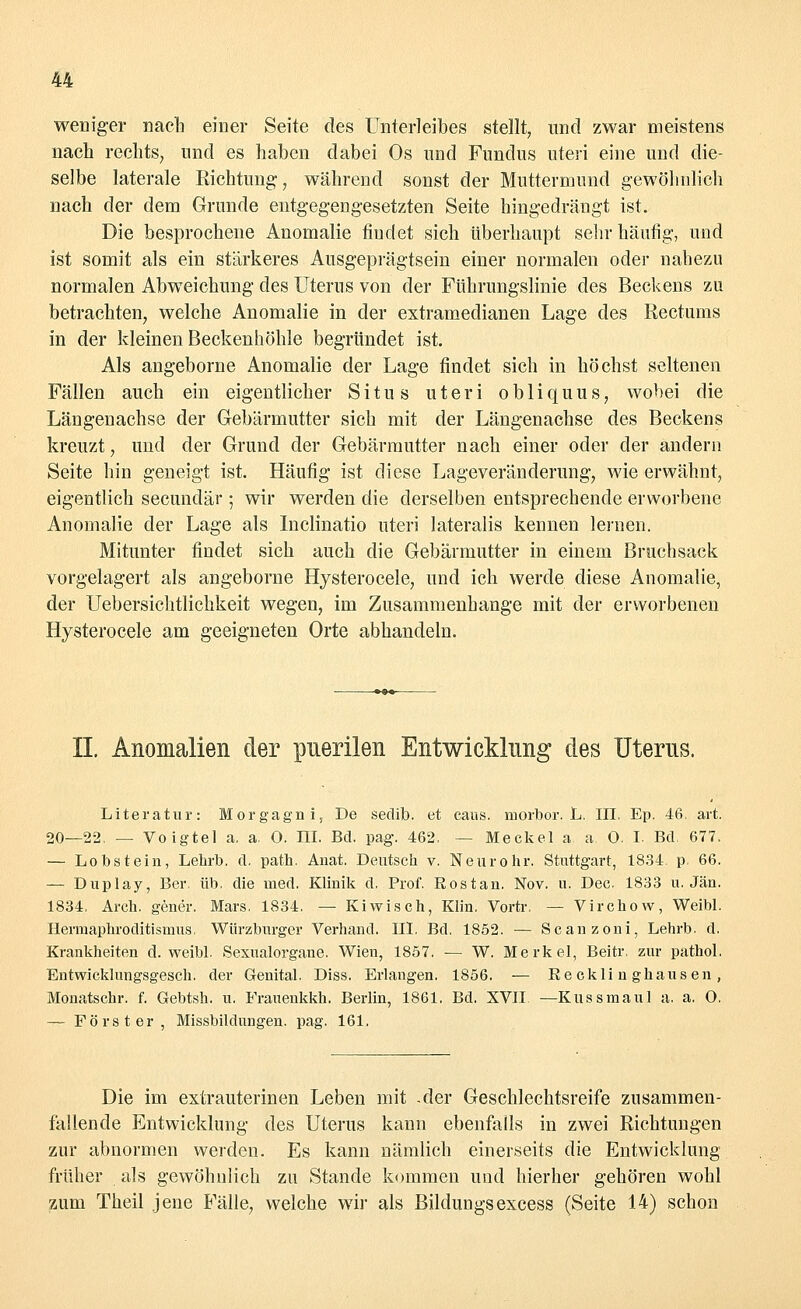weniger nacb einer Seite des Unterleibes stellt, und zwar meistens nacb rechts, und es haben dabei Os und Fundus uteri eine und die- selbe laterale Richtung, während sonst der Muttermund gewöhnlieh nach der dem Grunde entgegengesetzten Seite hingedrängt ist. Die besprochene Anomalie findet sich überhaupt sehr häufig, und ist somit als ein stärkeres Ausgeprägtsein einer normalen oder nahezu normalen Abweichung des Uterus von der Führungslinie des Beckens zu betrachten, welche Anomalie in der extramedianen Lage des Rectums in der kleinen Beckenhöhle begründet ist. Als angeborne Anomalie der Lage findet sich in höchst seltenen Fällen auch ein eigentlicher Situs uteri obliquus, wobei die Längenachse der Gebärmutter sich mit der Längenachse des Beckens kreuzt, und der Grund der Gebärmutter nach einer oder der andern Seite hin geneigt ist. Häufig ist diese Lageveränderung, wie erwähnt, eigentlich secundär ; wir werden die derselben entsprechende erworbene Anomalie der Lage als Inclinatio uteri lateralis kennen lernen. Mitunter findet sich auch die Gebärmutter in einem Bruchsack vorgelagert als angeborne Hysterocele, und ich werde diese Anomalie, der Uebersichtlichkeit wegen, im Zusammenhange mit der erworbenen Hysterocele am geeigneten Orte abhandeln. IL Anomalien der puerilen Entwicklung des Uterus. Literatur: Morgagni, De sedib. et caus. morbor. L. III. Ep. 46. art. 20—22. — Voigtel a. a. 0. III. Bd. pag. 462. — Meekel a a 0. I. Bd. 677. — Lobstein, Lehrb. d. path. Anat. Deutsch v. Neurohr. Stuttgart, 1834. p. 66. — Duplay, Ber üb. die med. Klinik d. Prof. Eostan. Nov. u. Dec. 1833 u. Jan. 1834. Aren, gener. Mars. 1834. — Kiwisch, Klin. Vortr. — Virchow, Weibl. Hermaphroditismus. Würzburger Verband. III. Bd. 1852. — Scanzoni, Lehrb. d. Krankheiten d. weibl. Sexualorgane. Wien, 1857. — W. Merkel, Beitr. zur pathol. Entwicklungsgesch. der Genital. Diss. Erlangen. 1856. — Recklinghausen, Monatschr. f. Gebtsh. u. Frauenkkh. Berlin, 1861. Bd. XVII. —Kussmaul a. a, O. — Förster, Missbildungen, pag. 161. Die im extrauterinen Leben mit -der Geschlechtsreife zusammen- fallende Entwicklung des Uterus kann ebenfalls in zwei Richtungen zur abnormen werden. Es kann nämlich einerseits die Entwicklung früher als gewöhnlich zu Stande kommen und hierher gehören wohl zum Theil jene Fälle, welche wir als Bildungsexcess (Seite 14) schon