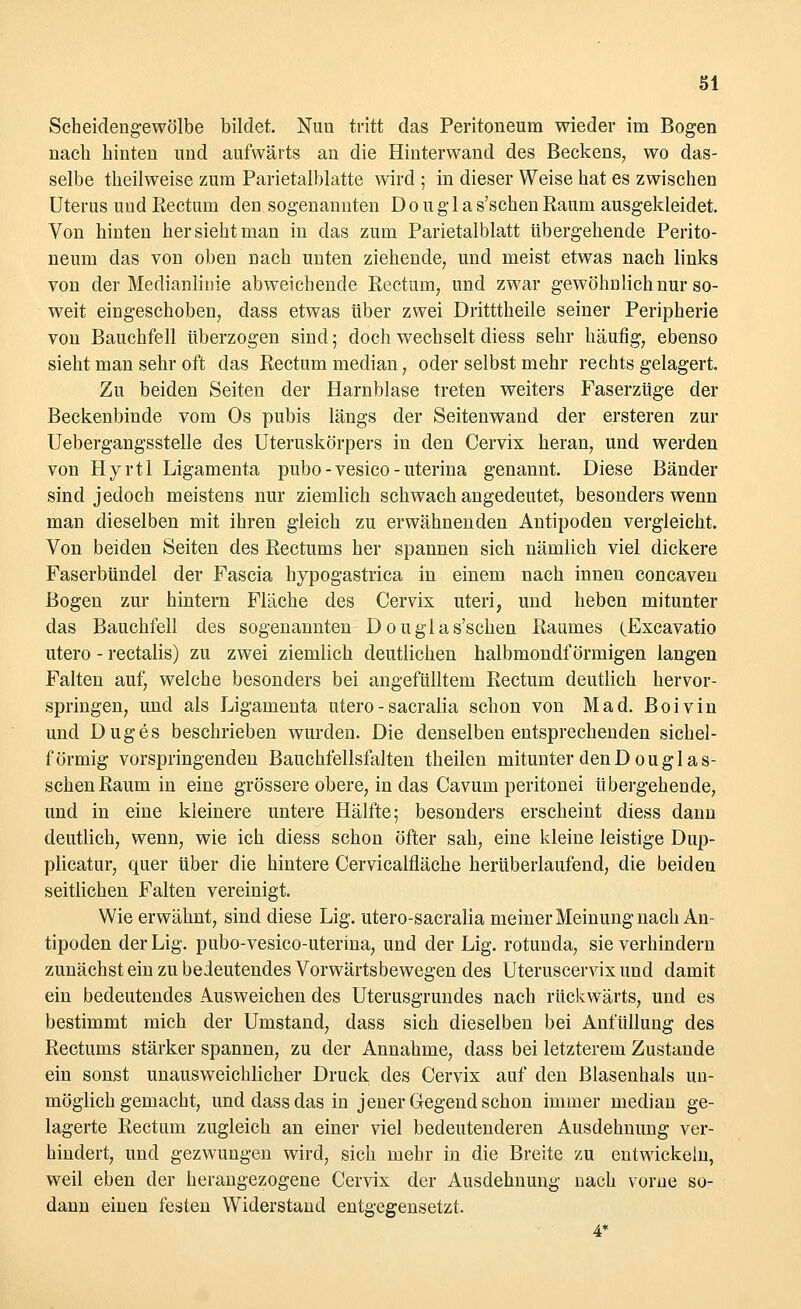 öl Scheidengewölbe bildet. Nun tritt das Peritoneum wieder im Bogen nach hinten und aufwärts an die Hinterwand des Beckens, wo das- selbe theilweise zum Parietalblatte wird ; in dieser Weise hat es zwischen Uterus und Rectum den sogenannten D o u g 1 a s'schen Raum ausgekleidet. Von hinten her sieht man in das zum Parietalblatt übergehende Perito- neum das von oben nach unten ziehende, und meist etwas nach links von der Medianlinie abweichende Rectum, und zwar gewöhnlich nur so- weit eingeschoben, dass etwas über zwei Dritttheile seiner Peripherie von Bauchfell überzogen sind; doch wechselt diess sehr häufig, ebenso sieht man sehr oft das Rectum median, oder selbst mehr rechts gelagert. Zu beiden Seiten der Harnblase treten weiters Faserzüge der Beckenbinde vom Os pubis längs der Seitenwand der ersteren zur Uebergangsstelle des Uteruskörpers in den Cervix heran, und werden von Hyrtl Ligamenta pubo - vesico - uterina genannt. Diese Bänder sind jedoch meistens nur ziemlich schwach angedeutet, besonders wenn man dieselben mit ihren gleich zu erwähnenden Antipoden vergleicht. Von beiden Seiten des Rectums her spannen sich nämlich viel dickere Faserbündel der Fascia hypogastrica in einem nach innen concaven Bogen zur hintern Fläche des Cervix uteri, und heben mitunter das Bauchfell des sogenannten Douglas'schen Raumes (Excavatio utero - rectalis) zu zwei ziemlich deutlichen halbmondförmigen langen Falten auf, welche besonders bei angefülltem Rectum deutlich hervor- springen, und als Ligamenta utero - sacralia schon von Mad. Boivin und Duges beschrieben wurden. Die denselben entsprechenden sichel- förmig vorspringenden Bauchfellsfalten theilen mitunter denDougl as- schen Raum in eine grössere obere, in das Cavum peritonei übergehende, und in eine kleinere untere Hälfte; besonders erscheint diess dann deutlich, wenn, wie ich diess schon öfter sah, eine kleine leistige Dup- plicatur, quer über die hintere Cervicalfläche herüberlaufend, die beideu seitlichen Falten vereinigt. Wie erwähnt, sind diese Lig. utero-sacralia meiner Meinung nach An- tipoden derLig. pubo-vesico-uterina, und der Lig. rotunda, sie verhindern zunächst ein zu bedeutendes Vorwärtsbewegen des Uteruscervix und damit ein bedeutendes Ausweichen des Uterusgrundes nach rückwärts, und es bestimmt mich der Umstand, dass sich dieselben bei Anfüllung des Rectums stärker spannen, zu der Annahme, dass bei letzterem Zustande ein sonst unausweichlicher Druck des Cervix auf den Blasenhals un- möglich gemacht, und dass das in jener Gegend schon immer median ge- lagerte Rectum zugleich an einer viel bedeutenderen Ausdehnung ver- hindert, und gezwungen wird, sich mehr in die Breite zu entwickeln, weil eben der herangezogene Cervix der Ausdehnung nach vorne so- dann einen festen Widerstand entgegensetzt.