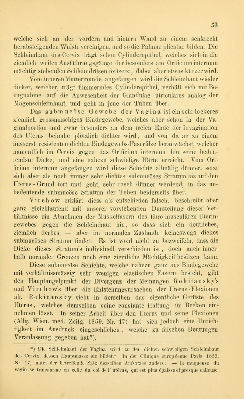 welche sich an der vordem und hintern Wand zu eiuem senkrecht herabsteigenden Wulste vereinigen, und so die Palmae plicatae bilden. Die Schleimhaut des Cervix trägt schon Cylinderepithel, welches sich in die ziemlich weiten Ausf ührungsgänge der besonders am Orificium internum mächtig stehenden Schleimdrüsen fortsetzt, dabei aber etwas kürzer wird. Vom inneren Muttermunde angefangen wird die Schleimhaut wieder dicker, weicher, trägt flimmerndes Cylinderepithel, verhält sich mit Be- zugnahme auf die Anwesenheit der Glandulae utriculares analog der Magenschleimhaut, und geht in jene der Tuben über. Das submncöse Gewebe d e r V a g i n a ist ein sehr lo ckeres ziemlich grossmaschiges Bindegewebe, welches aber schon in der Va- ginalportion und zwar besonders an dem freien Ende der Invagination des Uterus beinahe plötzlich dichter wird, und von da an zu einem äusserst resistenten dichten Bindegewebs-Faserfilze heranwächst, welcher namentlich im Cervix gegen das Orificium internum hin seine bedeu- tendste Dicke, und eine nahezu schwielige Härte erreicht. Vom Ori ficium internum angefangen wird diese Schichte allmälig dünner, setzt sich aber als noch immer sehr dichtes submucöses Stratum bis auf den Uterus-Grund fort und geht, sehr rasch dünner werdend, in das un- bedeutende submucöse Stratum der Tuben beiderseits über. Virchow erklärt diess als entschieden falsch, beschreibt aber ganz gleichlautend mit unserer vorstehenden Darstellung dieser Ver- hältnisse ein Abnehmen der Muskelfasern des flbro-musculären Uterin- gewebes gegen die Sehleimhaut hin, so dass sich ein deutliches, ziemlich derbes — aber im normalen Zustande keineswegs dickes submucöses Stratum findet. Es ist wohl nicht zu bezweifeln, dass die Dicke dieses Stratum's iudividuell verschieden ist, doch auch inner- halb normaler Grenzen noch eine ziemliche Mächtigkeit besitzen kann. Diese submucöse Schichte, welche nahezu ganz aus Bindegewebe mit verhältnissmässig sehr wenigen elastischen Fasern besteht, gibt den Hauptangelpunkt der Divergenz der Meinungen Rokitansky^ und Virchow's über die Entstehungsursachen der Uterus-Flexionen ab. Rokitansky sieht in derselben das eigentliche Gerüste des Uterus, welches demselben seine constante Haltung im Becken ein- nehmen lässt. In seiner Arbeit über den Uterus und seine Flexionen (Allg. Wien. med. Zeitg. 1859. Nr. 17) hat sich jedoch eine Unrich- tigkeit im Ausdruck eingeschlichen, welche zu falschen Deutungen Veranlassung gegeben hat*). *) Die Schleimhaut der Vagina wird zu der dicken schwieligen Schleimhaut des Cervix, dessen Hauptmasse sie bildet. In der Clinique europeenne Paris 1859. Nr. 17, lautet der betreffende Satz desselben Aufsatzes anders: — la muqueuse du vagin se transforme en celle du col de 1'uterus, qui est plus epaisseetpresque calleuse.