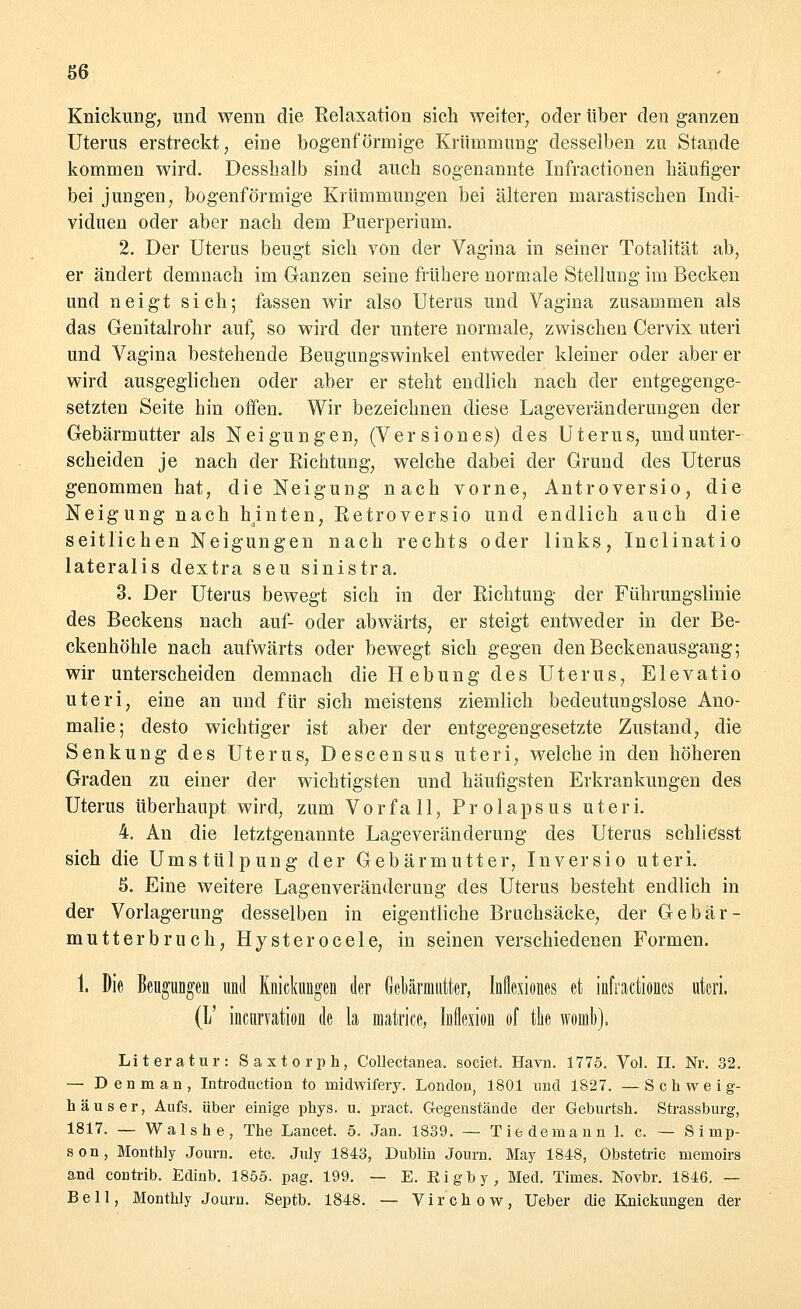 Knickung, und wenn die Relaxation sich weiter, oder über den ganzen Uterus erstreckt, eine bogenförmige Krümmung desselben zu Stande kommen wird. Desshalb sind auch sogenannte Infractionen häufiger bei jungen, bogenförmige Krümmungen bei älteren marxistischen Indi- viduen oder aber nach dem Puerperium. 2. Der Uterus beugt sich von der Vagina in seiner Totalität ab, er ändert demnach im Ganzen seine frühere normale Stellung im Becken und neigt sich; fassen wir also Uterus und Vagina zusammen als das Genitalrohr auf, so wird der untere normale, zwischen Cervix uteri und Vagina bestehende Beugungswinkel entweder kleiner oder aber er wird ausgeglichen oder aber er steht endlich nach der entgegenge- setzten Seite hin offen. Wir bezeichnen diese Lageveränderungen der Gebärmutter als Neigungen, (V e r s i o n e s) des Uterus, und unter- scheiden je nach der Eichtung, welche dabei der Grund des Uterus genommen hat, die Neigung nach vorne, Antroversio, die Neigung nach hinten, Eetroversio und endlich auch die seitlichen Neigungen nach rechts oder links, Inclinatio lateralis dextra seu sinistra. 3. Der Uterus bewegt sich in der Eichtung der Führungslinie des Beckens nach auf- oder abwärts, er steigt entweder in der Be- ckenhöhle nach aufwärts oder bewegt sich gegen den Beckenausgang; wir unterscheiden demnach die Hebung des Uterus, Elevatio uteri, eine an und für sich meistens ziemlich bedeutungslose Ano- malie; desto wichtiger ist aber der entgegengesetzte Zustand, die Senkung des Uterus, Descensus uteri, weichein den höheren Graden zu einer der wichtigsten und häufigsten Erkrankungen des Uterus überhaupt wird, zum Vorfall, Prolapsus uteri. 4. An die letztgenannte Lageveränderung des Uterus schliesst sich die Umstülpung der Gebärmutter, Inversio uteri. 5. Eine weitere Lagenveränderung des Uterus besteht endlich in der Vorlagerung desselben in eigentliche Bruchsäcke, der Gebär- mutterbruch, Hysterocele, in seinen verschiedenen Formen. 1. Die Beugungen und Knickungen der Gebärmutter, Inflcxiones et infractiones uteri. (1/ incurvation de la matrice, Inikion of tlte woinb). Literatur: Saxtorph, Collectanea. societ. Havn. 1775. Vol. IL Nr. 32. — Denman, Introduction to midwifery. London, 1801 und 1827. —Schweig- h aus er, Aufs, über einige phys. u. pract. Gegenstände der Geburtsh. Strassburg, 1817. — Walshe, The Lancet. 5. Jan. 1839. — Tiedemann 1. c. — Simp- son, Monthly Journ. ete. July 1843, Dublin Journ. May 1848, Obstetric memoire and contrib. Edinb. 1855. pag. 199. — E. Kigby, Med. Times. Novbr. 1846. — Bell, Monthly Journ. Septb. 1848. — Virchow, Ueber die Knickungen der