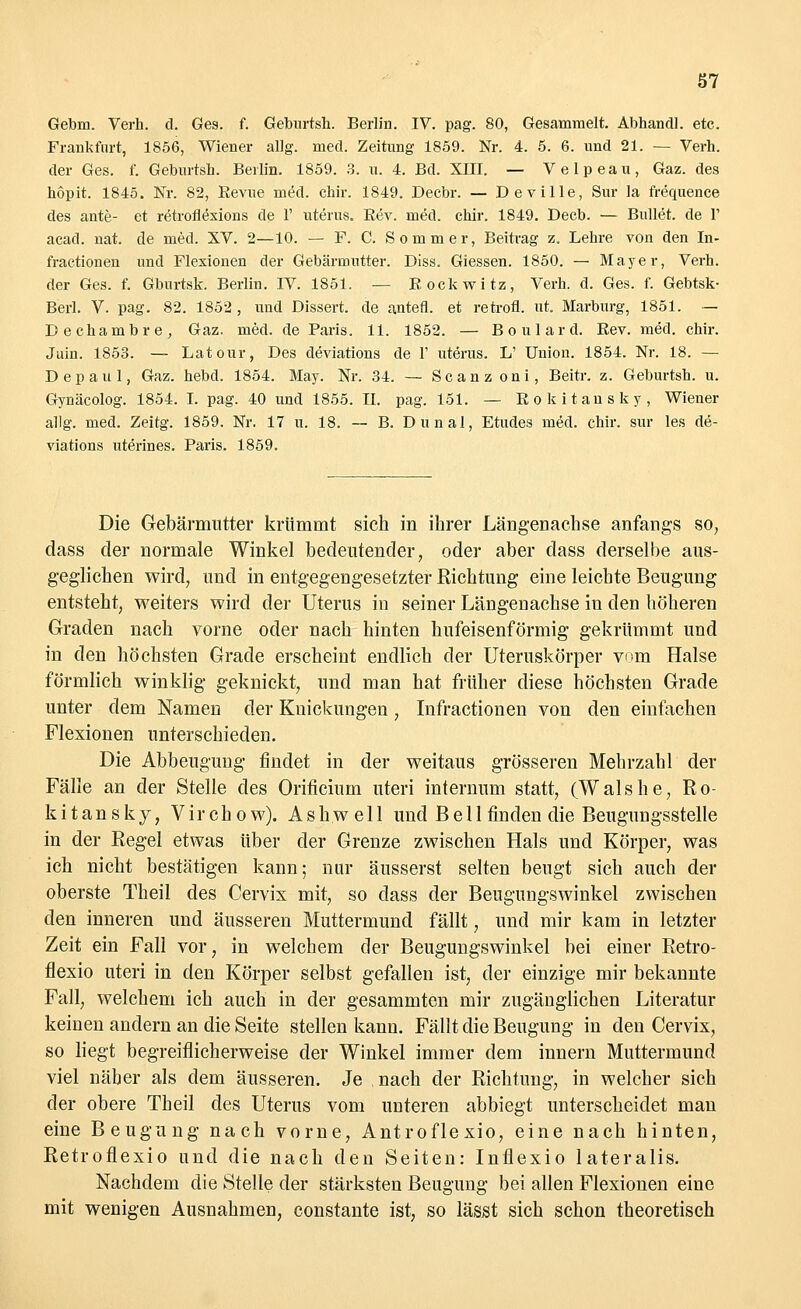 Gebm. Verh. d. Ges. f. Geburtsh. Berlin. IV. pag. 80, Gesammelt. Abhandl. etc. Frankfurt, 1856, Wiener allg. med. Zeitung 1859. Nr. 4. 5. 6. und 21. — Verh. der Ges. f. Geburtsh. Berlin. 1859. 3. u. 4. Bd. XIII. — Velpeau, Gaz. des hopit. 1845. Nr. 82, Revue med. chir. 1849. Decbr. — Deville, Sur la frequence des ante- et retroflexions de 1' uterus. Rev. med. chir. 1849. Decb. — Bullet, de 1' acad. nat. de med. XV. 2—10. — F. C. Sommer, Beitrag z. Lehre von den In- fractionen und Flexionen der Gebärmutter. Diss. Giessen. 1850. — Mayer, Verh. der Ges. f. Gburtsk. Berlin. IV. 1851. — Rockwitz, Verh. d. Ges. f. Gebtsk- Berl. V. pag. 82. 1852, und Dissert. de antefl. et retrofl. ut. Marburg, 1851. — Dechambre, Gaz. med. de Paris. 11. 1852. — Boulard. Rev. med. chir. Juin. 1853. — Latour, Des deviations de 1' uterus. L' Union. 1854. Nr. 18. — Depaul, Gaz. hebd. 1854. May. Nr. 34. — Scanz oni, Beitr. z. Geburtsh. u. Gynäcolog. 1854. I. pag. 40 und 1855. II. pag. 151. — Rokitansky, Wiener allg. med. Zeitg. 1859. Nr. 17 u. 18. — B. Dunal, Etudes med. chir. sur les de- viations uterines. Paris. 1859. Die Gebärmutter krümmt sich in ihrer Längenachse anfangs so, dass der normale Winkel bedeutender, oder aber dass derselbe aus- geglichen wird, und in entgegengesetzter Richtung eine leichte Beugung entsteht, weiters wird der Uterus in seiner Längenachse in den höheren Graden nach vorne oder nach hinten hufeisenförmig gekrümmt und in den höchsten Grade erscheint endlich der Uteruskörper v>m Halse förmlich winklig geknickt, und man hat früher diese höchsten Grade unter dem Namen der Knickungen, Infractionen von den einfachen Flexionen unterschieden. Die Abbeugung findet in der weitaus grösseren Mehrzahl der Fälle an der Stelle des Orificium uteri internum statt, (Walshe, Ro- kitansky, Virchow). Ashwell und Bell finden die Beugungsstelle in der Regel etwas über der Grenze zwischen Hals und Körper, was ich nicht bestätigen kann; nur äusserst selten beugt sich auch der oberste Theil des Cervix mit, so dass der Beugungswinkel zwischen den inneren und äusseren Muttermund fällt, und mir kam in letzter Zeit ein Fall vor, in welchem der Beugungswinkel bei einer Retro- flexio uteri in den Körper selbst gefallen ist, der einzige mir bekannte Fall, welchem ich auch in der gesammten mir zugänglichen Literatur keinen andern an die Seite stellen kann. Fällt die Beugung in den Cervix, so liegt begreiflicherweise der Winkel immer dem innern Muttermund viel näher als dem äusseren. Je nach der Richtung, in welcher sich der obere Theil des Uterus vom unteren abbiegt unterscheidet man eine Beugung nach vorne, Antroflexio, eine nach hinten, Retroflexio und die nach den Seiten: Infiexio lateralis. Nachdem die Stelle der stärksten Beugung bei allen Flexionen eine mit wenigen Ausnahmen, constante ist, so lässt sich schon theoretisch