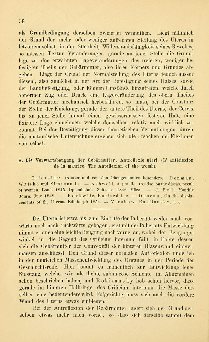 als Grundbedingung derselben zweierlei vermuthen. Liegt nähmlich der Grund der mehr oder weniger aufrechten Stellung des Uterus in letzterem selbst, in der Starrheit, Widerstandsfähigkeit seines Gewebes, so müssen Textur-Veränderungen gerade an jener Stelle die Grund- lage zu den erwähnten Lageveränderungen des freieren, weniger be- festigten Theils der Gebärmutter, also ihres Körpers und Grundes ab- geben. Liegt der Grund der Normalstellung des Uterus jedoch ausser diesem, also zunächst in der Art der Befestigung seines Halses sowie der Bandbefestigung, oder können Umstände hinzutreten, welche durch abnormen Zug oder Druck eine Lageveränderung des obern Theiles der Gebärmutter mechanisch herbeiführen, so muss, bei der Constanz der Stelle der Knickung, gerade der untere Theil des Uterus, der Cervix bis zu jener Stelle hinauf einen gewissermassen festeren Halt, eine frxirtere Lage einnehmen, welche demselben relativ auch wirklich zu- kommt. Bei der Bestätigung dieser theoretischen Vermuthungen durch die anatomische Untersuchung ergeben sich die Ursachen der Flexionen von selbst. A. Die Vorwärtst)engung der Gebärmutter, Antroflexio uteri. <L' anteflexion de la matrice, The Anteflexion of the womb). Literatur: (Ausser und von den Obengenannten besonders): Denman, W a 1 s h e und Simpson I.e. — Ashwell, A practic. treatise on the diseas. pecul. of women. Lond. 1845. Oppenheim's Zeitschi'. 1846. März. — J. Bell, Monthly Journ. Jnly 1848. — Rockwitz, Boulard 1. c. — Duncan, On the displa- ceraents of the Uterus. Edinburgh 1854. — Virchow, Rokitansky, 1. c. Der Uterus ist etwa bis zum Eintritte der Pubertät weder nach vor- wärts noch nach rückwärts gebogen ; erst mit der Pubertäts-Entwicklung nimmt er auch eine leichte Beugung nach vorne an, wobei der Beugungs- winkel in die Gegend des Orificium internum fällt, in Folge dessen sich die Gebärmutter der Convexität der hinteren Blasenwand einiger- massen anschliesst. Den Grund dieser normalen Antroflexion finde ich in der ungleichen Massenentwicklung des Organes in der Periode der Geschlechtsreife. Hier kommt es namentlich zur Entwicklung jener Substanz, welche wir als dichte submueöse Schichte im Allgemeinen schon beschrieben haben, und Bokitansky hob schon hervor, dass gerade im hinteren Halbringe des Orificium internum die Masse der- selben eine bedeutendere wird. Folgerichtig muss sich auch die vordere Wand des Uterus etwas einbiegen. Bei der Antroflexion der Gebärmutter lagert sich der Grand der- selben etwas mehr nach vorne, so dass sich derselbe sammt dem
