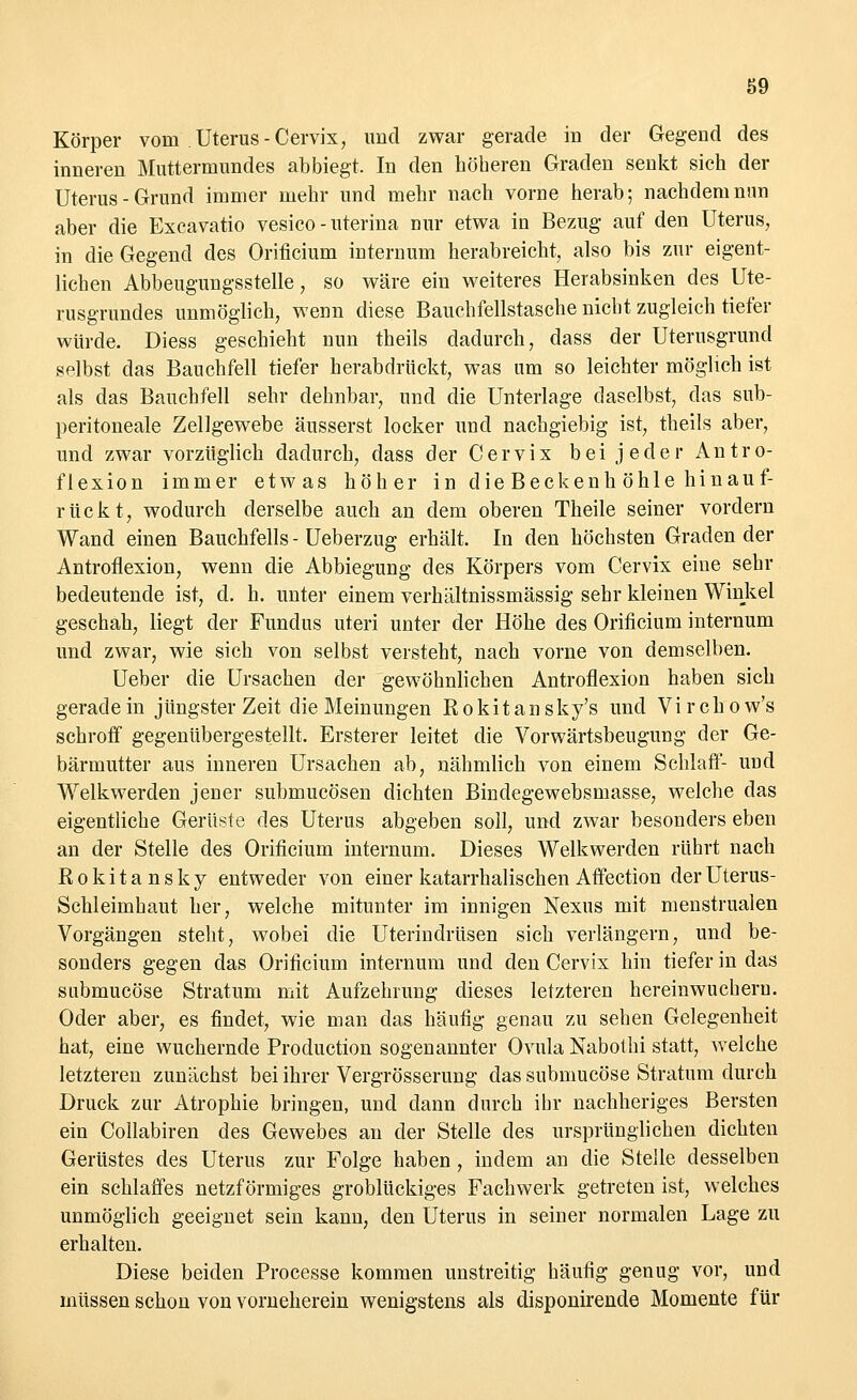 Körper vom Uterus-Cervix, und zwar gerade in der Gegend des inneren Muttermundes abbiegt. In den höheren Graden senkt sich der Uterus-Grund immer mehr und mehr nach vorne herab; nachdem nun aber die Excavatio vesico - uterina nur etwa in Bezug auf den Uterus, in die Gegend des Orificium internum herabreicht, also bis zur eigent- lichen Abbeugungsstelle, so wäre ein weiteres Herabsinken des Ute- rusgrundes unmöglich, wenn diese Bauchfellstasche nicht zugleich tiefer würde. Diess geschieht nun theils dadurch, dass der Uterusgrund selbst das Bauchfell tiefer herabdrückt, was um so leichter möglich ist als das Bauchfell sehr dehnbar, und die Unterlage daselbst, das sub- peritoneale Zellgewebe äusserst locker und nachgiebig ist, theils aber, und zwar vorzüglich dadurch, dass der Cervix bei jeder Antro- flexion immer etwas höher in die Beckenh öhle hinauf- rückt, wodurch derselbe auch an dem oberen Theile seiner vordem Wand einen Bauchfells - Ueberzug erhält. In den höchsten Graden der Antroflexion, wenn die Abbiegung des Körpers vom Cervix eine sehr bedeutende ist, d. h. unter einem verhältnissmässig sehr kleinen Winkel geschah, liegt der Fundus uteri unter der Höhe des Orificium internum und zwar, wie sich von selbst versteht, nach vorne von demselben. Ueber die Ursachen der gewöhnlichen Antroflexion haben sich geradein jüngster Zeit die Meinungen Rokitansky's und Virchow's schroff gegenübergestellt. Ersterer leitet die Vorwärtsbeugung der Ge- bärmutter aus inneren Ursachen ab, nähmlich von einem Schlaff- und Welkwerden jener submucösen dichten Bindegewebsmasse, welche das eigentliche Gerüste des Uterus abgeben soll, und zwar besonders eben an der Stelle des Orificium internum. Dieses Welkwerden rührt nach Rokitansky entweder von einer katarrhalischen Affection der Uterus- Schleimhaut her, welche mitunter im innigen Nexus mit menstrualen Vorgängen steht, wobei die Uterindrüsen sich verlängern, und be- sonders gegen das Orificium internum und den Cervix hin tiefer in das submucöse Stratum mit Aufzehrung dieses letzteren hereinwucheru. Oder aber, es findet, wie man das häufig genau zu sehen Gelegenheit hat, eine wuchernde Production sogenannter Ovula Nabothi statt, welche letzteren zunächst bei ihrer Vergrösserung das submucöse Stratum durch Druck zur Atrophie bringen, und dann durch ihr nachheriges Bersten ein Collabiren des Gewebes an der Stelle des ursprünglichen dichten Gerüstes des Uterus zur Folge haben , indem an die Stelle desselben ein schlaffes netzförmiges groblückiges Fachwerk getreten ist, welches unmöglich geeignet sein kann, den Uterus in seiner normalen Lage zu erhalten. Diese beiden Processe kommen unstreitig häutig genug vor, und müssen schon von vorneherein wenigstens als disponirende Momente für