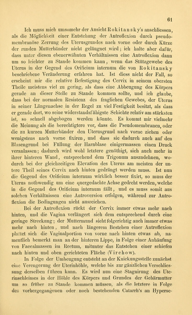 Ich muss mich umsomehr der Ansicht Rokit an sky's ansckliessen, als die Möglichkeit einer Entstehung der Antroflexion durch pseudo- membranöse Zerrung- des Uterusgrundes nach vorne oder durch Kürze der runden Mutterbänder nicht geläugnet wird; ich halte aber dafür, dass unter diesen ebenerwähnten Verhältnissen eine Antroflexion dann um so leichter zu Stande kommen kann, wenn das Stützgewebe des Uterus in der Gegend des Orificiiim internum die von Rokitansky beschriebene Veränderung erfahren hat. Ist diess nicht der Fall, so erscheint mir die relative Befestigung des Cervix in seinem obersten Theile meistens viel zu gering, als dass eine Abbeugung des Körpers gerade an dieser Stelle zu Stande kommen sollte, und ich glaube, dass bei der normalen Resistenz des fraglichen Gewebes, der Uterus in seiner Längenachse in der Regel zu viel Festigkeit besitzt, als dass er gerade dort, wo seine widerstandsfähigste Schichte relativ am stärksten ist, so schnell abgebogen werden könnte. Es kommt mir vielmehr die Meinung als die berechtigtere vor, dass die Pseudomembranen, oder die zu kurzen Mutterbänder den Uterusgrund nach vorne ziehen oder wenigstens nach vorne fixiren, und dass sie dadurch auch auf den Blasengrund bei Füllung der Harnblase einigermassen einen Druck veranlassen; dadurch wird wohl letztere genöthigt, sich auch mehr in ihrer hinteren Wand, entsprechend dem Trigonum auszudehnen, wo- durch bei der gleichzeitigen Elevation des Uterus am meisten der un- tere Theil seines Cervix nach hinten gedrängt werden muss. Ist nun die Gegend des Orificium internum wirklich besser fixirt, so muss der Uterus nothwendig um eine quergedachte Achse gedreht werden, welche in die Gegend des Orificium internum fällt, und es muss somit aus solchen Verhältnissen eine AntroVersion erfolgen, während zur Antro- flexion die Bedingungen nicht ausreichen. Bei der Antroflexion rückt der Cervix immer etwas mehr nach hinten, und die Vagina verlängert sich dem entsprechend durch eine geringe Streckung; der Muttermund sieht folgerichtig auch immer etwas mehr nach hinten, und nach längerem Bestehen einer Antroflexion plattet sich die Vaginalportion von vorne nach hinten etwas ab, na- mentlich bemerkt man an der hinteren Lippe, in Folge einer Anhäufung von Faecalmassen im Rectum, mitunter das Entstehen einer schiefen nach hinten und oben gerichteten Fläche (Virchow). In. Folge der Umbeugung entsteht an der Kuickungsstelle zunächst eine Verengerung der Uterinhöhle, welche bis zur gänzlichen Verschlies- sung derselben führen kann. Es wird nun eine Stagnirung des Ute- rinschleimes in der Höhle des Körpers und Grundes der Gebärmutter um so früher zu Stande kommen müssen, als die letztere in Folge des vorhergegangenen oder noch bestehenden Catarrh's an Hyperse-