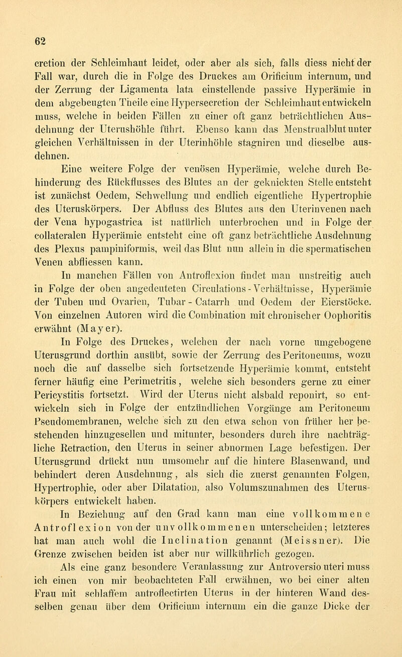 cretion der Schleimhaut leidet, oder aber als sich, falls diess nicht der Fall war, durch die in Folge des Druckes am Orificium internum, und der Zerrung der Ligamenta lata einstellende passive Hyperämie in dem abgebeugten Theile eine Hypersecretion der Schleimhaut entwickeln inuss, welche in beiden Fällen zu einer oft ganz beträchtlichen Aus- dehnung der Uterushöhle führt. Ebenso kann das Menstrualblut unter gleichen Verhältnissen in der Uterinhöhle stagniren und dieselbe aus- dehnen. Eine weitere Folge der venösen Hyperämie, welche durch Be- hinderung des Rückflusses des Blutes an der geknickten Stelle entsteht ist zunächst Oedem, Schwellung und endlich eigentliche Hypertrophie des Uteruskörpers. Der Abfluss des Blutes aus den Uterinvenen nach der Vena hypogastrica ist natürlich unterbrochen und in Folge der collateralen Hyperämie entsteht eine oft ganz beträchtliche Ausdehnung des Plexus pampiniformis, weil das Blut nun allein in die spermatischen Venen abfliessen kann. In manchen Fällen von Antroflexion findet man unstreitig auch in Folge der oben angedeuteten Circulations - Verhältnisse, Hyperämie der Tuben und Ovarien, Tubar - Catarrh und Oedem der Eierstöcke. Von einzelnen Autoren wird die Combination mit chronischer Oophoritis erwähnt (Mayer). In Folge des Druckes, welchen der nach vorne umgebogene Uterusgrund dorthin ausübt, sowie der Zerrung des Peritoneums, wozu noch die auf dasselbe sich fortsetzende Hyperämie kommt, entsteht ferner häufig eine Perimetritis, welche sich besonders gerne zu einer Pericystitis fortsetzt. Wird der Uterus nicht alsbald reponirt, so ent- wickeln sich in Folge der entzündlichen Vorgänge am Peritoneum Pseudomembranen, welche sich zu den etwa schon von früher her be- stehenden hinzugesellen und mitunter, besonders durch ihre nachträg- liche Retraction, den Uterus in seiner abnormen Lage befestigen. Der Uterusgrund drückt nun umsomehr auf die hintere Blasenwand, und behindert deren Ausdehnung, als sich die zuerst genannten Folgen, Hypertrophie, oder aber Dilatation, also Volumszunahmen des Uterus- körpers entwickelt haben. In Beziehung auf den Grad kann man eine vollkommene Antroflexion von der unvollkommenen unterscheiden; letzteres hat man auch wohl die Inclination genannt (Meissner). Die Grenze zwischen beiden ist aber nur willkührlich gezogen. Als eine ganz besondere Veranlassung zur Antroversio uteri muss ich einen von mir beobachteten Fall erwähnen, wo bei einer alten Frau mit schlaffem antroflectirten Uterus in der hinteren Wand des- selben genau über dem Orificium internum ein die ganze Dicke der