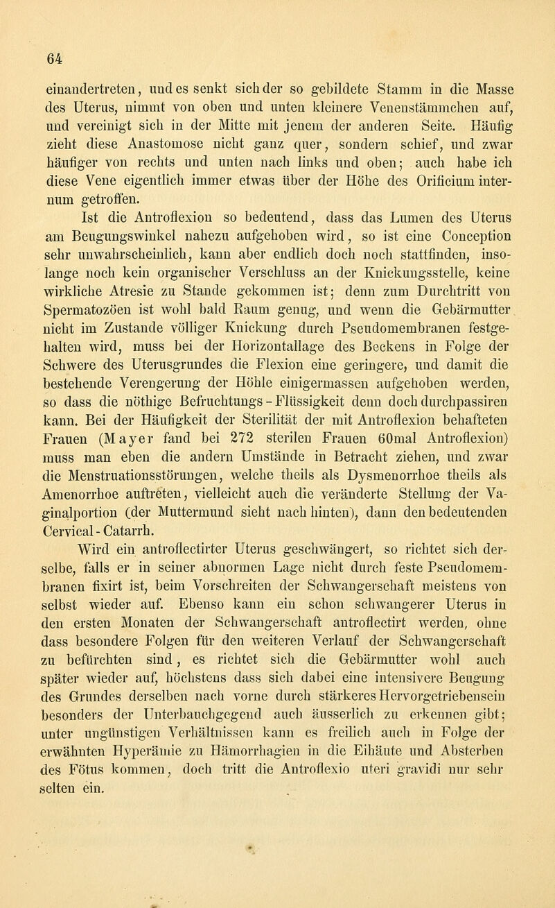 einandertreten, und es senkt sich der so gebildete Stamm in die Masse des Uterus, nimmt von oben und unten kleinere Venenstämmchen auf, und vereinigt sich in der Mitte mit jenem der anderen Seite. Häufig zieht diese Anastomose nicht ganz quer, sondern schief, und zwar häufiger von rechts und unten nach links und oben; auch habe ich diese Vene eigentlich immer etwas über der Höhe des Orificiuni inter- num getroffen. Ist die Antroflexion so bedeutend, dass das Lumen des Uterus am Beugungswinkel nahezu aufgehoben wird, so ist eine Conception sehr unwahrscheinlich, kann aber endlich doch noch stattfinden, inso- lange noch kein organischer Verschluss an der Knickungsstelle, keine wirkliche Atresie zu Stande gekommen ist; denn zum Durchtritt von Spermatozoon ist wohl bald Raum genug, und wenn die Gebärmutter nicht im Zustande völliger Knickung durch Pseudomembranen festge- halten wird, muss bei der Horizontallage des Beckens in Folge der Schwere des Uterusgrundes die Flexion eine geringere, und damit die bestehende Verengerung der Höhle einigermassen aufgehoben werden, so dass die nöthige ßefruchtungs - Flüssigkeit denn doch durchpassiren kann. Bei der Häufigkeit der Sterilität der mit Antroflexion behafteten Frauen (Mayer fand bei 272 sterilen Frauen 60mal Antroflexion) muss man eben die andern Umstände in Betracht ziehen, und zwar die Menstruationsstörungen, welche theils als Dysmenorrhoe theils als Amenorrhoe auftreten, vielleicht auch die veränderte Stellung der Va- ginalportion (der Muttermund sieht nach hinten), dann den bedeutenden Cervical-Catarrh. Wird ein antroflectirter Uterus geschwängert, so richtet sich der- selbe, falls er in seiner abnormen Lage nicht durch feste Pseudomem- branen fixirt ist, beim Vorschreiten der Schwangerschaft meistens von selbst wieder auf. Ebenso kann ein schon schwangerer Uterus in den ersten Monaten der Schwangerschaft antroflectirt werden, ohne dass besondere Folgen für den weiteren Verlauf der Schwangerschaft zu befürchten sind, es richtet sich die Gebärmutter wohl auch später wieder auf, höchstens dass sich dabei eine intensivere Beugung des Grundes derselben nach vorne durch stärkeres Hervorgetriebensein besonders der Unterbauchgegend auch äusseiiich zu erkennen gibt; unter ungünstigen Verhältnissen kann es freilich auch in Folge der erwähnten Hyperämie zu Hämorrhagien in die Eihäute und Absterben des Fötus kommen, doch tritt die Antroflexio uteri gravidi nur sehr selten ein.