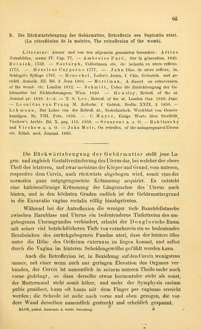 B. Die Rückwärtsbeugung der Gebärmutter, Retroflexio seu Supinatio uteri. (La retroflexion de la matrice, The retrofiexion of the womb). Literatur: Ausser und von den allgemein genannten besonders: Aetius Tetrabiblos, sermo IV. Cap. 77. — ArabroisePare, Sur la generation, 1640. Reinick, 1732. — Saxtorph, Collectanea etc. de iscburia ex utero reflexo. 1775. — Henricus Cuyperus 1777. — Jahn Diss. de utero reflexo, in, Schlegel's Sylloge 1787. — H ens c hei, Loder's Journ. f. Chir. Geburtsh. und ge- richtl. Arzneik. 111. Bd. 3. Jena 1801. — Merriman, A dissert. on retroversion. of the womb etc. London 1812. — Schmitt, Ueber die Zurückbeugung der Ge- bärmutter bei Nichtschwangern. Wien. 1820. — Hensley, Retrofl. of the ut. Journal pr. 1848. 1—2. — T. S. Lee, Retrofl. of the ut. London Gaz. 1849. June. — LeonidasvanPraag M. Zeitschr. f. Gebtsk. Berlin. XXIX. 2. 1850. — Lehmann, Zur Lehre von der Retrofl. ut., Nederlandsch. Weekblad von Genees- kundigen. Nr. VIII. Febr. 1856. — C. Mayer, Einige Worte über Sterilität Virchow's Archiv. Bd. X. pag. 115. 1856. —Scanzoni a. a. O, —Rokitansky und Virchow a. a. 0. — John Moir, On retroflex. of theunimpregnatedUterus etc. Edinb. med. Journal. 1860. Die Rückwärtsbeugung der Gebärmutter stellt jene La- gen- und zugleich Gestaltverändemng des Uterus dar, bei welcher der obere Theil des letzteren, und zwar meistens der Körper und Grund, vom unteren, respective dem Cervix, nach rückwärts abgebogen wird, somit eine der normalen ganz entgegengesetzte Krümmung acquirirt. Es entsteht eine hufeisenförmige Krümmung der Längenachse des ' Uterus nach hinten, und in den höchsten Graden endlich ist der Gebärmuttergrund in die Excavatio vagino rectalis völlig hinabgetreten. Während bei der Antroflexion die weniger tiefe Bauchfellstasche zwischen Harnblase und Uterus ein bedeutenderes Tiefertreten des um- gebogenen Uterusgrundes verhindert, erlaubt der Douglas'sche Raum mit seiner viel beträchtlicheren Tiefe von vorneherein ein so bedeutendes Herabsinken des zurückgebogenen Fundus uteri, dass der letztere öfter unter die Höhe des Orificium externum zu liegen kommt, und selbst durch die Vagina im hinteren Scheidengewölbe gefühlt werden kann. Auch die Retroflexion ist, in Beziehung auf den Cervix wenigstens immer, mit einer wenn auch nur geringen Elevation des Organes ver- bunden, der Cervix ist namentlich in seinem unteren Theile mehr nach vorne gedrängt, so dass derselbe etwas horizontaler steht als sonst, der Muttermund steht somit höher, und mehr der Symphysis ossium pubis genähert, kann oft kaum mit dem Finger per vaginam erreicht werden; die Scheide ist mehr nach vorne und oben gezogen, die vor- dere Wand derselben namentlich gestreckt und erheblich gespannt. KLOB, pathol. Anatomie d. weibl. Sexualorg. Ö