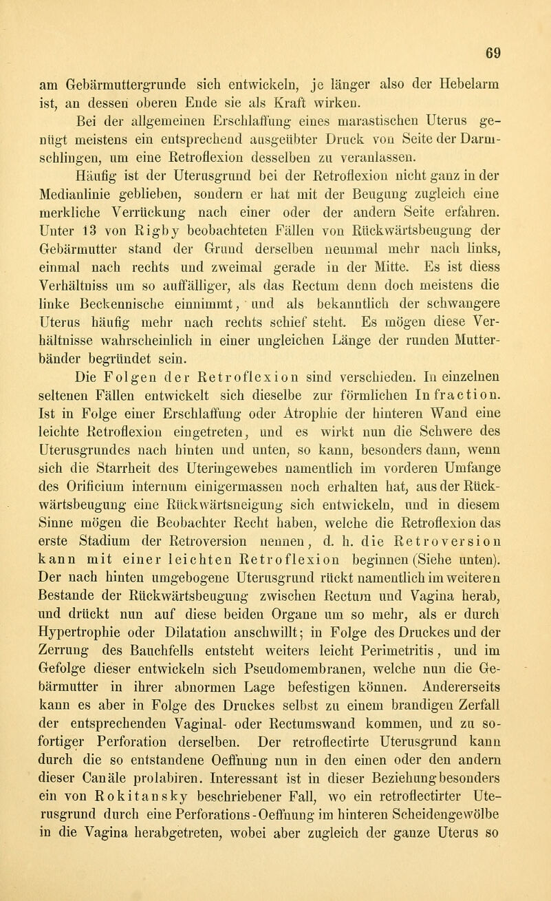 am Gebärmuttergrunde sich entwickeln, je länger also der Hebelarm ist, an dessen oberen Ende sie als Kraft wirken. Bei der allgemeinen Erschlaffung eines marastischen Uterus ge- nügt meistens ein entsprechend ausgeübter Druck von Seite der Darm- schlingen, um eine Retroflexion desselben zu veranlassen. Häufig ist der Uterusgrund bei der Retroflexion nicht ganz in der Medianlinie geblieben, sondern er hat mit der Beugung zugleich eine merkliche Verrückung nach einer oder der andern Seite erfahren. Unter i3 von Rigby beobachteten Fällen von Rückwärtsbeugung der Gebärmutter stand der Grund derselben neunmal mehr nach links, einmal nach rechts und zweimal gerade in der Mitte. Es ist diess Verhältniss um so auffälliger, als das Rectum denn doch meistens die linke Beckennische einnimmt, ' und als bekanntlich der schwangere Uterus häufig mehr nach rechts schief steht. Es mögen diese Ver- hältnisse wahrscheinlich in einer ungleichen Länge der runden Mutter- bänder begründet sein. Die Folgen der Retroflexion sind verschieden. In einzelnen seltenen Fällen entwickelt sich dieselbe zur förmlichen Infraction. Ist in Folge einer Erschlaffung oder Atrophie der hinteren Wand eine leichte Retroflexion eingetreten, und es wirkt nun die Schwere des Uterusgrundes nach hinten und unten, so kann, besonders dann, wenn sich die Starrheit des Uteringewebes namentlich im vorderen Umfange des Orificium internum einigermassen noch erhalten hat, aus der Rück- wärtsbeugung eine Rückwärtsneigung sich entwickeln, und in diesem Sinne mögen die Beobachter Recht haben, welche die Retroflexion das erste Stadium der Retroversion nennen, d. h. die Retroversion kann mit einer leichten Retroflexion beginnen (Siehe unten). Der nach hinten umgebogene Uterusgrund rückt namentlich im weiteren Bestände der Rückwärtsbeugung zwischen Rectum und Vagina herab, und drückt nun auf diese beiden Organe um so mehr, als er durch Hypertrophie oder Dilatation anschwillt; in Folge des Druckes und der Zerrung des Bauchfells entsteht weiters leicht Perimetritis, und im Gefolge dieser entwickeln sich Pseudomembranen, welche nun die Ge- bärmutter in ihrer abnormen Lage befestigen können. Andererseits kann es aber in Folge des Druckes selbst zu einem brandigen Zerfall der entsprechenden Vaginal- oder Rectumswand kommen, und zu so- fortiger Perforation derselben. Der retroflectirte Uterusgrund kann durch die so entstandene Oeffnung nun in den einen oder den andern dieser Canäle prolabiren. Interessant ist in dieser Beziehung besonders ein von Rokitansky beschriebener Fall, wo ein retroflectirter Ute- rusgrund durch eine Perforations - Oeffnung im hinteren Scheidengewölbe in die Vagina herabgetreten, wobei aber zugleich der ganze Uterus so