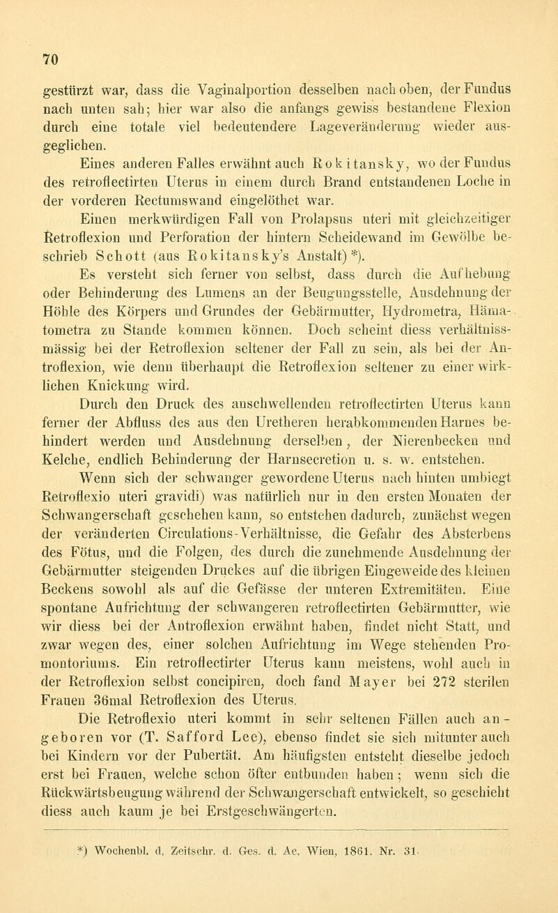 gestürzt war, dass die Vaginalportion desselben nach oben, der Fundus nach unten sah; hier war also die anfangs gewiss bestandene Flexion durch eine totale viel bedeutendere Lageveränderung wieder aus- geglichen. Eines anderen Falles erwähnt auch Rokitansky, wo der Fundus des retroflectirten Uterus in einem durch Brand entstandenen Loche in der vorderen Rectuniswand eingelöthet war. Einen merkwürdigen Fall von Prolapsus uteri mit gleichzeitiger Retroflexion und Perforation der hintern Scheidewand im Gewölbe be- schrieb Schott (aus Rokitansky^ Anstalt) *). Es versteht sich ferner von selbst, dass durch die Aufhebung oder Behinderung des Lumens an der Beugungsstelle, Ausdehnung der Höhle des Körpers und Grundes der Gebärmutter, Hydrometra, Häma- tometra zu Stande kommen können. Doch scheint diess verhäitniss- mässig bei der Retroflexion seltener der Fall zu sein, als bei der An- troflexion, wie denn überhaupt die Retroflexion seltener zu einer wirk- lichen Knickung wird. Durch den Druck des anschwellenden retroflectirten Uterus kann ferner der Abfluss des aus den Uretheren herabkommenden Harnes be- hindert werden und Ausdehnung derselben, der Nierenbecken und Kelche, endlich Behinderung der Harnsecretion u. s. w. entstehen. Wenn sich der schwanger gewordene Uterus nach hinten umbiegt Retroflexio uteri gravidi) was natürlich nur in den ersten Monaten der Schwangerschaft geschehen kann, so entstehen dadurch, zunächst wegen der veränderten Circulations-Verhältnisse, die Gefahr des Absterbens des Fötus, und die Folgen, des durch die zunehmende Ausdehnung der Gebärmutter steigenden Druckes auf die übrigen Eingeweide des kleinen Beckens sowohl als auf die Gefässe der unteren Extremitäten. Eine spontane Aufrichtung der schwangeren retroflectirten Gebärmutter, wie wir diess bei der Autroflexion erwähnt haben, findet nicht Statt, und zwar wegen des, einer solchen Aufrichtung im Wege stehenden Pro- montoriums. Ein retroflectirter Uterus kann meistens, wohl auch in der Retroflexion selbst concipiren, doch fand Mayer bei 272 sterilen Frauen 36mal Retroflexion des Uterus. Die Retroflexio uteri kommt in sehr seltenen Fällen auch an- geboren vor (T. Safford Lee), ebenso findet sie sich mitunter auch bei Kindern vor der Pubertät. Am häufigsten entsteht dieselbe jedoch erst bei Frauen, welche schon öfter entbunden haben ; wenn sich die Rückwärtsbeuguug während der Schwangerschaft entwickelt, so geschieht diess auch kaum je bei Erstgeschwängerten. *) Wochenbl. d, Zeitschr. d. Ges. d. Ae. Wien, 1861. Nr. 31.
