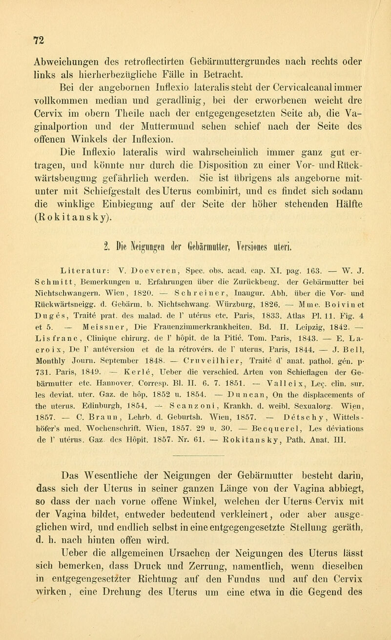 Abweichungen des retroflectirten Gebärmuttergrundes nach rechts oder links als hierherbezügliche Fälle in Betracht. Bei der angebornen Inflexio lateralis steht der Cervicalcanal immer vollkommen median und geradlinig, bei der erworbenen weicht dre Cervix im obern Theile nach der entgegengesetzten Seite ab, die Va- ginalportion und der Muttermund sehen schief nach der Seite des offenen Winkels der Inflexion. Die Inflexio lateralis wird wahrscheinlich immer ganz gut er- tragen, und könnte nur durch die Disposition zu einer Vor- und Rück- wärtsbeugung gefährlich werden. Sie ist übrigens als angeborne mit- unter mit Schiefgestalt des Uterus combinirt, und es findet sich sodann die winklige Einbiegung auf der Seite der höher stehenden Hälfte (Rokitansky). 2. Die Neigungen der Gebärmutter, Versiones uteri. Literatur: V. Doeveren, Spec. obs. acad. cap. XI. pag. 163, — W. J. Schmitt, Bemerkungen u. Erfahrungen über die Zurückbeug, der Gebärmutter bei Nichtschwangern. Wien, 1820. — Schreiner, Inaugur. Abh. über die Vor- und Rückwärtsneigg. d. Gebärm. b. Nichtschwang. Würzburg, 1826. — Mme. Boivinet Duges, Traite prat. des malad, de 1' uterus etc. Paris, 1833. Atlas PI. 11. Fig. 4 et 5. — Meissner^ Die Frauenzimmerkrankheiten. Bd. II. Leipzig, 1842. — Lisfranc, Clinique chirurg. de 1' hopit. de la Pitie. Tom. Paris, 1843. — E. La- croix, De 1' anteversion et de la retrovers. de 1' uterus. Paris, 1844. — J. Bell, Monthly Journ. September 1848. — Cruveilhier, Traite d' anat. pathol. gen. p- 731. Paris, 1849. — Kerle, Ueber die verschied. Arten von Schieflagen der Ge- bärmutter etc. Hannover. Corresp. Bl. II. 6. 7. 1851. — Valleix, Leg. clin. sur. les deviat. uter. Gaz. de hop. 1852 u. 1854. — Duncan, On the displacements of the uterus. Edinburgh, 1854. — Scanzoni, Krankh. d. weibl. Sexualorg. Wien, 1857. — C. Braun, Lehrb. d. Geburtsh. Wien, 1857. — Detschy, Wittels- höfer's med. Wochenschrift. Wien, 1857. 29 u. 30. — Becquerel, Les deviations de 1' uterus. Gaz. des Hopit. 1857. Nr. 61. — Rokitansky, Path. Anat. IH. Das Wesentliche der Neigungen der Gebärmutter besteht darin, dass sich der Uterus in seiner ganzen Länge von der Vagina abbiegt, so dass der nach vorne offene Winkel, welchen der Uterus-Cervix mit der Vagina bildet, entweder bedeutend verkleinert, oder aber ausge- glichen wird, und endlich selbst in eine entgegengesetzte Stellung geräth, d. h. nach hinten offen wird. Ueber die allgemeinen Ursachen der Neigungen des Uterus lässt sich bemerken, dass Druck und Zerrung, namentlich, wenn dieselben in entgegengesetzter Richtung auf den Fundus und auf den Cervix wirken, eine Drehung des Uterus um eine etwa in die Gegend des