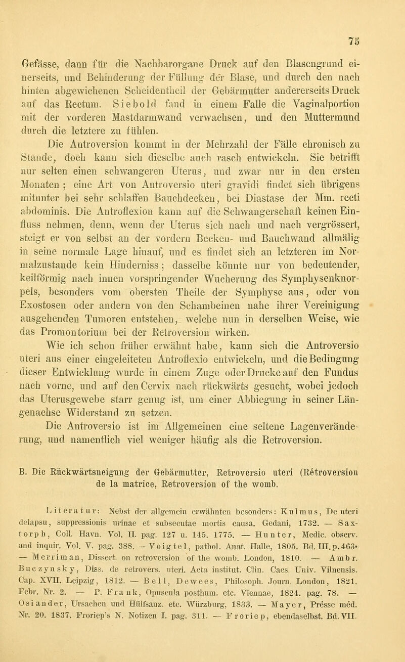Gefässe, dann für die Nachbarorgane Druck auf den Blasengrund ei- nerseits, und Behinderung der Füllung de'r Blase, und durch den nach hinten abgewichenen Scheidentheil der Gebärmutter andererseits Druck auf das Rectum. Siebold fand in einem Falle die Vaginalportion mit der vorderen Mastdarm wand verwachsen, und den Muttermund durch die letztere zu fühlen. Die Antroversion kommt in der Mehrzahl der Fälle chronisch zu Stande, doch kann sich dieselbe auch rasch entwickeln. Sie betrifft nur selten einen schwangeren Uterus, uud zwar nur in den ersten Monaten ; eine Art von Antroversio uteri gravidi findet sich übrigens mitunter bei sehr schlaffen Bauchdecken, bei Diastase der Mm. recti abdominis. Die Antroflexion kann auf die Schwangerschaft keinen Ein- fluss nehmen, denn, wenn der Uterus sich nach und nach vergrössert, steigt er von selbst an der vordem Becken- und Bauchwand allmälig in seine normale Lage hinauf, und es findet sich an letzteren im Nor- malzustande kein Hinderniss; dasselbe könnte nur von bedeutender, keilförmig nach innen vorspringender Wucherung des Symphysenknor- pels, besonders vom obersten Theile der Symphyse aus, oder von Exostosen oder andern von den Schambeinen nahe ihrer Vereinigung ausgehenden Tumoren entstehen, welche nun in derselben Weise, wie das Promontorium bei der Retroversion wirken. Wie ich schon früher erwähnt habe, kann sich die Antroversio uteri aus einer eingeleiteten Antroflexio entwickeln, und die Bedingung dieser Entwicklung wurde in einem Zuge oder Drucke auf den Fundus nach vorne, und auf denCervix nach rückwärts gesucht, wobei jedoch das Uterusgewebe starr genug ist, um einer Abbiegung in seiner Län- genachse Widerstand zu setzen. Die Antroversio ist im Allgemeinen eine seltene Lagenverände- rung, und namentlich viel weniger häufig als die Retroversion. B. Die Rückwärtsneigung der G-ebärmutter, Retroversio uteri (Retroversion de la niatrice, Retroversion of the womb. Literatur: Nebst der allgemein erwähnten besonders: Kulmus, De uteri delapsu, suppressionis urinae et subsecutae mortis causa, Gedani, 1732. — Sax- torph, Coli. Havn. Vol. II. pag. 127 u. 145. 1775. — Hunter, Media observ. and inquir. Vol. V. pag. 388. -Voigtel, pathol. Anat. Halle, 1805. Bd. HI.p.463« — Merriman, Dissert. on retroversion of the womb. London, 1810. — Ainbr. Buczynsky, Diss. de retrovers. uteri. Acta institut. Clin. Caes Univ. Viluensis. Cap. XVH. Leipzig, 1812. — Bell, Dewees, Philosoph. Journ. London, 1821. Febr. Nr. 2. — P. Frank, Opuscula posthum. etc. Viennae, 1824. pag. 78. — Osi ander, Ursachen und Hülfsanz. etc. Würzburg, 1833. — Mayer, Presse med. Nr. 20. 1837. Froriep's N. Notizen I. pag. 311. — Froriep, ebendaselbst. Bd. VII.