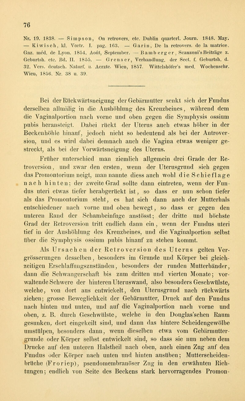 Nr. 19. 1838. — Simpson, On retrovers. etc. Dublin quarterl. Journ. 1848. May. — Kiwisch, kl. Vortr. I. pag. 163. — Garin, De la retrovers. de la matrice. Gaz. med. de Lyon. 1854. Aout, September. —Bamberger, Scanzoni'sBeiträge z. Gebnrtsh. etc. Bd. II. 1855. — Grenser, Verhandlung, der Sect. f. Geburtsh. d. 32. Vers, deutsch. Naturf. u. Aerzte. Wien, 1857. Wittelshöfer's med. Wochenschr. Wien, 1856. Nr. 38 u. 39, Bei der Rückwärtsneigung der Gebärmutter senkt sich der Fundus derselben allmälig in die Aushöhlung- des Kreuzbeines, während dem die Vaginalportion nach vorne und oben gegen die Symphysis ossium pubis heransteigt. Dabei rückt der Uterus auch etwas höher in der Beckenhöhle hinauf, jedoch nicht so bedeutend als bei der Antrover- sion, und es wird dabei demnach auch die Vagina etwas weniger ge- streckt, als bei der Vorwärtsneigung des Uterus. Früher unterschied man ziemlich allgemein drei Grade der Re- troversion, und zwar den ersten, wenn der Uterusgrund sich gegen das Promontorium neigt, man nannte diess auch wohl die Schieflage nach hinten; der zweite Grad sollte dann eintreten, wenn der Fun- dus uteri etwas tiefer herabgerückt ist, so dass er nun schon tiefer als das Promontorium steht, es hat sich dann auch der Mutterhals entschiedener nach vorne und oben bewegt, so dass er gegen den unteren Rand der Schambeinfuge anstösst; der dritte und höchste Grad der Retroversion tritt endlich dann ein, wenn der Fundus uteri tief in der Aushöhlung des Kreuzbeines, und die Vaginalportion selbst über die Symphysis ossium pubis hinauf zu stehen kommt. Als Ursachen der RetroVersion des Uterus gelten Ver- grösserungen desselben, besonders im Grunde und Körper bei gleich- zeitigen Erschlaffungszuständen, besonders der runden Mutterbänder, dann die Schwangerschaft bis zum dritten und vierten Monate; vor- waltende Schwere der hinteren Uteruswand, also besonders Geschwülste, welche, von dort aus entwickelt, den Uterusgrund nach rückwärts ziehen; grosse Beweglichkeit der Gebärmutter, Druck auf den Fundus nach hinten und unten, und auf die Vaginalportion nach vorne und oben, z. B. durch Geschwülste, welche in den Douglas'schen Raum gesunken, dort eingekeilt sind, und dann das hintere Scheidengewölbe umstülpen, besonders dann, wenn dieselben etwa vom Gebärmutter- grunde oder Körper selbst entwickelt sind, so dass sie nun neben dem Drucke auf den unteren Halstheil nach oben, auch einen Zug auf den Fundus oder Körper nach unten und hinten ausüben; Mutterscheiden- brüche (Froriep), pseudomembranöser Zug in den erwähnten Rich- tungen; endlich von Seite des Beckens stark hervorragendes Promon-