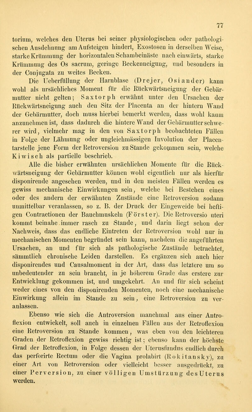 torium, welches den Uterus bei seiner physiologischen oder pathologi- schen Ausdehnung am Aufsteigen hindert, Exostosen in derselben Weise, starke Krümmung der horizontalen Schambeinäste nach einwärts, starke Krümmung des Os sacrum, geringe Beckenneigung, und besonders in der Conjugata zu weites Becken. Die Ueberfülluug der Harnblase (Drejer, Oslander) kann wohl als ursächliches Moment für die Rückwärtsneigung der Gebär- mutter nicht gelten; Saxtorph erwähnt unter den Ursachen der Rückwärtsneigung auch den Sitz der Placenta an der hintern Wand der Gebärmutter, doch inuss hierbei bemerkt werden, dass wohl kaum anzunehmen ist, dass dadurch die hintere Wand der Gebärmutter schwe- rer wird, vielmehr mag in den von Saxtorph beobachteten Fällen in Folge der Lähmung oder ungleichmässigen Involution der Placen- tarstelle jene Form der Retroversion zu Stande gekommen sein, welche K i w i s c h als partielle beschrieb. Alle die bisher erwähnten ursächlichen Momente für die Rück- wärtsneigung der Gebärmutter können wohl eigentlich nur als hierfür disponirende angesehen werden, und in den meisten Fällen werden es gewiss mechanische Einwirkungen sein, welche bei Bestehen eines oder des andern der erwähnten Zustände eine Retroversion sodann unmittelbar veranlassen, so z. B. der Druck der Eingeweide bei hefti- gen Contractionen der Bauchmuskeln (Förster). Die Retroversio uteri kommt beinahe immer rasch zu Stande, und darin liegt schon der Nachweis, dass das endliche Eintreten der Retroversion wohl nur in mechanischen Momenten begründet sein kann, nachdem die angeführten Ursachen, an und für sich als pathologische Zustände betrachtet, sämmtlich chronische Leiden darstellen. Es ergänzen sich auch hier disponirendes und Causalmoment in der Art, dass das letztere um so unbedeutender zu sein braucht, in je höherem Grade das erstere zur Entwicklung gekommen ist, und umgekehrt. An und für sich scheint weder eines von den disponirenden Momenten, noch eine mechanische Einwirkung allein im Stande zu sein, eine Retroversion zu ver- anlassen. Ebenso wie sich die Antroversion manchmal aus einer Antro- flexion entwickelt, soll auch in einzelnen Fällen aus der Retroflexion eine Retroversion zu Stande kommen, was eben von den leichteren Graden der Retroflexion gewiss richtig ist; ebenso kann der höchste Grad der Retroflexion, in Folge dessen der Uterusfundus endlich durch das perforirte Rectum oder die Vagina prolabirt (Rokitansky), zu einer Art von Retroversion oder vielleicht besser ausgedrückt, zu einer Perversion, zu einer völligen Umstürzung desUterus werden.
