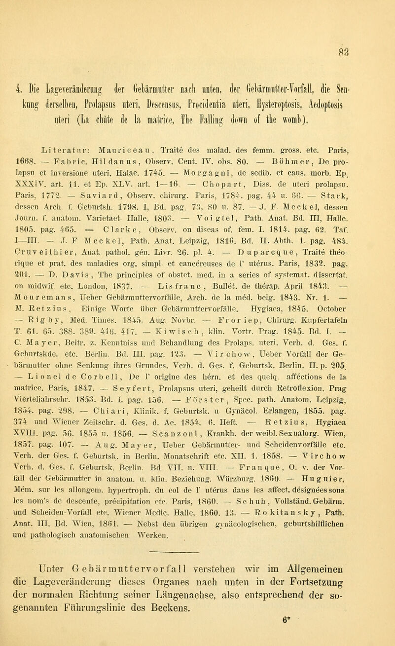 4. Die Lageverändernng der Gebärmutter nach unten, der Gebärmutter-Vorfall, die Sen- kung1 derselben, Prolapsus uteri, Descensus, Procidentia uteri, Hysteroptosis, Aedoptosis uteri (La chüte de la matrice, The Falling down of the womb). Literatur: Mauricea u, Traite des malad, des femm. gross, etc. Paris, 1668. — Fabric. Hildanus, Observ. Cent. IV. obs. 80. — Böhmer, De pro- lapsu et inversione uteri. Halae. 1745. — Morgagni, de sedib. et caus. morb. Ep. XXXTV. art. 11. et Ep. XLV. art. 1—16. — Chopart, Diss. de uteri prolapsu. Paris. 1772. — Saviard, Observ. Chirurg. Paris, 1784. pag. 44 u. 68. — Stark, dessen Arch. f. Geburtsh. 1798. I, Bd. pag, 73, 80 u. 87. — J. F. Meckel, dessen Journ. f. anatom. Varietaet. Halle, 1803. — Voigtel, Path. Anat. Bd. in, Halle. 1805. pag. 465. — Clarke, Observ. on diseas of. fem. I. 1814. pag. 62. Taf. I—HI. — J. F Meckel, Path. Anat. Leipzig, 1816. Bd. II. Abth. 1. pag. 484. Cruveilhier, Anat. pathol. gen. Livr. 26. pl. 4. — Duparcque, Traite theo- rique et prat. des maladies org. simpl. et cancereuses de 1' uterus. Paris, 1832. pag. 201. — D. Davis, The principles of obstet, med. in a series of systemat. dissertat. on midwif. etc. London, 1837. — Lisfranc, Bullet, de therap. April 1843. — Mouremans, Ueber Gebärmuttervorfälle, Arch. de la med. belg. 1843. Nr. 1. — M. Ret z ins, Einige Worte über Gebärmuttervorfälle. Hygiaea, 1845. October — Rigby, Med. Times. 1845. Aug. Novbr. — Froriep, Chirurg. Kupfertafeln T. 61. 85. 388. 389. 416. 417. — Kiwisch, klin. Vortr. Prag. 1845. Bd- I. — C. Mayer, Beitr. z. Kenntniss und Behandlung des Prolaps, uteri. Verh. d. Ges. f. Geburtskde. etc. Berlin. Bd. HI. pag. 123. — Virchow, Ueber Vorfall der Ge- bärmutter ohne Senkung ihres Grundes. Verh. d. Ges. f. Geburtsk. Berlin. IL p. 205. — Lionel de Cor bell, De 1' origine des hern. et des quelq. affections de la matrice. Paris, 1847. — Seyfert, Prolapsus uteri, geheilt durch Retroflexion. Prag Vierteljahrschr. 1853. Bd. I. pag. 156. — Förster, Spec. path. Anatom. Leipzig, 1854. pag. 298. —- Chiari, Klinik, f. Geburtsk. u. Gynäcol. Erlangen, 1855. pag. 374 und Wiener Zeitschr. d. Ges. d. Ae. 1854. 6. Heft. — Retzius, Hygiaea XVIII. pag. 56. 1855 u. 1856. — Scanzoni, Krankh. der weibl. Sexualorg. Wien, 1857. pag. 107. — Aug. Mayer, Ueber Gebärmutter- und Scheidenvorfälle etc. Verh. der Ges. f. Geburtsk. in Berlin. Monatschrift etc. XH. 1. 1858. — Virchow Verh. d. Ges. f. Geburtsk. Berlin. Bd. VII. u. VIII — Franque, 0. v. der Vor- fall der Gebärmutter in anatom. u. klin. Beziehung. Würzburg. 1880. — Huguier, Mein, sur les allongem. hypertroph, du col de V uterus dans les affect. dösignees soua les nora's de descente, precipitation etc Paris, 1860. — Schuh, Vollständ.Gebärm. und Scheiden-Vorfall etc. Wiener Medic. Halle, 1860. 13. — Rokitansky, Path. Anat. HI. Bd. Wien, 1881. — Nebst den übrigen gynäcologischen, geburtshilflichen und pathologisch anatomischen Werken. Unter G ebärmuttervorfall verstehen wir im Allgemeinen die Lageveränderung dieses Organes nach unten iu der Fortsetzung der normalen Richtung seiuer Längenachse, also entsprechend der so- genannten Führungslinie des Beckens. 6*