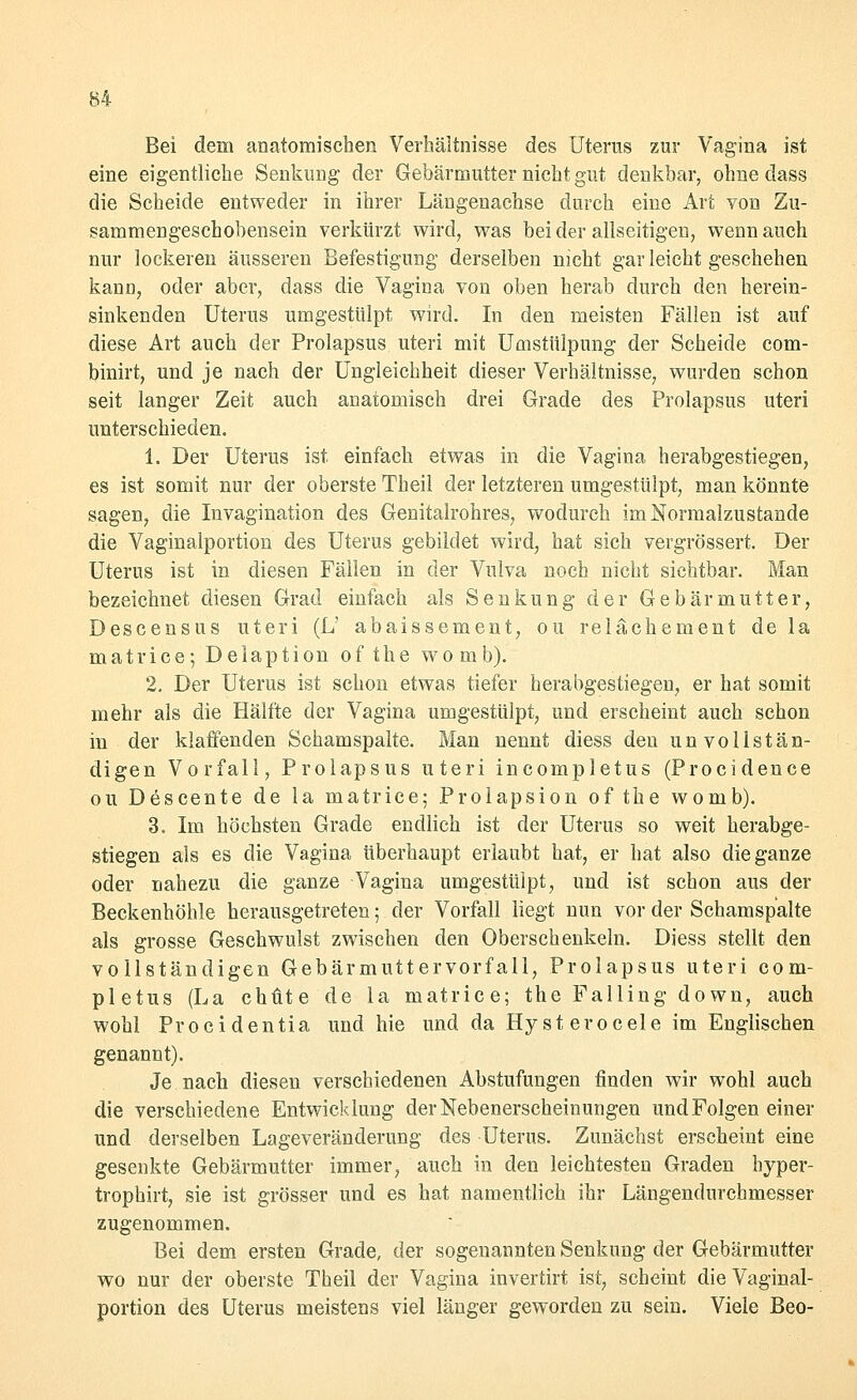 Bei dem anatomischen Verhältnisse des Uterus zur Vagina ist eine eigentliche Senkung der Gebärmutter nicht gut denkbar, ohne dass die Scheide entweder in ihrer Längenachse durch eine Art von Zu- sammengeschobensein verkürzt wird, was bei der allseitigen, wenn auch nur lockeren äusseren Befestigung derselben nicht gar leicht geschehen kann, oder aber, dass die Vagina von oben herab durch den herein- sinkenden Uterus umgestülpt wird. In den meisten Fällen ist auf diese Art auch der Prolapsus uteri mit Umstülpung der Scheide com- binirt, und je nach der Ungleichheit dieser Verhältnisse, wurden schon seit langer Zeit auch anatomisch drei Grade des Prolapsus uteri unterschieden. 1. Der Uterus ist einfach etwas in die Vagina herabgestiegen, es ist somit nur der oberste Theil der letzteren umgestülpt, man könnte sagen, die Invagination des Genitalrohres, wodurch im Normalzustande die Vaginalportion des Uterus gebildet wird, hat sich vergrössert Der Uterus ist in diesen Fällen in der Vulva noch nicht sichtbar. Man bezeichnet diesen Grad einfach als Senkung der Gebärmutter, Descensus uteri (L' abaissement, ou relächement de la matrice; Delaption ofthe womb). 2. Der Uterus ist schon etwas tiefer herabgestiegen, er hat somit mehr als die Hälfte der Vagina umgestülpt, und erscheint auch schon in der klaffenden Schamspalte. Man nennt diess den unvollstän- digen Vorfall, Prolapsus uteri incompletus (Procidence ou Descente de la matrice; Prolapsion of the womb). 3. Im höchsten Grade endlich ist der Uterus so weit herabge- stiegen als es die Vagina überhaupt erlaubt hat, er hat also die ganze oder nahezu die ganze Vagina umgestülpt, und ist schon aus der Beckenhöhle herausgetreten; der Vorfall liegt nun vor der Schamspalte als grosse Geschwulst zwischen den Oberschenkeln. Diess stellt den vollständigen Gebärmuttervorfall, Prolapsus uteri com- pletus (La chfite de la matrice; the Falling down, auch wohl Procidentia und hie und da Hy st erocele im Englischen genannt). Je nach diesen verschiedenen Abstufungen finden wir wohl auch die verschiedene Entwicklung der Nebenerscheinungen und Folgen einer und derselben Lageveränderung des Uterus. Zunächst erscheint eine gesenkte Gebärmutter immer, auch in den leichtesten Graden hyper- tropbirt, sie ist grösser und es hat namentlich ihr Längendurchmesser zugenommen. Bei dem ersten Grade, der sogenannten Senkung der Gebärmutter wo nur der oberste Theil der Vagina invertirt ist, scheint die Vaginal- portion des Uterus meistens viel länger geworden zu sein. Viele Beo-