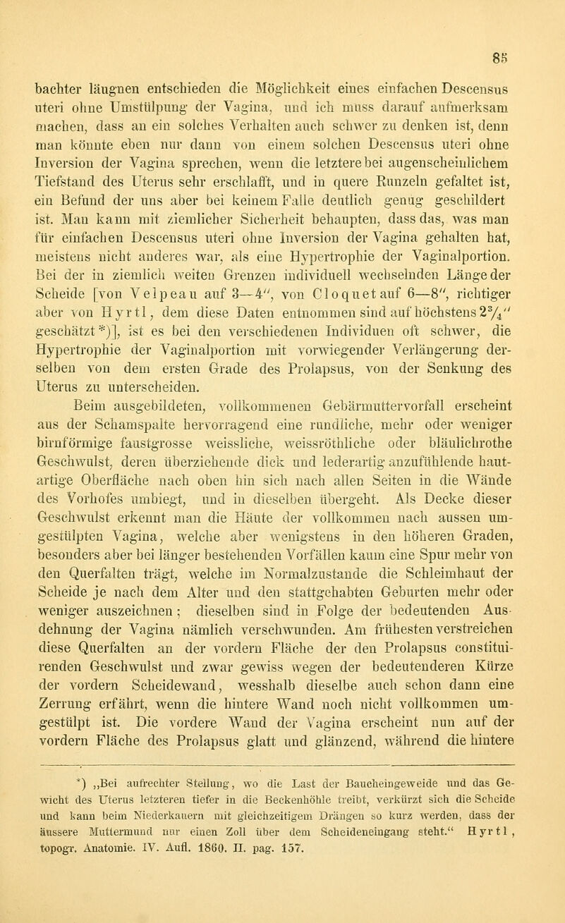 bachter läugnen entschieden die Möglichkeit eines einfachen Descensus uteri ohne Umstülpung der Vagina, und ich muss darauf aufmerksam machen, dass an ein solches Verhalten auch schwer zu denken ist, denn man könnte eben nur dann von einem solchen Descensus uteri ohne Inversion der Vagina sprechen, wenn die letztere bei augenscheinlichem Tiefstand des Uterus sehr erschlafft, und in quere Runzeln gefaltet ist, ein Befund der uns aber bei keinem Falle deutlich genug geschildert ist. Mau kann mit ziemlicher Sicherheit behaupten, dass das, was man für einfachen Descensus uteri ohne Inversion der Vagina gehalten hat, meistens nicht anderes war, als eine Hypertrophie der Vaginalportion. Bei der in ziemlich weiten Grenzen individuell wechselnden Länge der Scheide [von Velpeau auf 3—4, von Cloquetauf 6—8, richtiger aber von Hyrtl, dem diese Daten entnommen sind auf höchstens 23/4 geschätzt*)], ist es bei den verschiedenen Individuen oft schwer, die Hypertrophie der Vaginalportion mit vorwiegender Verlängerung der- selben von dem ersten Grade des Prolapsus, von der Senkung des Uterus zu unterscheiden. Beim ausgebildeten, vollkommenen Gebärmuttervorfall erscheint aus der Schamspalte hervorragend eine rundliche, mehr oder weniger birnförmige faustgrosse weissliche, weissröthliche oder bläulichrothe Geschwulst, deren überziehende dick und lederartig anzufühlende haut- artige Oberfläche nach oben hin sich nach allen Seiten in die Wände des Vorhofes umbiegt, und in dieselben übergeht. Als Decke dieser Geschwulst erkennt man die Häute der vollkommen nach aussen um- gestülpten Vagina, welche aber wenigstens in den höheren Graden, besonders aber bei länger bestehenden Vorfällen kaum eine Spur mehr von den Querfalten trägt, welche im Normalzustande die Schleimhaut der Scheide je nach dem Alter und den stattgehabten Geburten mehr oder weniger auszeichnen; dieselben sind in Folge der bedeutenden Aus- dehnung der Vagina nämlich verschwunden. Am frühesten verstreichen diese Querfalten an der vordem Fläche der den Prolapsus constitui- renden Geschwulst und zwar gewiss wegen der bedeutenderen Kürze der vordem Scheidewand, wesshalb dieselbe auch schon dann eine Zerrung erfährt, wenn die hintere Wand noch nicht vollkommen um- gestülpt ist. Die vordere Wand der Vagina erscheint nun auf der vordem Fläche des Prolapsus glatt und glänzend, während die hintere *) „Bei aufrechter Stellung, wo die Last der Baucheingeweide und das Ge- wicht des Uterus letzteren tiefer in die Beckenhöhle treibt, verkürzt sieh die Scheide und kann beim Niederkauern mit gleichzeitigem Drängen so kurz werden, dass der äussere Muttermund nur einen Zoll über dem Scheideneingang steht. Hyrtl, topogr. Anatomie. IV. Aufl. 1860. II. pag. 157.