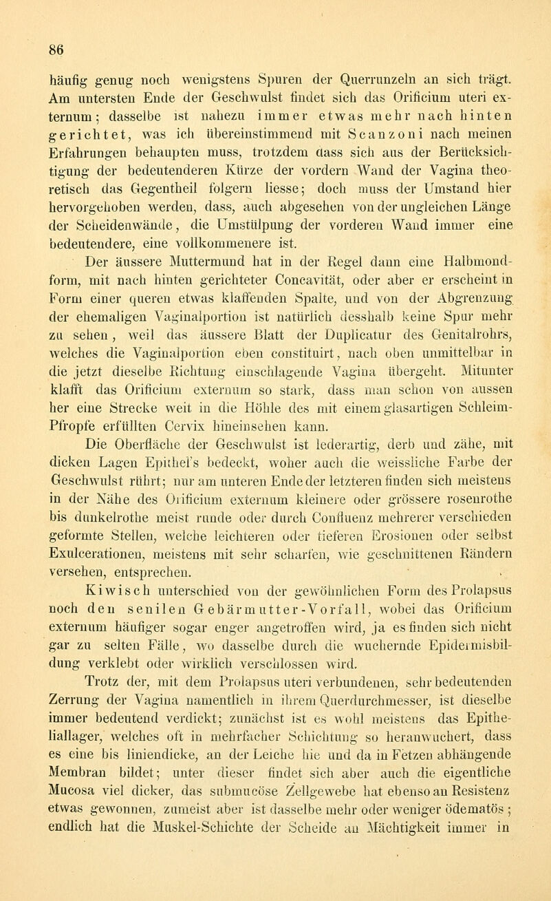 häufig genug noch wenigstens Spuren der Querrunzeln an sich trägt. Am untersten Ende der Geschwulst findet sich das Orificium uteri ex- ternum; dasselbe ist nahezu immer etwas mehr nach hinten gerichtet, was ich übereinstimmend mit Scanzoni nach meinen Erfahrungen behaupten muss, trotzdem aass sich aus der Berücksich- tigung der bedeutenderen Kürze der vordem Wand der Vagina theo- retisch das Gegentkeil folgern Hesse; doch muss der Umstand hier hervorgehoben werden, dass, auch abgesehen von der ungleichen Länge der Scheiden wände, die Umstülpung der vorderen Wand immer eine bedeutendere, eine vollkommenere ist. Der äussere Muttermund hat in der Regel dann eine Halbmond- form, mit nach hinten gerichteter Concavität, oder aber er erscheint in Form einer queren etwas klaffenden Spalte, und von der Abgrenzung der ehemaligen Vaginalportion ist natürlich desshalb keine Spar mehr zu sehen, weil das äussere Blatt der Duplicatur des Genitalrohrs, welches die Vaginalportion eben constituirt, nach oben unmittelbar in die jetzt dieselbe Richtung einschlagende Vagina übergeht. Mitunter klafft das Orificium externum so stark, dass man schon von aussen her eine Strecke weit in die Höhle des mit einem glasartigen Schleim- Pfropfe erfüllten Cervix hineinsehen kann. Die Oberfläche der Geschwulst ist lederartig, derb und zähe, mit dicken Lagen EpiiheFs bedeckt, woher auch die weissliche Farbe der Geschwulst rührt; nur am unteren Ende der letzteren finden sich meistens in der Nähe des Orificium externum kleinere oder grössere rosenrothe bis dunkelrothe meist runde oder durch Confluenz mehrerer verschieden geformte Stellen, welche leichteren oder tieferen Erosionen oder selbst Exulcerationen, meistens mit sehr scharfen, wie geschnittenen Rändern versehen, entsprechen. Ki wisch unterschied von der gewöhnlichen Form des Prolapsus noch den senilen Gebärmutter-Vorfall, wobei das Orificium externum häufiger sogar enger angetroffen wird, ja es finden sich nicht gar zu selten Fälle, wo dasselbe durch die wuchernde Epideraiisbil- dung verklebt oder wirklich verschlossen wird. Trotz der, mit dem Prolapsus uteri verbundenen, sehr bedeutenden Zerrung der Vagina namentlich in ihrem Querdurchmesser, ist dieselbe immer bedeutend verdickt; zunächst ist es wohl meistens das Epithe- liallager, welches oft in mehrfacher Schichtung so heranwuchert, dass es eine bis liniendicke, an der Leiche hie und da in Fetzen abhängende Membran bildet; unter dieser findet sich aber auch die eigentliche Mucosa viel dicker, das snbmucöse Zellgewebe hat ebenso an Resistenz etwas gewonnen, zumeist aber ist dasselbe mehr oder weniger ödematös ; endlich hat die Muskel-Schichte der Scheide au Mächtigkeit immer in