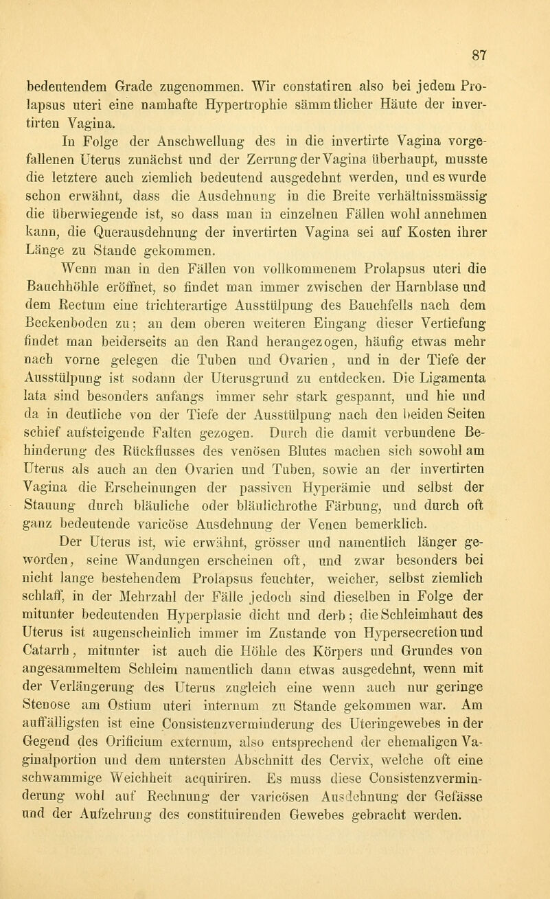 bedeutendem Grade zugenommen. Wir constatiren also bei jedem Pro- lapsus uteri eine namhafte Hypertrophie sämmtlicher Häute der inver- tirten Vagina. In Folge der Anschwellung des in die invertirte Vagina vorge- fallenen Uterus zunächst und der Zerrung der Vagina überhaupt, musste die letztere auch ziemlich bedeutend ausgedehnt werden, und es wurde schon erwähnt, dass die Ausdehnung in die Breite verhältnissmässig die überwiegende ist, so dass man in einzelnen Fällen wohl annehmen kann, die Querausdehnung der invertirten Vagina sei auf Kosten ihrer Länge zu Stande gekommen. Wenn man in den Fällen von vollkommenem Prolapsus uteri die Bauchhöhle eröffnet, so findet man immer zwischen der Harnblase und dem Kectum eine trichterartige Ausstülpung des Bauchfells nach dem Beckenboden zu; an dem oberen weiteren Eingang dieser Vertiefung findet man beiderseits an den Band herangezogen, häufig etwas mehr nach vorne gelegen die Tuben und Ovarien, und in der Tiefe der Ausstülpung ist sodann der Uterusgrund zu entdecken. Die Ligamenta lata sind besonders anfangs immer sehr stark gespannt, und hie und da in deutliche von der Tiefe der Ausstülpung nach den beiden Seiten schief aufsteigende Falten gezogen. Durch die damit verbundene Be- hinderung des Rückflusses des venösen Blutes machen sich sowohl am Uterus als auch an den Ovarien und Tuben, sowie an der invertirten Vagina die Erscheinungen der passiven Hyperämie und selbst der Stauung durch bläuliche oder bläulichrothe Färbung, und durch oft ganz bedeutende varicöse Ausdehnung der Venen bemerklich. Der Uterus ist, wie erwähnt, grösser und namentlich länger ge- worden, seine Wandungen erseheinen oft, und zwar besonders bei nicht lange bestehendem Prolapsus feuchter, weicher, selbst ziemlich schlaff, in der Mehrzahl der Fälle jedoch sind dieselben in Folge der mitunter bedeutenden Hyperplasie dicht und derb; die Schleimhaut des Uterus ist augenscheinlich immer im Zustande von Hypersecretion und Catarrh, mitunter ist auch die Höhle des Körpers und Grundes von angesammeltem Schleim namentlich dann etwas ausgedehnt, wenn mit der Verlängerung des Uterus zugleich eine wenn auch nur geringe Stenose am Ostium uteri internum zu Stande gekommen war. Am auffälligsten ist eine Consistenzverminderung des Uteringewebes in der Gegend des Orificium externum, also entsprechend der ehemaligen Va- ginalportion und dem untersten Abschnitt des Cervix, welche oft eine schwammige Weichheit acquiriren. Es muss diese Consistenzvermin- derung wohl auf Rechnung der varicösen Ausdehnung der Gefässe und der Aufzehrung des constituirenden Gewebes gebracht werden.