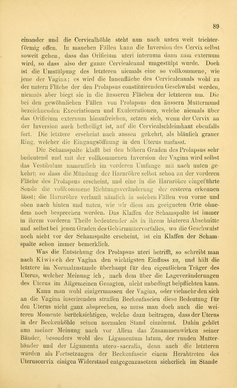 einander und die Cervicalhöhle steht nun nach unten weit trichter- förmig- offen. In manchen Fällen kann die Inversion des Cervix selbst soweit gehen, dass das Orificium uteri internum dann zum externum wird, so dass also der ganze Cervicalcanal umgestülpt wurde. Doch ist die UmstiilpuDg des letzteren niemals eine so vollkommene, wie jene der Vagina; es wird die Innenfläche des Cervicalcanals wohl zu der untern Fläche der den Prolapsus constituirenden Geschwulst werden, niemals aber biegt sie in die äusseren Flächen der letzteren um. Die bei den gewöhnlichen Fällen von Prolapsus den äussern Muttermund bezeichnenden Excoriationen und Exulcerationen, welche niemals über das Orificium externum hinaufreichen, setzen sich, wenn der Cervix an der Inversion auch betheiligt ist, auf die Cervicalschleimhaut ebenfalls fort. Die letztere erscheint nach aussen gekehrt, als bläulich grauer Ring, welcher die Eingangsöffnung in den Uterus umfasst. Die Schamspalte klafft bei den höhern Graden des Prolapsus sehr bedeutend und mit der vollkommenen Inversion der Vagina wird selbst das Vestibulum namentlich im vorderen Umfange mit nach unten ge- kehrt; so .dass die Mündung der Harnröhre selbst schon an der vorderen Fläche des Prolapsus erscheint, und eine in die Harnröhre eingeführte Sonde die vollkommene Richtungsveränderung der ersteren erkennen lässt; die Harnröhre verlauft nämlich in solchen Fällen von vorne und oben nach hinten und unten, wie wir diess am geeigneten Orte ohne- dem noch besprechen werden. Das Klaffen der Schamspalte ist immer in ihrem vorderen Theile bedeutender als in ihrem hinteren Abschnitte und selbst bei jenen Graden des Gebärmutter Vorfalles, wo die Geschwulst noch nicht vor der Schamspalte erscheint, ist ein Klaffen der Scham- spalte schon immer bemerklich. Was die Entstehung des Prolapsus uteri betrifft, so schreibt man nach Kiwis c~h der Vagina den wichtigsten Einfluss zu, und hält die letztere im Normalzustande überhaupt für den eigentlichen Träger des Uterus, welcher Meinung ich, nach dem über die Lageveränderungen des Uterus im Allgemeinen Gesagten, nicht unbedingt beipflichten kann. Kann man wohl einigermassen der Vagina, oder vielmehr den sich an die Vagina inserirenden straffen Beckenfascien diese Bedeutung für den Uterus nicht ganz absprechen, so muss man doch auch die wei- teren Momente berücksichtigen, welche dazu beitragen, dass der Uterus in der Beckenhöhle seinen normalen Stand einnimmt. Dahin gehört nun meiner Meinung nach vor Allem das Zusammenwirken seiner Bänder, besonders wohl des Ligamentum latum, der runden Mutter- bänder und der Ligamenta utero - sacralia, denn auch die letzteren würden als Fortsetzungen der Beckenfascie einem Herabtreten des Uteruscervix einigen Widerstand entgegenzusetzen sicherlich im Stande