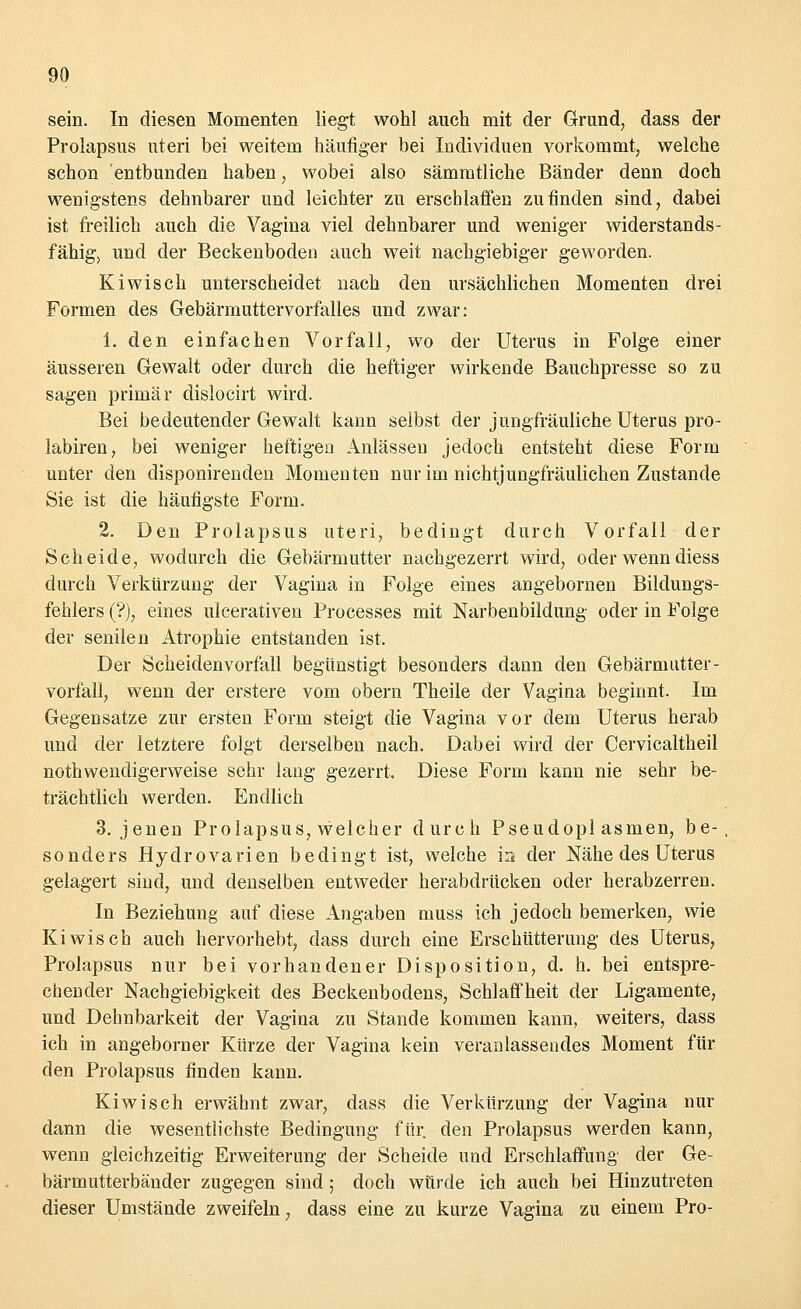 sein. In diesen Momenten liegt wohl auch mit der Grund, dass der Prolapsus uteri bei weitem häufiger bei Individuen vorkommt, welche schon entbunden haben, wobei also sämmtliche Bänder denn doch wenigstens dehnbarer und leichter zu erschlaffen zu finden sind, dabei ist freilich auch die Vagina viel dehnbarer und weniger widerstands- fähig, und der Beckenboden auch weit nachgiebiger geworden. Kiwi seh unterscheidet nach den ursächlichen Momenten drei Formen des Gebärmuttervorfalles und zwar: 1. den einfachen Vorfall, wo der Uterus in Folge einer äusseren Gewalt oder durch die heftiger wirkende Bauchpresse so zu sagen primär dislocirt wird. Bei bedeutender Gewalt kann selbst der jungfräuliche Uterus pro- labiren, bei weniger heftigen Anlässen jedoch entsteht diese Form unter den disponirenden Momenten nur im nichtjungfräulichen Zustande Sie ist die häufigste Form. 2. Den Prolapsus uteri, bedingt durch Vorfall der Scheide, wodurch die Gebärmutter nachgezerrt wird, oder wenn diess durch Verkürzung der Vagina in Folge eines angebornen Bildungs- fehlers (?), eines ulcerativen Processes mit Narbenbildung oder in Folge der senilen Atrophie entstanden ist. Der Scheidenvorfall begünstigt besonders dann den Gebärmutter- Vorfall, wenn der erstere vom obern Theile der Vagina beginnt. Im Gegensatze zur ersten Form steigt die Vagina vor dem Uterus herab und der letztere folgt derselben nach. Dabei wird der Cervicaltheil notwendigerweise sehr lang gezerrt. Diese Form kann nie sehr be- trächtlich werden. Endlich 3. jenen Prolapsus, welcher durch Pseudopl asmen, be-, sonders HydrOvarien bedingt ist, welche in der Nähe des Uterus gelagert sind, und denselben entweder herabdrücken oder herabzerren. In Beziehung auf diese Angaben muss ich jedoch bemerken, wie Kiwisch auch hervorhebt, dass durch eine Erschütterung des Uterus, Prolapsus nur bei vorhandener Disposition, d. h. bei entspre- chender Nachgiebigkeit des Beckenbodens, Schlaffheit der Ligamente, und Dehnbarkeit der Vagina zu Stande kommen kann, weiters, dass ich in angeborner Kürze der Vagina kein veranlassendes Moment für den Prolapsus finden kann. Kiwis eh erwähnt zwar, dass die Verkürzung der Vagina nur dann die wesentlichste Bedingung für den Prolapsus werden kann, wenn gleichzeitig Erweiterung der Scheide und Erschlaffung der Ge- bärmutterbänder zugegen sind; doch würde ich auch bei Hinzutreten dieser Umstände zweifeln, dass eine zu kurze Vagina zu einem Pro-