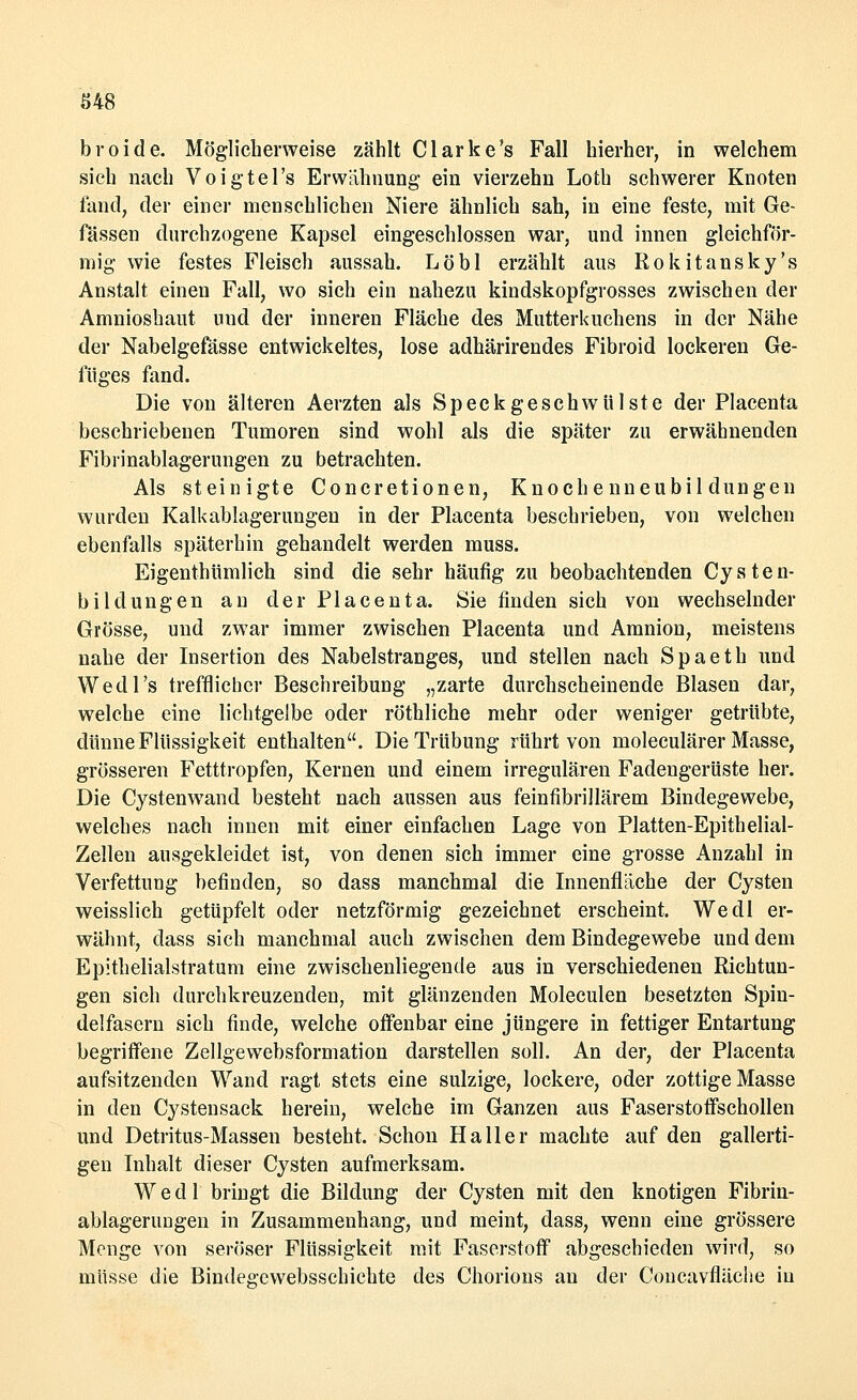 S48 broide. Möglicherweise zählt Clarke's Fall hierher, in welchem sieh nach Voigtel's Erwähnung ein vierzehn Loth schwerer Knoten fand, der einer menschlichen Niere ähnlich sah, in eine feste, mit Ge- fässen durchzogene Kapsel eingeschlossen war, und innen gleichför- mig wie festes Fleisch aussah. Löbl erzählt aus Rokitansky's Anstalt einen Fall, wo sich ein nahezu kindskopfgrosses zwischen der Amnioshaut uud der inneren Fläche des Mutterkuchens in der Nähe der Nabelgefasse entwickeltes, lose adhärirendes Fibroid lockeren Ge- füges fand. Die von älteren Aerzten als Sp ee k geschwül st e der Placenta beschriebenen Tumoren sind wohl als die später zu erwähnenden Fibrinablagerungen zu betrachten. Als steinigte Concretionen, Knochenneubildungen wurden Kalkablagerungen in der Placenta beschrieben, von welchen ebenfalls späterhin gehandelt werden muss. Eigentümlich sind die sehr häufig zu beobachtenden Cysten- bildungen an der Placenta. Sie finden sich von wechselnder Grösse, und zwar immer zwischen Placenta und Amnion, meistens nahe der Insertion des Nabelstranges, und stellen nach Spaeth und Wedl's trefflicher Beschreibung „zarte durchscheinende Blasen dar, welche eine lichtgelbe oder röthliche mehr oder weniger getrübte, dünne Flüssigkeit enthalten. Die Trübung rührt von moleculärer Masse, grösseren Fetttropfen, Kernen und einem irregulären Fadengerüste her. Die Cystenwand besteht nach aussen aus feinfibrillärem Bindegewebe, welches nach innen mit einer einfachen Lage von Platten-Epithelial- Zellen ausgekleidet ist, von denen sich immer eine grosse Anzahl in Verfettung befinden, so dass manchmal die Innenfläche der Cysten weisslich getüpfelt oder netzförmig gezeichnet erscheint. Wedl er- wähnt, dass sich manchmal auch zwischen dem Bindegewebe und dem Epithelialstratum eine zwischenliegende aus in verschiedenen Richtun- gen sich durchkreuzenden, mit glänzenden Moleculen besetzten Spin- delfasern sich finde, welche offenbar eine jüngere in fettiger Entartung begriffene Zellgewebsformation darstellen soll. An der, der Placenta aufsitzenden Wand ragt stets eine sulzige, lockere, oder zottige Masse in den Cystensack herein, welche im Ganzen aus Faserstoflfschollen und Detritus-Massen besteht. Schon Ha 11 er machte auf den gallerti- gen Inhalt dieser Cysten aufmerksam. Wedl bringt die Bildung der Cysten mit den knotigen Fibrin- ablagerungen in Zusammenhang, und meint, dass, wenn eine grössere Menge von seröser Flüssigkeit mit Faserstoff abgeschieden wird, so müsse die Bindegewebsschichte des Chorions an der Concavfläche in