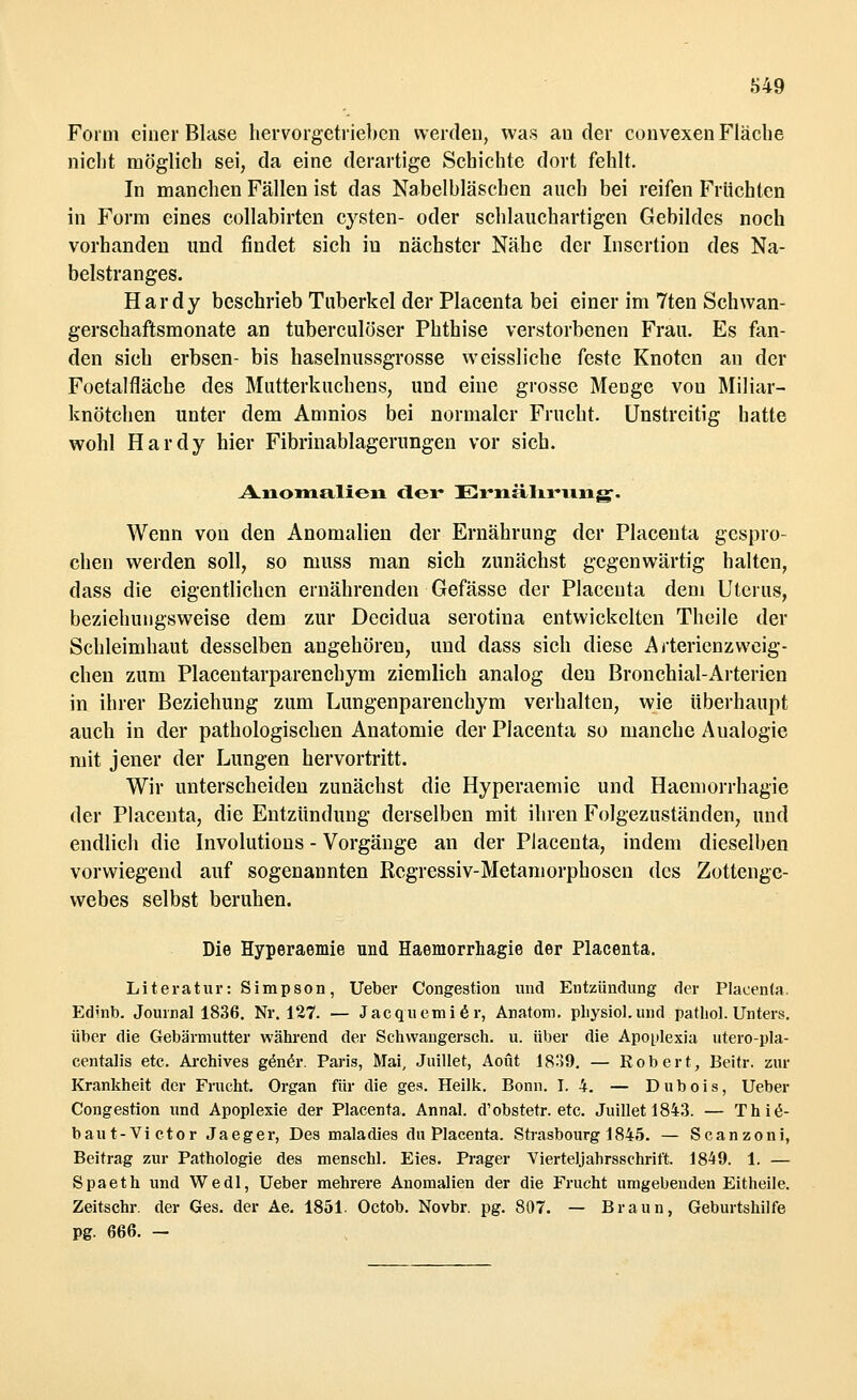 Form einer Blase hervorgetrieben werden, was ander convexen Fläche nicht möglich sei, da eine derartige Schichte dort fehlt. In manchen Fällen ist das Nabelbläschen auch bei reifen Früchten in Form eines collabirten Cysten- oder schlauchartigen Gebildes noch vorhanden und findet sich in nächster Nähe der Insertion des Na- belstranges. Hardy beschrieb Tuberkel der Placenta bei einer im 7ten Schwan- gerschaftsmonate an tuberculöser Phthise verstorbenen Frau. Es fan- den sich erbsen- bis haselnussgrosse weissliche feste Knoten an der Foetalfläche des Mutterkuchens, und eine grosse Menge von Miliar- knötchen unter dem Amnios bei normaler Frucht. Unstreitig hatte wohl Hardy hier Fibrinablagerungen vor sich. Anomalien der Ernährung. Wenn von den Anomalien der Ernährung der Placenta gespro- chen werden soll, so muss man sich zunächst gegenwärtig halten, dass die eigentlichen ernährenden Gefässe der Placenta dem Uterus, beziehungsweise dem zur Decidua serotina entwickelten Theile der Schleimhaut desselben angehören, und dass sich diese Artericnzweig- chen zum Placentarparenchym ziemlich analog den Bronchial-Arterien in ihrer Beziehung zum Lungenparenchym verhalten, wie überhaupt auch in der pathologischen Anatomie der Placenta so manche Aualogie mit jener der Lungen hervortritt. Wir unterscheiden zunächst die Hyperaemie und Hacmorrhagie der Placenta, die Entzündung derselben mit ihren Folgezuständen, und endlich die Involutions - Vorgänge an der Placenta, indem dieselben vorwiegend auf sogenannten Rcgressiv-Metamorphosen des Zottenge- webes selbst beruhen. Die Hyperaemie und Haemorrhagie der Placenta. Literatur: Simpson, Ueber Congestion und Entzündung der Placenta. Edinb. Journal 1836. Nr. 127. — Jacquemier, Anatom, pliysiol.und pathol. Unters. über die Gebärmutter während der Schwangersch. u. über die Apoplexia utero-pla- centalis etc. Archives gener. Paris, Mai, Juillet, Aoüt 1839. — Robert, Beitr. zur Krankheit der Frucht. Organ für die ges. Heilk. Bonn. I. 4. — Dubois, Ueber Congestion und Apoplexie der Placenta. Annal. d'obstetr. etc. Juillet 1843. — Thi«5- baut-Victor Jaeger, Des maladies du Placenta. Strasbourg 1845. — Scanzoni, Beitrag zur Pathologie des menschl. Eies. Prager Vierteljahrsschrift. 1849. 1. — Spaeth und Wedl, Ueber mehrere Anomalien der die Frucht umgebenden Eitheile. Zeitschr. der Ges. der Ae. 1851. Octob. Novbr. pg. 807. — Braun, Geburtshilfe pg. 666. -