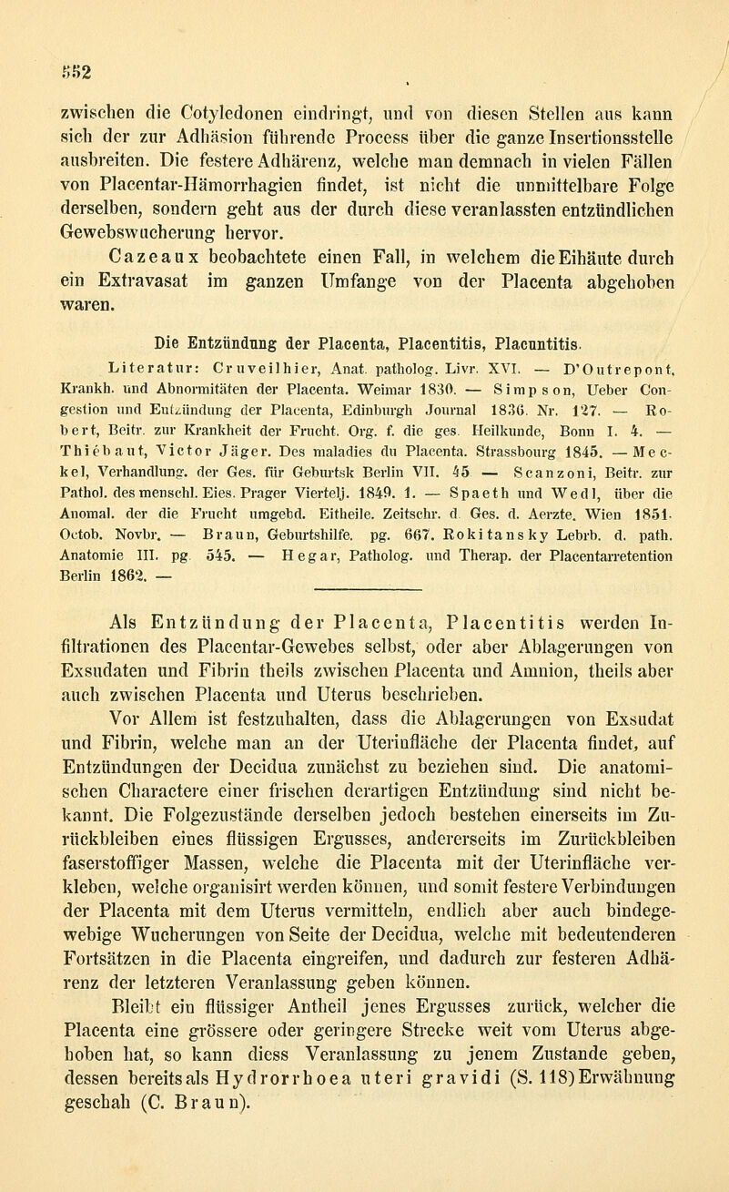 ss2 zwischen die Cotyledonen eindringt, und von diesen Stellen aus kann sich der zur Adhäsion führende Process über die ganze Insertionsstelle ausbreiten. Die festere Adhärenz, welche man demnach in vielen Fällen von Placentar-Hämorrhagien findet, ist nicht die unmittelbare Folge derselben, sondern geht aus der durch diese veranlassten entzündlichen Gewebswucherung hervor. Cazeaux beobachtete einen Fall, in welchem die Eihäute durch ein Extravasat im ganzen Umfange von der Placenta abgehoben waren. Die Entzündung der Placenta, Placentitis, Placnntitis. Literatur: Cr uveilhier, Anat. patholog. Livr. XVI. — D'Outrepont, Krankh. und Abnormitäten der Placenta. Weimar 1830. — Simpson, Ueber Con- gestion und Entzündung der Placenta, Edinburgh Journal 18.36. Nr. 127. — Ro- bert, Beitr. zur Krankheit der Frucht. Org. f. die ges. Heilkunde, Bonn I. 4. — Thiebaut, Victor Jäger. Des maladies du Placenta. Strassbourg 1845. —Mec- ke 1, Verhandlung, der Ges. für Geburtsk Berlin VII. 45 — Scanzoni, Beitr. zur Pathol. des mensehl. Eies. Prager Viertelj. 1849. 1. — Spaeth und Wedl, über die Anomal, der die Frucht umgebd. Eitheile. Zeitschr. d Ges. d. Aerzte. Wien 1851- Octob. Novbr. — Braun, Geburtshilfe, pg. 667. Rokitansky Lebrb. d. path. Anatomie III. pg 545. — Hegar, Patholog. und Therap. der Placentarretention Berlin 1862. — Als Entzündung der Placenta, Placentitis werden In- filtrationen des Placentar-Gewebes selbst, oder aber Ablagerungen von Exsudaten und Fibrin theils zwischen Placenta und Amnion, theils aber auch zwischen Placenta und Uterus beschrieben. Vor Allem ist festzuhalten, dass die Ablagerungen von Exsudat und Fibrin, welche man an der Uterinfläche der Placenta findet, auf Entzündungen der Decidua zunächst zu beziehen sind. Die anatomi- schen Charactere einer frischen derartigen Entzündung sind nicht be- kannt. Die Folgezustände derselben jedoch bestehen einerseits im Zu- rückbleiben eines flüssigen Ergusses, andererseits im Zurückbleiben faserstoffiger Massen, welche die Placenta mit der Uterinfläche ver- kleben, welche organisirt werden können, und somit festere Verbindungen der Placenta mit dem Uterus vermitteln, endlich aber auch bindege- webige Wucherungen von Seite der Decidua, welche mit bedeutenderen Fortsätzen in die Placenta eingreifen, und dadurch zur festeren Adhä- renz der letzteren Veranlassung geben können. Bleibt ein flüssiger Antheil jenes Ergusses zurück, welcher die Placenta eine grössere oder geringere Strecke weit vom Uterus abge- hoben hat, so kann diess Veranlassung zu jenem Zustande geben, dessen bereitsals Hydrorrhoea uteri gravidi (S. 118)Erwähnung geschah (C. Braun).