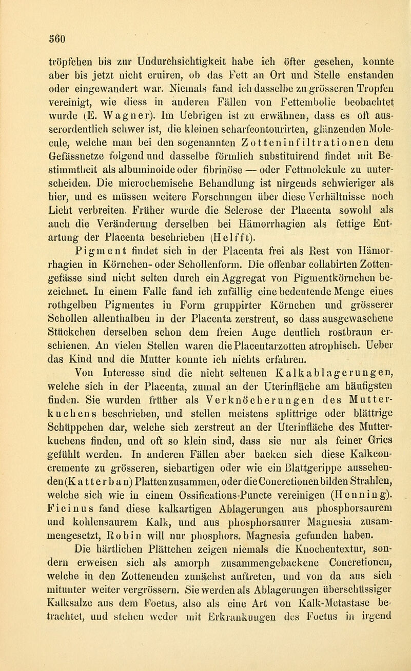 tröpfchen bis zur Undureksichtigkeit habe ich öfter gesehen, konnte aber bis jetzt nicht eruiren, ob das Fett an Ort und Stelle enstauden oder eingewandert war. Niemals fand ich dasselbe zu grösseren Tropfen vereinigt, wie diess in anderen Fällen von Fettembolie beobachtet wurde (E. Wagner). Im Uebrigen ist zu erwähnen, dass es oft aus- serordentlich schwer ist, die kleinen scharfcontourirten, glänzenden Mole- cule, welche man bei den sogenannten Zotteninfiltrationen dem Gefässnetze folgend und dasselbe förmlich substituirend findet mit Be- stimmtheit als albuminoide oder fibrinöse — oder Fettmolekule zu unter- scheiden. Die microchemische Behandlung ist nirgends schwieriger als hier, und es müssen weitere Forschungen über diese Verhältnisse noch Licht verbreiten. Früher wurde die Sclerose der Placenta sowohl als auch die Veränderung derselben bei Hämorrhagien als fettige Ent- artung der Placenta beschrieben (Helfft). Pigment findet sich in der Placenta frei als Rest von Hämor- rhagien in Körnchen- oder Schollenform. Die offenbar collabirten Zotten- gefässe sind nicht selten durch ein Aggregat von Pigmentkörnchen be- zeichnet. In einem Falle fand ich zufällig eine bedeutende Menge eines rothgelben Pigmentes in Form gruppirter Körnchen und grösserer Schollen allenthalben in der Placenta zerstreut, so dass ausgewaschene Stückchen derselben schon dem freien Auge deutlich rostbraun er- schienen. An vielen Stellen waren die Placentarzotten atrophisch. Ueber das Kind und die Mutter konnte ich nichts erfahren. Von Interesse sind die nicht seltenen Kalkablagerungen, welche sich in der Placenta, zumal an der Uterinfläche am häufigsten finden. Sie wurden früher als Verknöcherungen des Mutter- kuchens beschrieben, und stellen meistens splittrige oder blättrige Schüppchen dar, welche sich zerstreut an der Uterinfläche des Mutter- kuchens finden, und oft so klein sind, dass sie nur als feiner Gries gefühlt werden. In anderen Fällen aber backen sich diese Kalkcon- cremente zu grösseren, siebartigen oder wie ein Blattgerippe aussehen- den (K a 11 e r b a n) Platten zusammen, oder die Concretionen bilden Strahlen, welche sich wie in einem Ossifications-Puncte vereinigen (Henning). Ficinus fand diese kalkartigen Ablagerungen aus phosphorsaurem und kohlensaurem Kalk, und aus phosphorsaurer Magnesia zusam- mengesetzt, Robin will nur phosphors. Magnesia gefunden haben. Die härtlichen Plättchen zeigen niemals die Knochentextur, son- dern erweisen sich als amorph zusammengebackene Concretionen, welche in den Zottenenden zunächst auftreten, und von da aus sich mitunter weiter vergrössern. Sie werden als Ablagerungen überschüssiger Kalksalze aus dem Foetus, also als eine Art von Kalk-Metastase be- trachtet, und stehen weder mit Erkraukuugen des Foetus in irgend